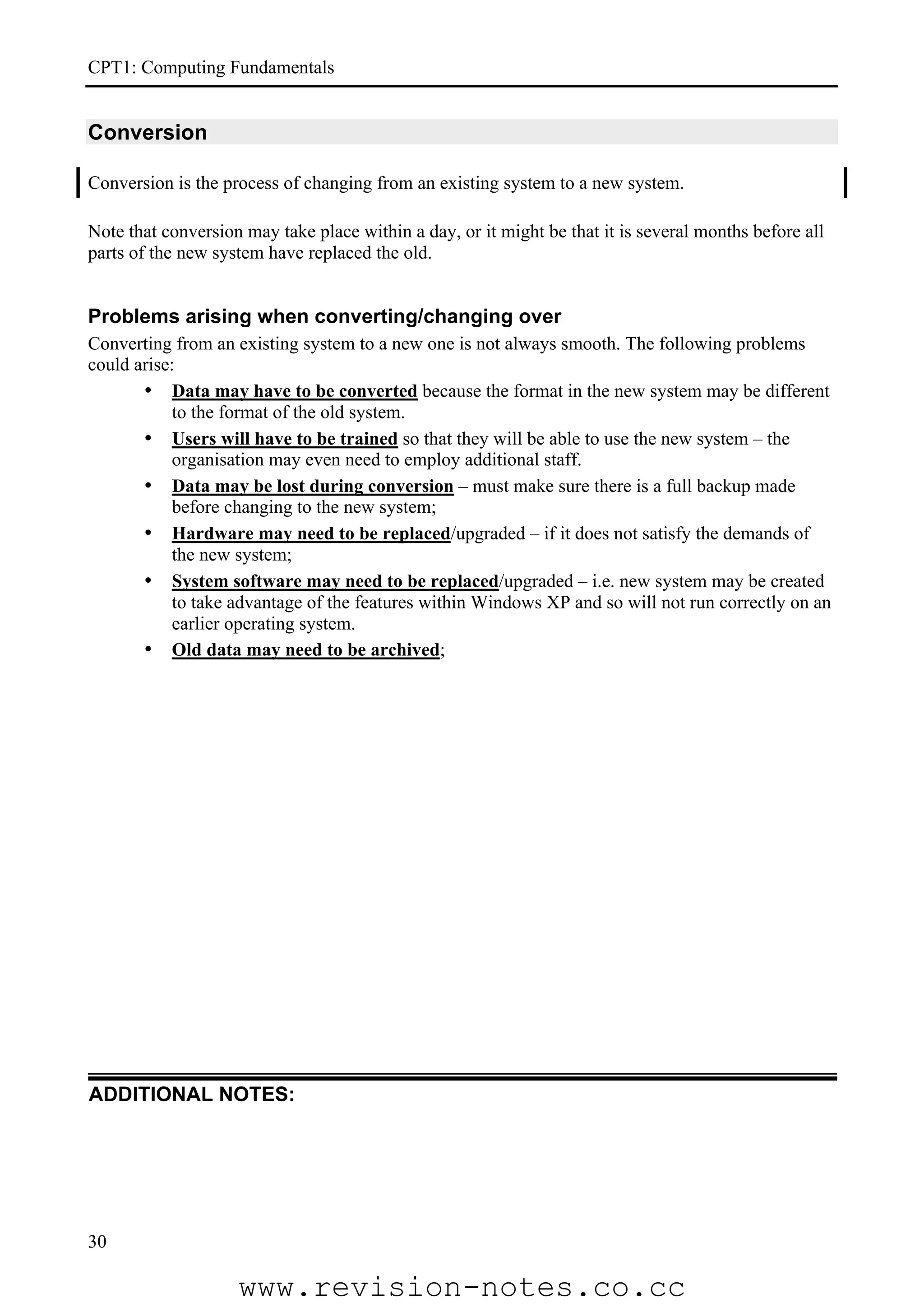 CPT1: Computing Fundamentals


Conversion

Conversion is the process of changing from an existing system to a new system.

Note that conversion may take place within a day, or it might be that it is several months before all
parts of the new system have replaced the old.


Problems arising when converting/changing over
Converting from an existing system to a new one is not always smooth. The following problems
could arise:
       • Data may have to be converted because the format in the new system may be different
            to the format of the old system.
       • Users will have to be trained so that they will be able to use the new system – the
            organisation may even need to employ additional staff.
       • Data may be lost during conversion – must make sure there is a full backup made
            before changing to the new system;
       • Hardware may need to be replaced/upgraded – if it does not satisfy the demands of
            the new system;
       • System software may need to be replaced/upgraded – i.e. new system may be created
            to take advantage of the features within Windows XP and so will not run correctly on an
            earlier operating system.
       • Old data may need to be archived;




ADDITIONAL NOTES:




30

                    www.revision-notes.co.cc
 