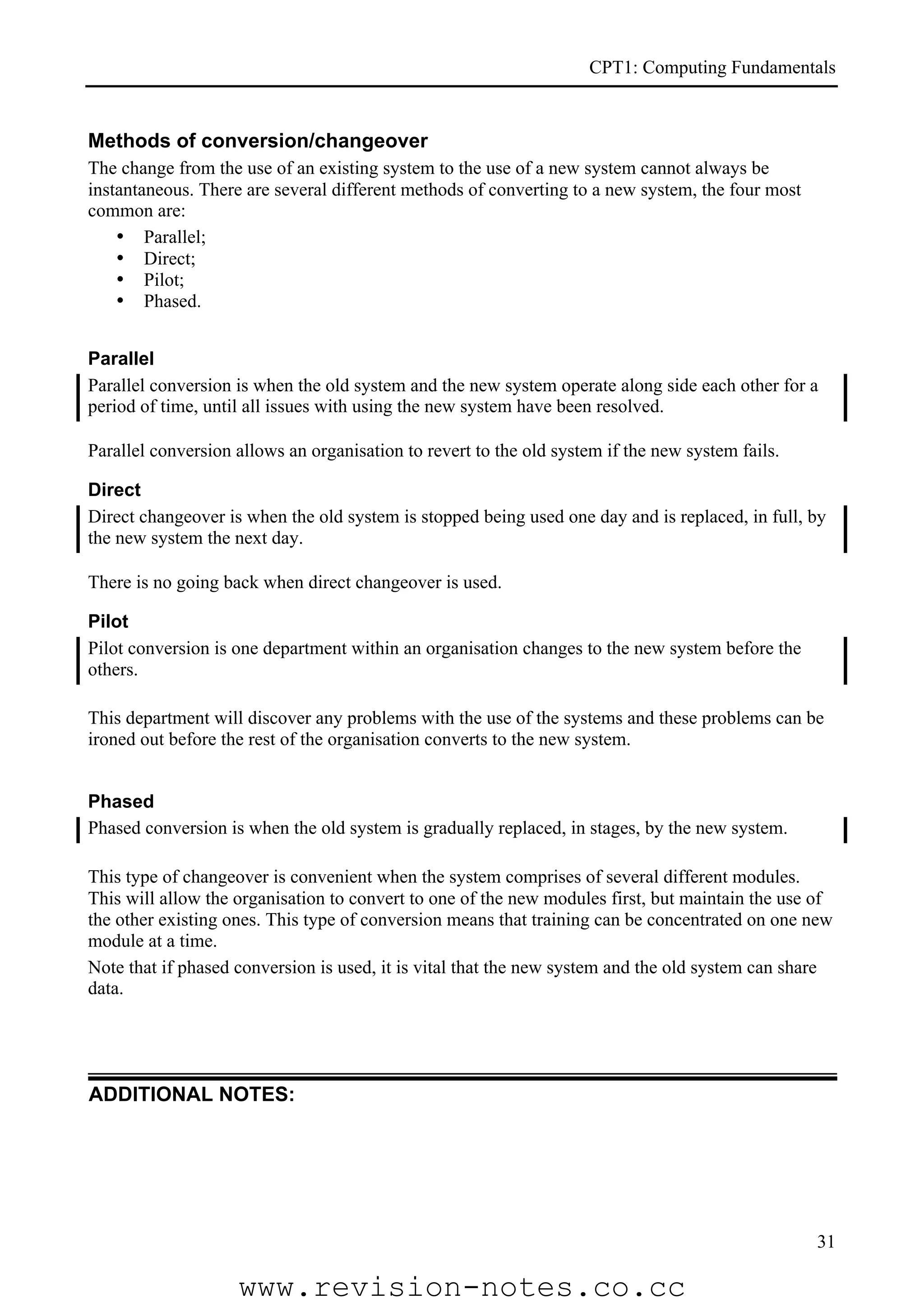 CPT1: Computing Fundamentals


Methods of conversion/changeover
The change from the use of an existing system to the use of a new system cannot always be
instantaneous. There are several different methods of converting to a new system, the four most
common are:
    • Parallel;
    • Direct;
    • Pilot;
    • Phased.


Parallel
Parallel conversion is when the old system and the new system operate along side each other for a
period of time, until all issues with using the new system have been resolved.

Parallel conversion allows an organisation to revert to the old system if the new system fails.

Direct
Direct changeover is when the old system is stopped being used one day and is replaced, in full, by
the new system the next day.

There is no going back when direct changeover is used.

Pilot
Pilot conversion is one department within an organisation changes to the new system before the
others.

This department will discover any problems with the use of the systems and these problems can be
ironed out before the rest of the organisation converts to the new system.


Phased
Phased conversion is when the old system is gradually replaced, in stages, by the new system.

This type of changeover is convenient when the system comprises of several different modules.
This will allow the organisation to convert to one of the new modules first, but maintain the use of
the other existing ones. This type of conversion means that training can be concentrated on one new
module at a time.
Note that if phased conversion is used, it is vital that the new system and the old system can share
data.




ADDITIONAL NOTES:




                                                                                                  31

                    www.revision-notes.co.cc
 