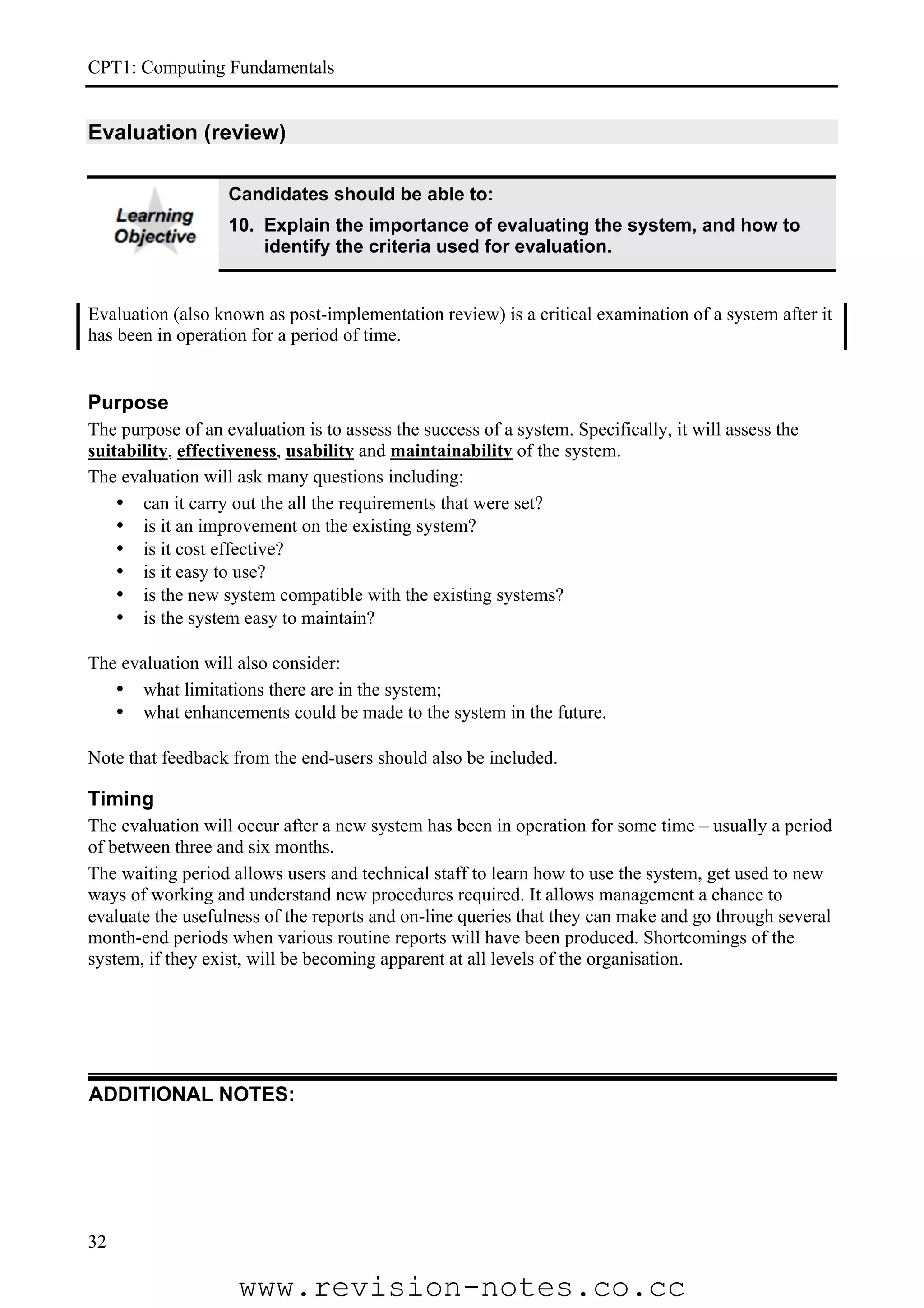 CPT1: Computing Fundamentals


Evaluation (review)

                   Candidates should be able to:
                   10. Explain the importance of evaluating the system, and how to
                       identify the criteria used for evaluation.


Evaluation (also known as post-implementation review) is a critical examination of a system after it
has been in operation for a period of time.


Purpose
The purpose of an evaluation is to assess the success of a system. Specifically, it will assess the
suitability, effectiveness, usability and maintainability of the system.
The evaluation will ask many questions including:
    • can it carry out the all the requirements that were set?
    • is it an improvement on the existing system?
    • is it cost effective?
    • is it easy to use?
    • is the new system compatible with the existing systems?
    • is the system easy to maintain?

The evaluation will also consider:
   • what limitations there are in the system;
   • what enhancements could be made to the system in the future.

Note that feedback from the end-users should also be included.

Timing
The evaluation will occur after a new system has been in operation for some time – usually a period
of between three and six months.
The waiting period allows users and technical staff to learn how to use the system, get used to new
ways of working and understand new procedures required. It allows management a chance to
evaluate the usefulness of the reports and on-line queries that they can make and go through several
month-end periods when various routine reports will have been produced. Shortcomings of the
system, if they exist, will be becoming apparent at all levels of the organisation.




ADDITIONAL NOTES:




32

                    www.revision-notes.co.cc
 