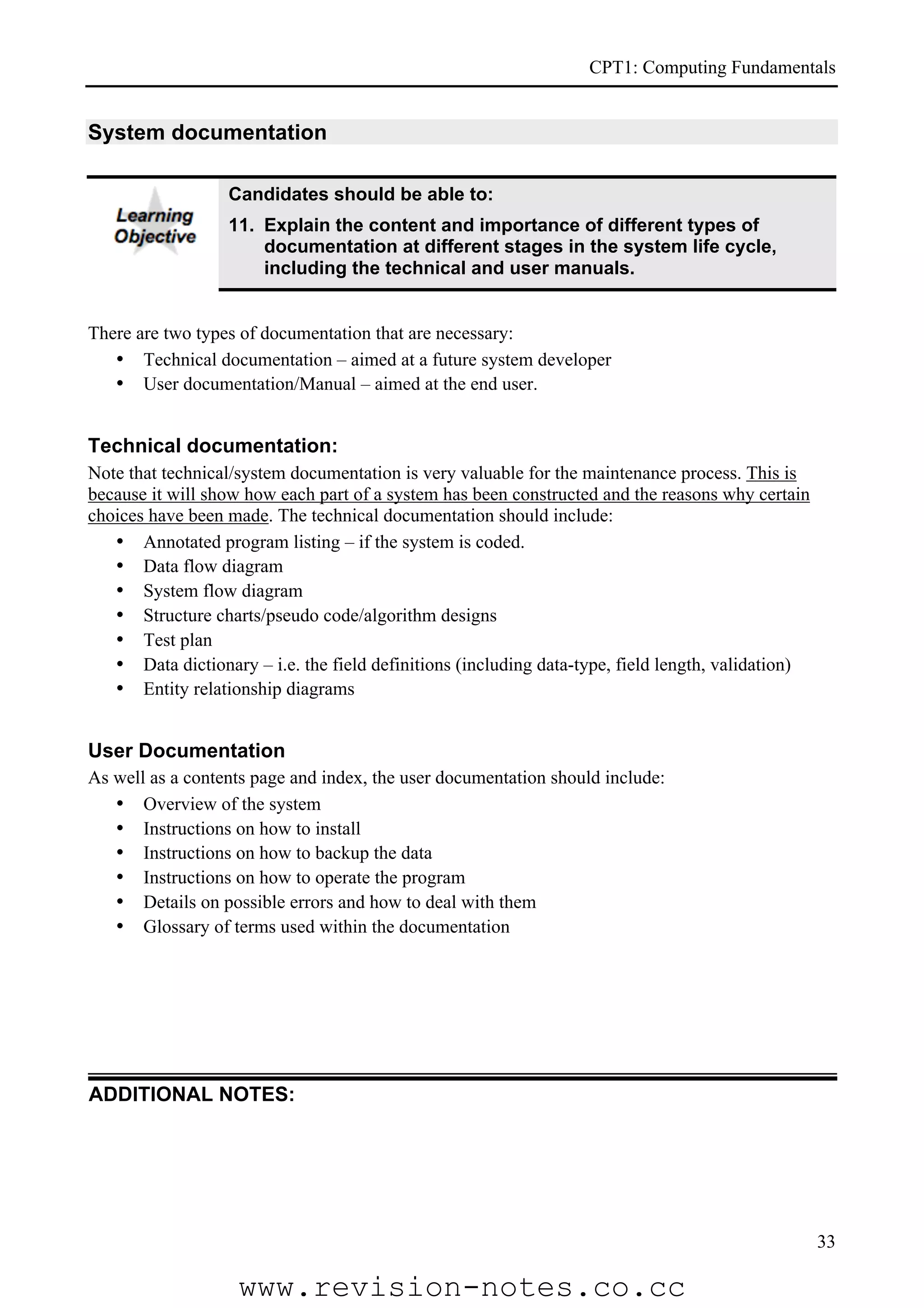 CPT1: Computing Fundamentals


System documentation

                  Candidates should be able to:
                  11. Explain the content and importance of different types of
                      documentation at different stages in the system life cycle,
                      including the technical and user manuals.


There are two types of documentation that are necessary:
   • Technical documentation – aimed at a future system developer
   • User documentation/Manual – aimed at the end user.


Technical documentation:
Note that technical/system documentation is very valuable for the maintenance process. This is
because it will show how each part of a system has been constructed and the reasons why certain
choices have been made. The technical documentation should include:
   • Annotated program listing – if the system is coded.
   • Data flow diagram
   • System flow diagram
   • Structure charts/pseudo code/algorithm designs
   • Test plan
   • Data dictionary – i.e. the field definitions (including data-type, field length, validation)
   • Entity relationship diagrams


User Documentation
As well as a contents page and index, the user documentation should include:
   • Overview of the system
   • Instructions on how to install
   • Instructions on how to backup the data
   • Instructions on how to operate the program
   • Details on possible errors and how to deal with them
   • Glossary of terms used within the documentation




ADDITIONAL NOTES:




                                                                                                    33

                    www.revision-notes.co.cc
 