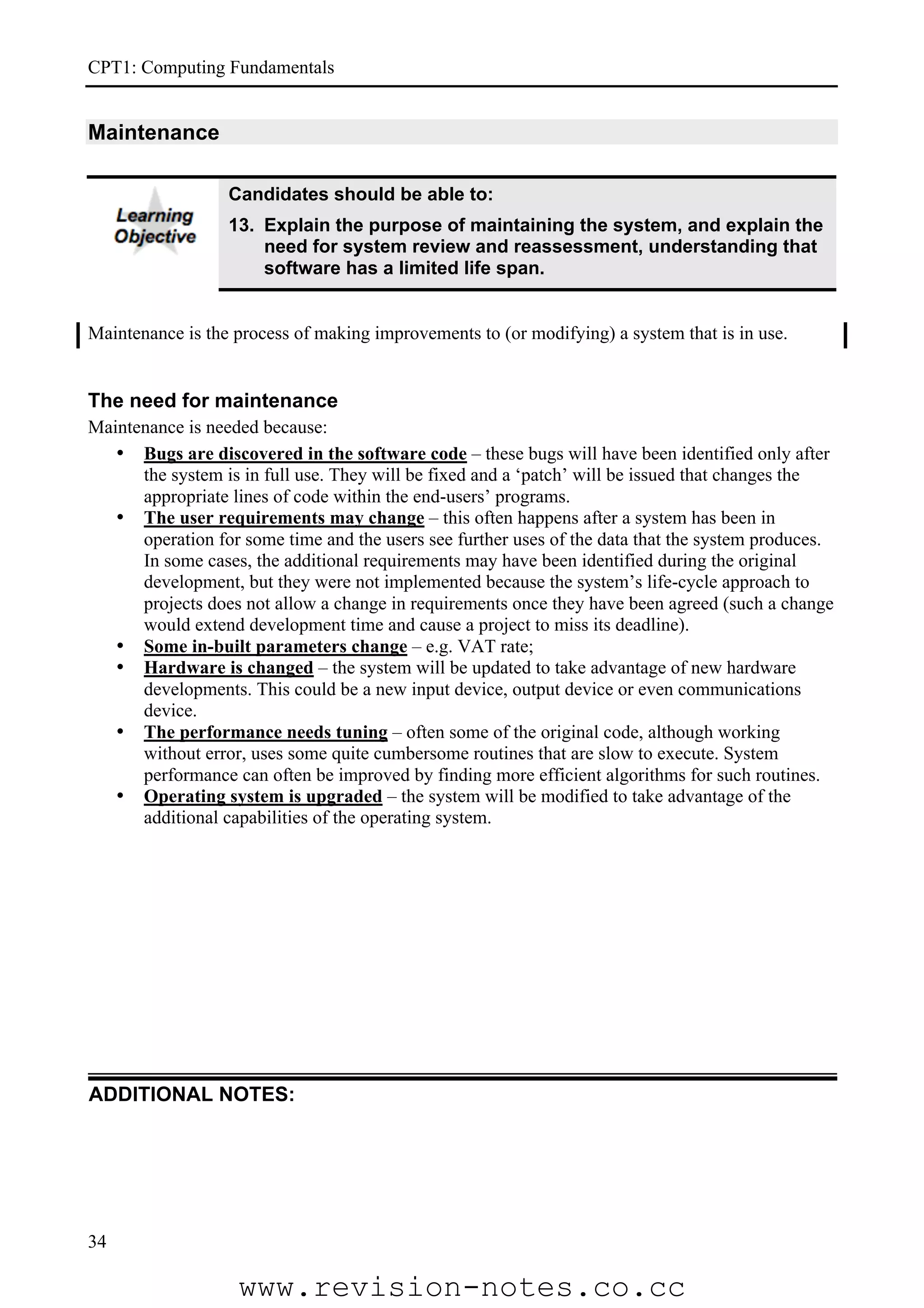 CPT1: Computing Fundamentals


Maintenance

                  Candidates should be able to:
                  13. Explain the purpose of maintaining the system, and explain the
                      need for system review and reassessment, understanding that
                      software has a limited life span.


Maintenance is the process of making improvements to (or modifying) a system that is in use.


The need for maintenance
Maintenance is needed because:
   • Bugs are discovered in the software code – these bugs will have been identified only after
      the system is in full use. They will be fixed and a ‘patch’ will be issued that changes the
      appropriate lines of code within the end-users’ programs.
   • The user requirements may change – this often happens after a system has been in
      operation for some time and the users see further uses of the data that the system produces.
      In some cases, the additional requirements may have been identified during the original
      development, but they were not implemented because the system’s life-cycle approach to
      projects does not allow a change in requirements once they have been agreed (such a change
      would extend development time and cause a project to miss its deadline).
   • Some in-built parameters change – e.g. VAT rate;
   • Hardware is changed – the system will be updated to take advantage of new hardware
      developments. This could be a new input device, output device or even communications
      device.
   • The performance needs tuning – often some of the original code, although working
      without error, uses some quite cumbersome routines that are slow to execute. System
      performance can often be improved by finding more efficient algorithms for such routines.
   • Operating system is upgraded – the system will be modified to take advantage of the
      additional capabilities of the operating system.




ADDITIONAL NOTES:




34

                   www.revision-notes.co.cc
 