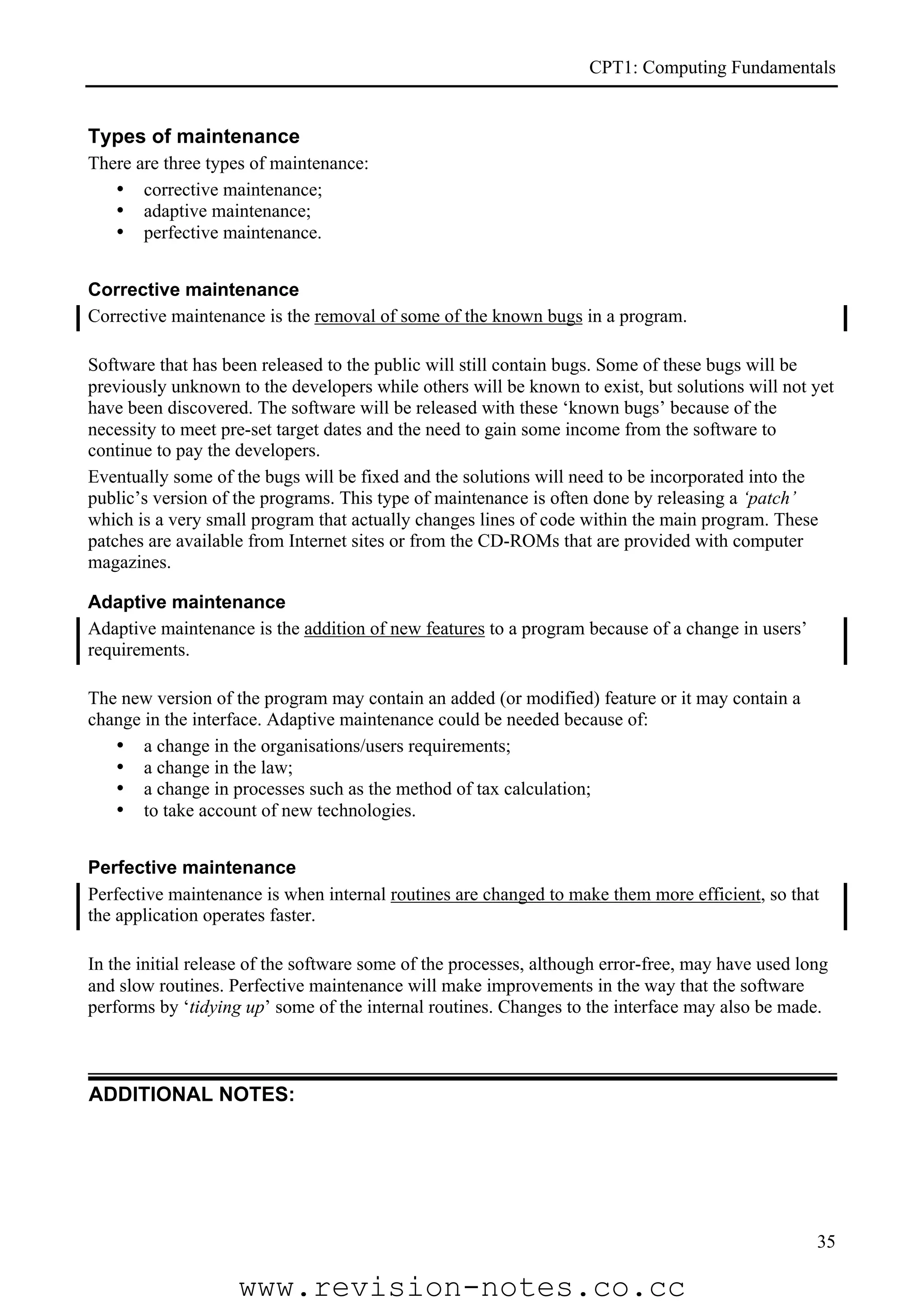 CPT1: Computing Fundamentals


Types of maintenance
There are three types of maintenance:
   • corrective maintenance;
   • adaptive maintenance;
   • perfective maintenance.


Corrective maintenance
Corrective maintenance is the removal of some of the known bugs in a program.

Software that has been released to the public will still contain bugs. Some of these bugs will be
previously unknown to the developers while others will be known to exist, but solutions will not yet
have been discovered. The software will be released with these ‘known bugs’ because of the
necessity to meet pre-set target dates and the need to gain some income from the software to
continue to pay the developers.
Eventually some of the bugs will be fixed and the solutions will need to be incorporated into the
public’s version of the programs. This type of maintenance is often done by releasing a ‘patch’
which is a very small program that actually changes lines of code within the main program. These
patches are available from Internet sites or from the CD-ROMs that are provided with computer
magazines.

Adaptive maintenance
Adaptive maintenance is the addition of new features to a program because of a change in users’
requirements.

The new version of the program may contain an added (or modified) feature or it may contain a
change in the interface. Adaptive maintenance could be needed because of:
   • a change in the organisations/users requirements;
   • a change in the law;
   • a change in processes such as the method of tax calculation;
   • to take account of new technologies.


Perfective maintenance
Perfective maintenance is when internal routines are changed to make them more efficient, so that
the application operates faster.

In the initial release of the software some of the processes, although error-free, may have used long
and slow routines. Perfective maintenance will make improvements in the way that the software
performs by ‘tidying up’ some of the internal routines. Changes to the interface may also be made.



ADDITIONAL NOTES:




                                                                                                   35

                    www.revision-notes.co.cc
 
