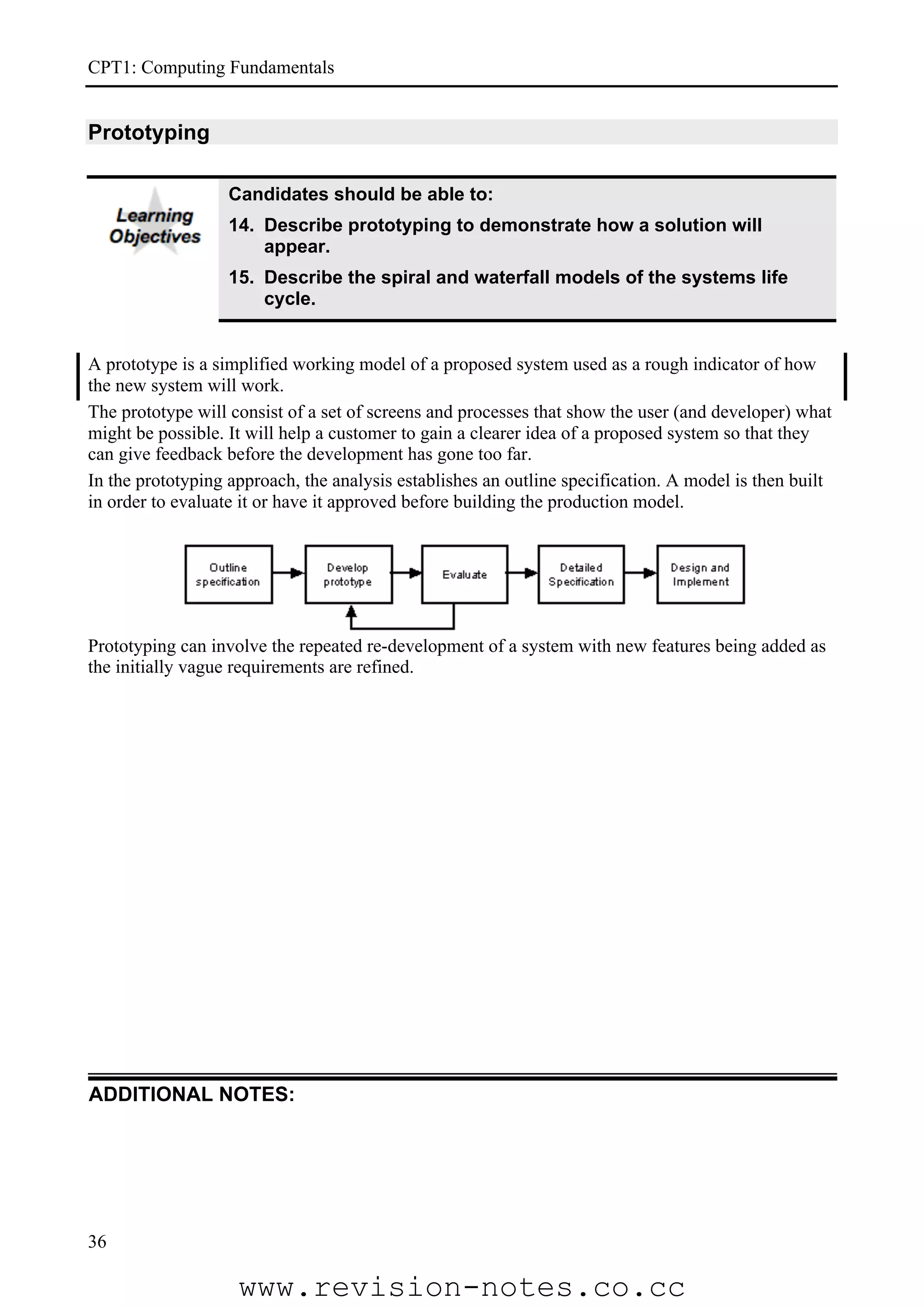 CPT1: Computing Fundamentals


Prototyping

                   Candidates should be able to:
                   14. Describe prototyping to demonstrate how a solution will
                       appear.
                   15. Describe the spiral and waterfall models of the systems life
                       cycle.


A prototype is a simplified working model of a proposed system used as a rough indicator of how
the new system will work.
The prototype will consist of a set of screens and processes that show the user (and developer) what
might be possible. It will help a customer to gain a clearer idea of a proposed system so that they
can give feedback before the development has gone too far.
In the prototyping approach, the analysis establishes an outline specification. A model is then built
in order to evaluate it or have it approved before building the production model.




Prototyping can involve the repeated re-development of a system with new features being added as
the initially vague requirements are refined.




ADDITIONAL NOTES:




36

                    www.revision-notes.co.cc
 