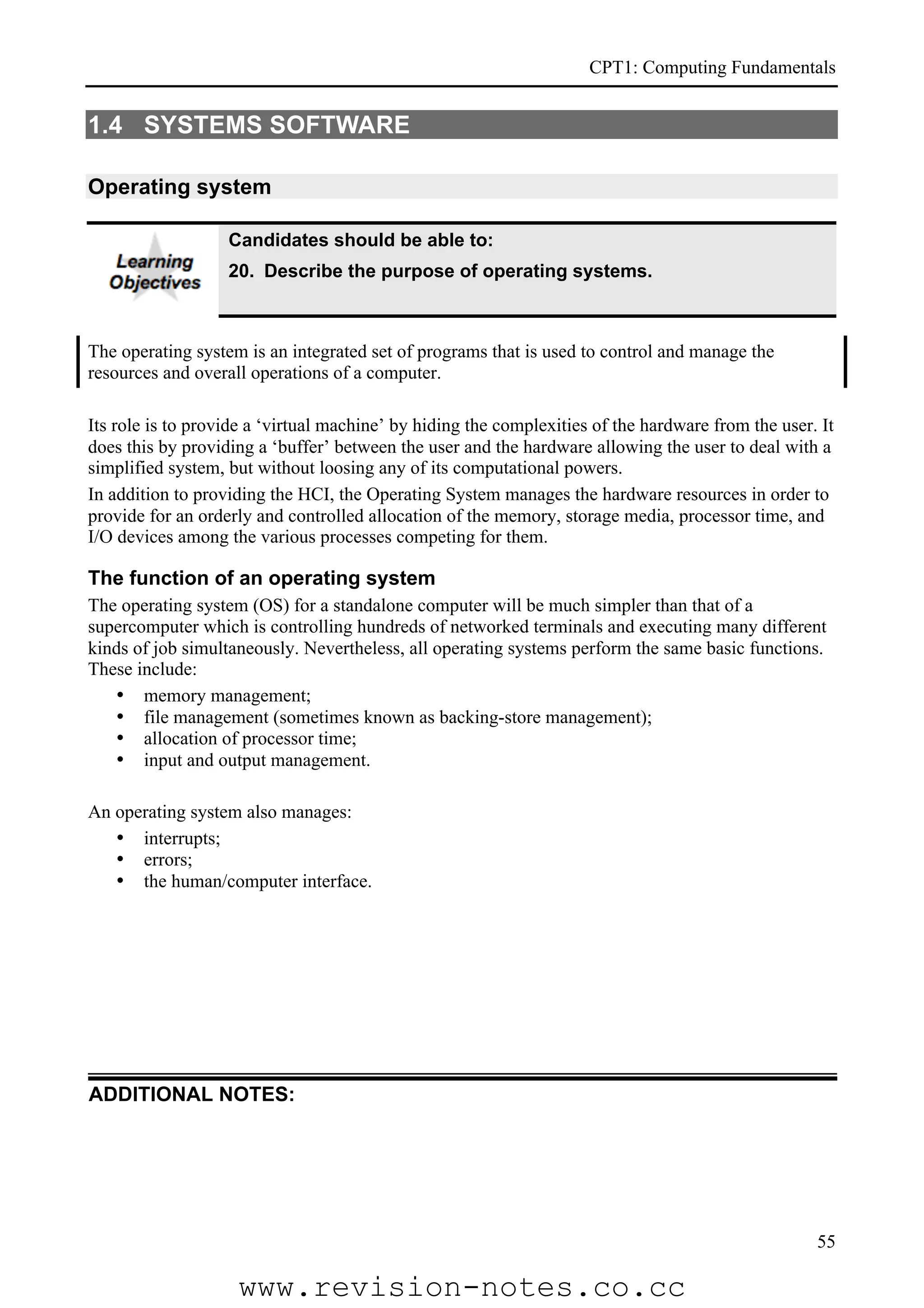 CPT1: Computing Fundamentals


1.4 SYSTEMS SOFTWARE

Operating system

                   Candidates should be able to:
                   20. Describe the purpose of operating systems.



The operating system is an integrated set of programs that is used to control and manage the
resources and overall operations of a computer.

Its role is to provide a ‘virtual machine’ by hiding the complexities of the hardware from the user. It
does this by providing a ‘buffer’ between the user and the hardware allowing the user to deal with a
simplified system, but without loosing any of its computational powers.
In addition to providing the HCI, the Operating System manages the hardware resources in order to
provide for an orderly and controlled allocation of the memory, storage media, processor time, and
I/O devices among the various processes competing for them.

The function of an operating system
The operating system (OS) for a standalone computer will be much simpler than that of a
supercomputer which is controlling hundreds of networked terminals and executing many different
kinds of job simultaneously. Nevertheless, all operating systems perform the same basic functions.
These include:
   • memory management;
   • file management (sometimes known as backing-store management);
   • allocation of processor time;
   • input and output management.

An operating system also manages:
   • interrupts;
   • errors;
   • the human/computer interface.




ADDITIONAL NOTES:




                                                                                                    55

                    www.revision-notes.co.cc
 