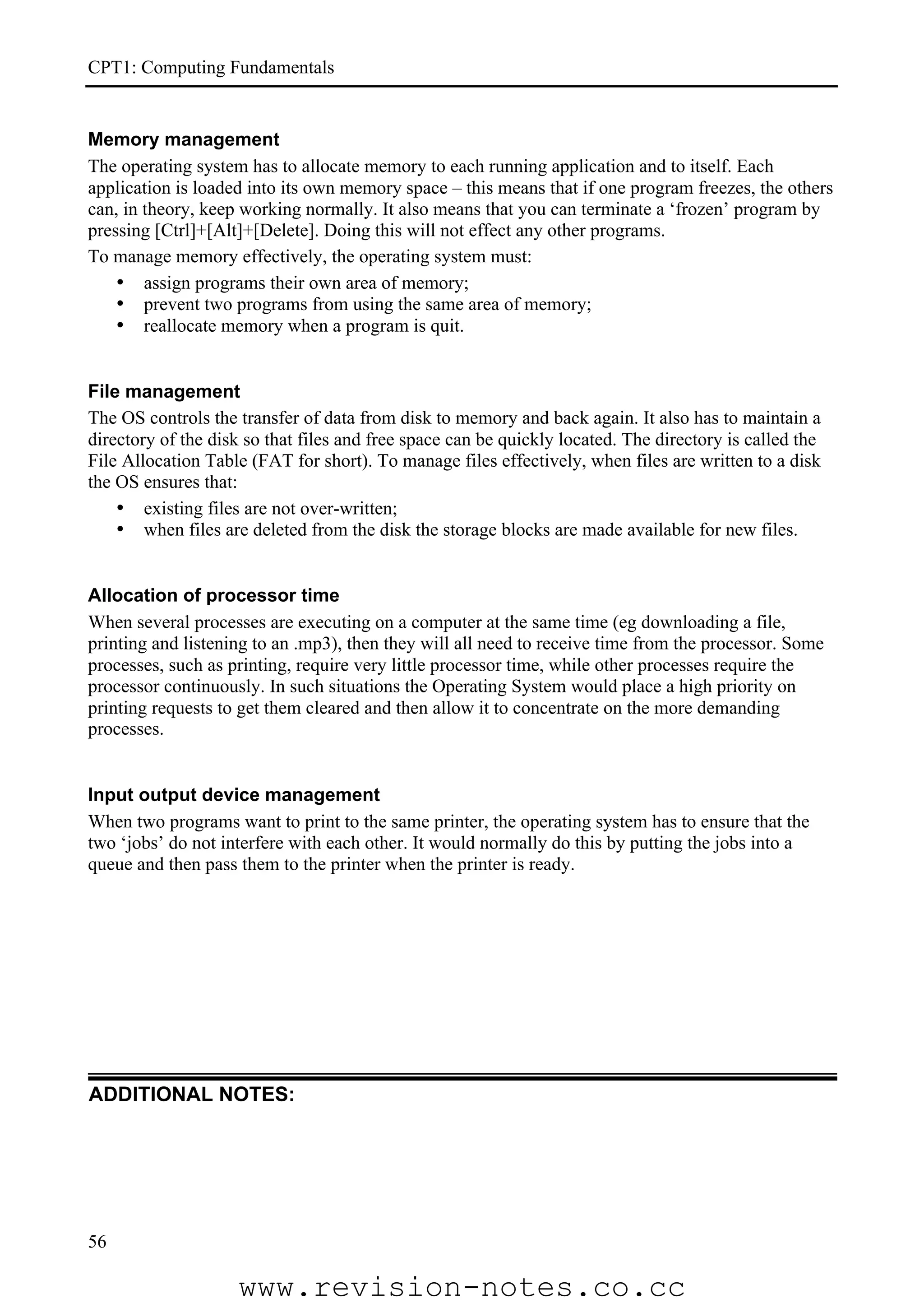 CPT1: Computing Fundamentals


Memory management
The operating system has to allocate memory to each running application and to itself. Each
application is loaded into its own memory space – this means that if one program freezes, the others
can, in theory, keep working normally. It also means that you can terminate a ‘frozen’ program by
pressing [Ctrl]+[Alt]+[Delete]. Doing this will not effect any other programs.
To manage memory effectively, the operating system must:
    • assign programs their own area of memory;
    • prevent two programs from using the same area of memory;
    • reallocate memory when a program is quit.


File management
The OS controls the transfer of data from disk to memory and back again. It also has to maintain a
directory of the disk so that files and free space can be quickly located. The directory is called the
File Allocation Table (FAT for short). To manage files effectively, when files are written to a disk
the OS ensures that:
    • existing files are not over-written;
    • when files are deleted from the disk the storage blocks are made available for new files.


Allocation of processor time
When several processes are executing on a computer at the same time (eg downloading a file,
printing and listening to an .mp3), then they will all need to receive time from the processor. Some
processes, such as printing, require very little processor time, while other processes require the
processor continuously. In such situations the Operating System would place a high priority on
printing requests to get them cleared and then allow it to concentrate on the more demanding
processes.


Input output device management
When two programs want to print to the same printer, the operating system has to ensure that the
two ‘jobs’ do not interfere with each other. It would normally do this by putting the jobs into a
queue and then pass them to the printer when the printer is ready.




ADDITIONAL NOTES:




56

                    www.revision-notes.co.cc
 