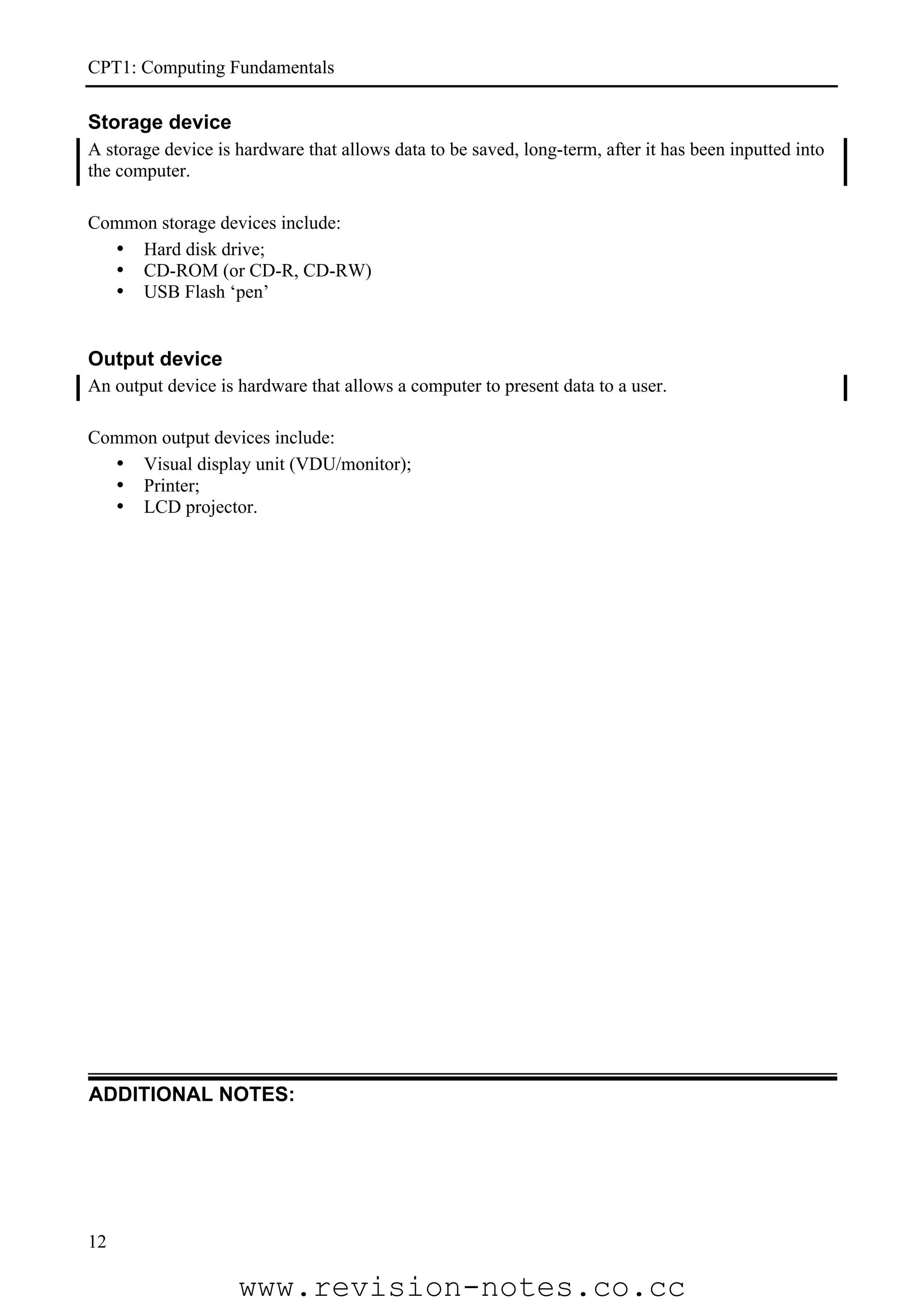 CPT1: Computing Fundamentals

Storage device
A storage device is hardware that allows data to be saved, long-term, after it has been inputted into
the computer.

Common storage devices include:
  • Hard disk drive;
  • CD-ROM (or CD-R, CD-RW)
  • USB Flash ‘pen’


Output device
An output device is hardware that allows a computer to present data to a user.

Common output devices include:
  • Visual display unit (VDU/monitor);
  • Printer;
  • LCD projector.




ADDITIONAL NOTES:




12

                    www.revision-notes.co.cc
 