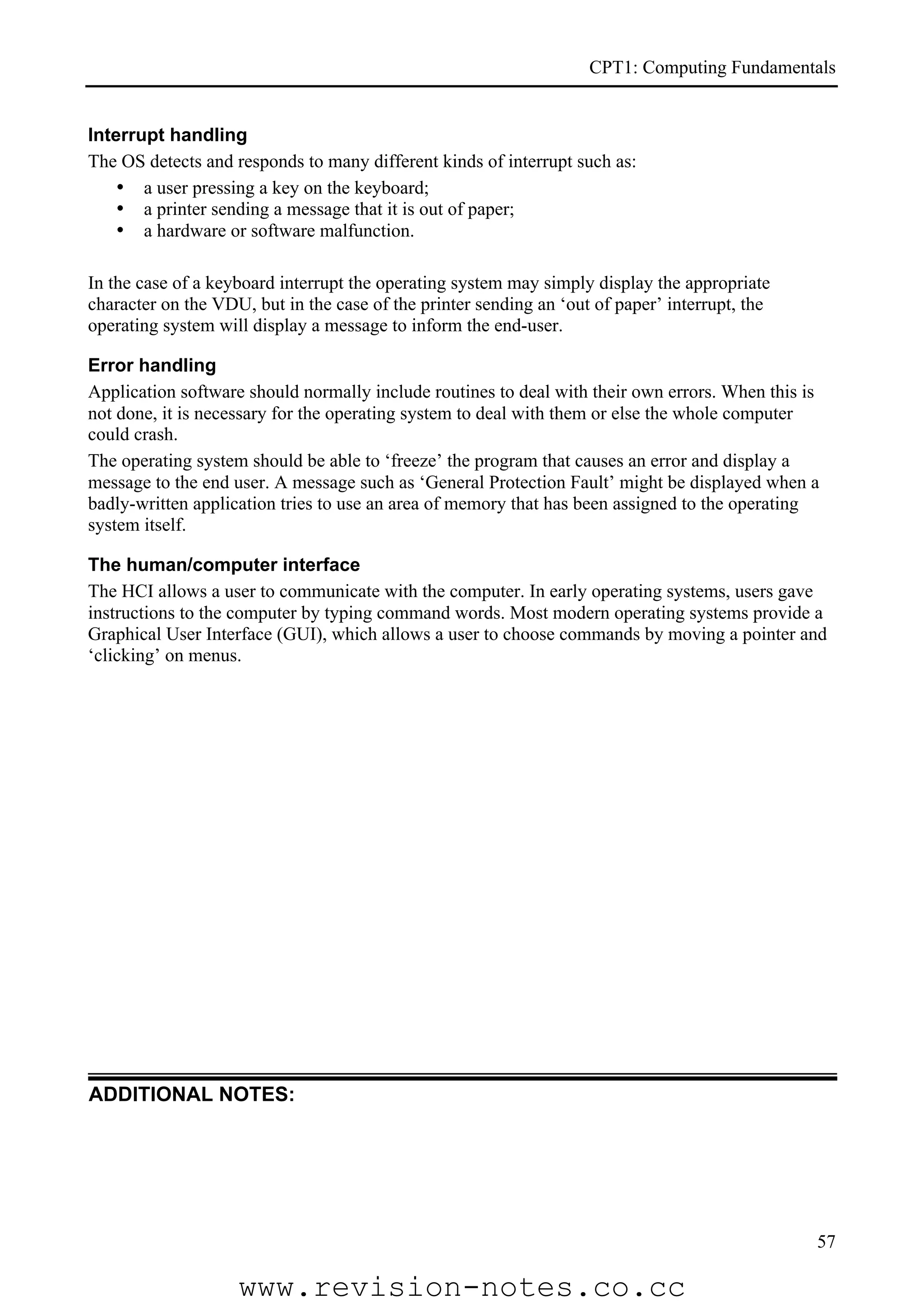 CPT1: Computing Fundamentals


Interrupt handling
The OS detects and responds to many different kinds of interrupt such as:
   • a user pressing a key on the keyboard;
   • a printer sending a message that it is out of paper;
   • a hardware or software malfunction.

In the case of a keyboard interrupt the operating system may simply display the appropriate
character on the VDU, but in the case of the printer sending an ‘out of paper’ interrupt, the
operating system will display a message to inform the end-user.

Error handling
Application software should normally include routines to deal with their own errors. When this is
not done, it is necessary for the operating system to deal with them or else the whole computer
could crash.
The operating system should be able to ‘freeze’ the program that causes an error and display a
message to the end user. A message such as ‘General Protection Fault’ might be displayed when a
badly-written application tries to use an area of memory that has been assigned to the operating
system itself.

The human/computer interface
The HCI allows a user to communicate with the computer. In early operating systems, users gave
instructions to the computer by typing command words. Most modern operating systems provide a
Graphical User Interface (GUI), which allows a user to choose commands by moving a pointer and
‘clicking’ on menus.




ADDITIONAL NOTES:




                                                                                                57

                    www.revision-notes.co.cc
 