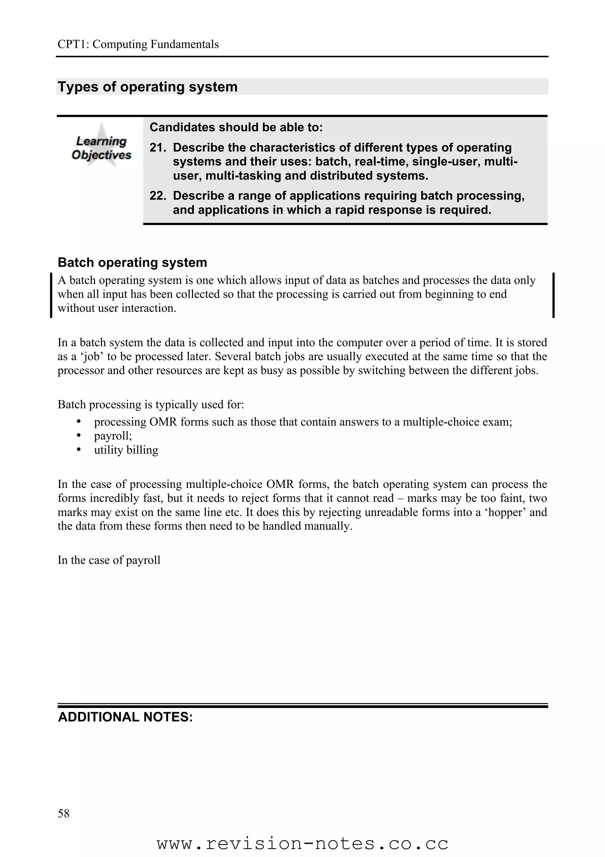 CPT1: Computing Fundamentals


Types of operating system

                   Candidates should be able to:
                   21. Describe the characteristics of different types of operating
                       systems and their uses: batch, real-time, single-user, multi-
                       user, multi-tasking and distributed systems.
                   22. Describe a range of applications requiring batch processing,
                       and applications in which a rapid response is required.



Batch operating system
A batch operating system is one which allows input of data as batches and processes the data only
when all input has been collected so that the processing is carried out from beginning to end
without user interaction.

In a batch system the data is collected and input into the computer over a period of time. It is stored
as a ‘job’ to be processed later. Several batch jobs are usually executed at the same time so that the
processor and other resources are kept as busy as possible by switching between the different jobs.

Batch processing is typically used for:
   • processing OMR forms such as those that contain answers to a multiple-choice exam;
   • payroll;
   • utility billing

In the case of processing multiple-choice OMR forms, the batch operating system can process the
forms incredibly fast, but it needs to reject forms that it cannot read – marks may be too faint, two
marks may exist on the same line etc. It does this by rejecting unreadable forms into a ‘hopper’ and
the data from these forms then need to be handled manually.

In the case of payroll




ADDITIONAL NOTES:




58

                     www.revision-notes.co.cc
 