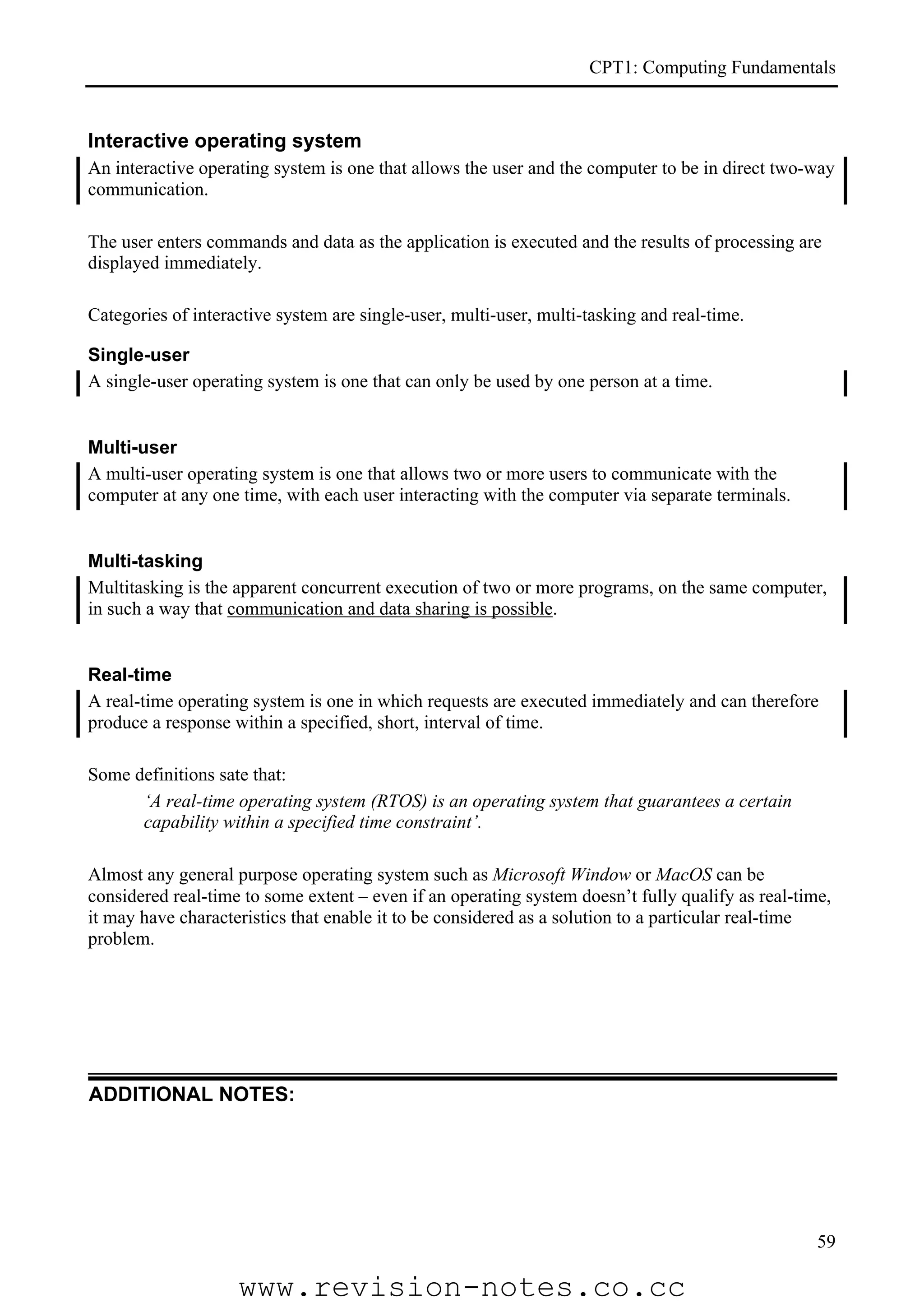 CPT1: Computing Fundamentals


Interactive operating system
An interactive operating system is one that allows the user and the computer to be in direct two-way
communication.

The user enters commands and data as the application is executed and the results of processing are
displayed immediately.

Categories of interactive system are single-user, multi-user, multi-tasking and real-time.

Single-user
A single-user operating system is one that can only be used by one person at a time.


Multi-user
A multi-user operating system is one that allows two or more users to communicate with the
computer at any one time, with each user interacting with the computer via separate terminals.


Multi-tasking
Multitasking is the apparent concurrent execution of two or more programs, on the same computer,
in such a way that communication and data sharing is possible.


Real-time
A real-time operating system is one in which requests are executed immediately and can therefore
produce a response within a specified, short, interval of time.

Some definitions sate that:
      ‘A real-time operating system (RTOS) is an operating system that guarantees a certain
      capability within a specified time constraint’.

Almost any general purpose operating system such as Microsoft Window or MacOS can be
considered real-time to some extent – even if an operating system doesn’t fully qualify as real-time,
it may have characteristics that enable it to be considered as a solution to a particular real-time
problem.




ADDITIONAL NOTES:




                                                                                                   59

                    www.revision-notes.co.cc
 
