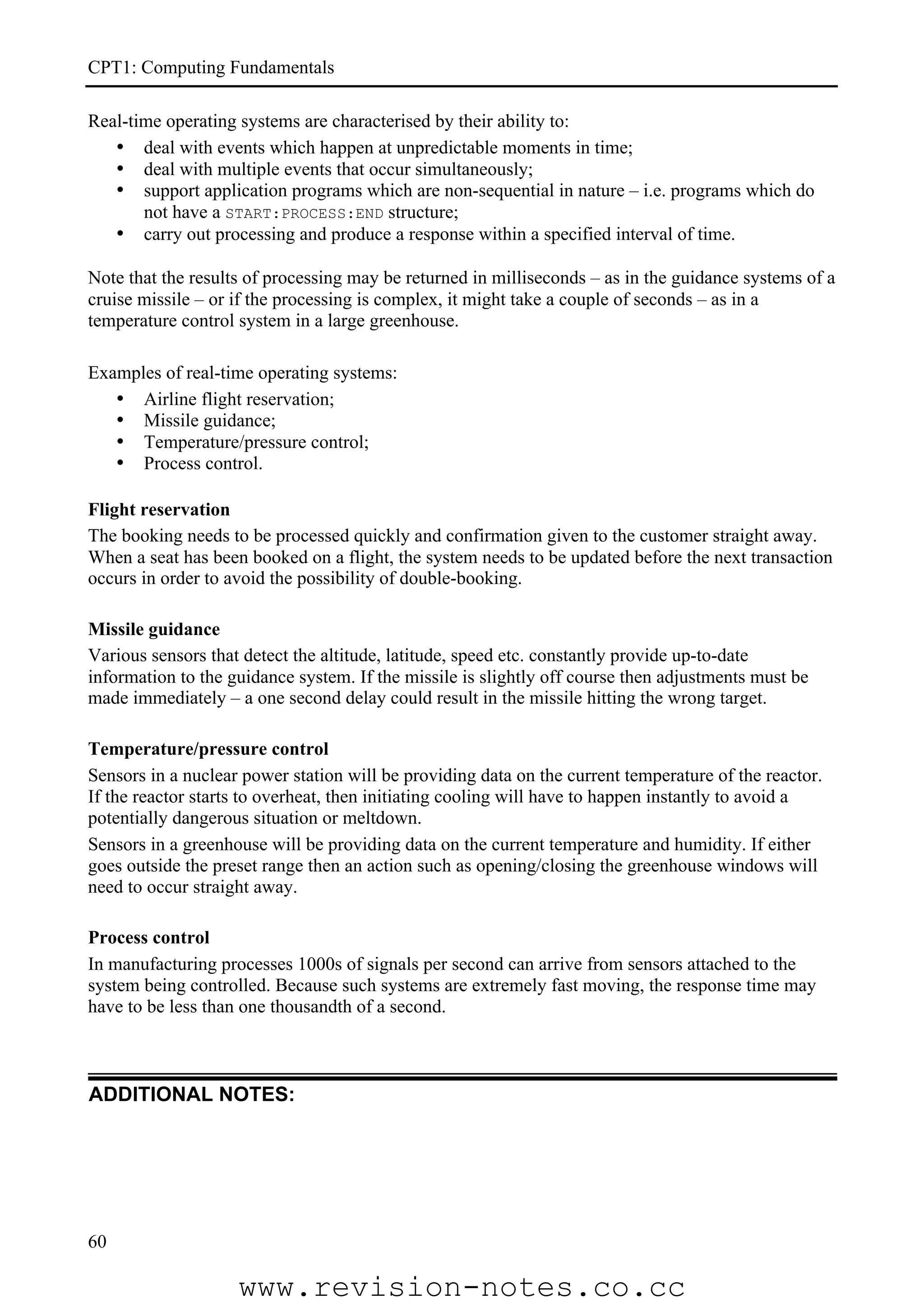 CPT1: Computing Fundamentals

Real-time operating systems are characterised by their ability to:
   • deal with events which happen at unpredictable moments in time;
   • deal with multiple events that occur simultaneously;
   • support application programs which are non-sequential in nature – i.e. programs which do
       not have a START:PROCESS:END structure;
   • carry out processing and produce a response within a specified interval of time.

Note that the results of processing may be returned in milliseconds – as in the guidance systems of a
cruise missile – or if the processing is complex, it might take a couple of seconds – as in a
temperature control system in a large greenhouse.

Examples of real-time operating systems:
   • Airline flight reservation;
   • Missile guidance;
   • Temperature/pressure control;
   • Process control.

Flight reservation
The booking needs to be processed quickly and confirmation given to the customer straight away.
When a seat has been booked on a flight, the system needs to be updated before the next transaction
occurs in order to avoid the possibility of double-booking.

Missile guidance
Various sensors that detect the altitude, latitude, speed etc. constantly provide up-to-date
information to the guidance system. If the missile is slightly off course then adjustments must be
made immediately – a one second delay could result in the missile hitting the wrong target.

Temperature/pressure control
Sensors in a nuclear power station will be providing data on the current temperature of the reactor.
If the reactor starts to overheat, then initiating cooling will have to happen instantly to avoid a
potentially dangerous situation or meltdown.
Sensors in a greenhouse will be providing data on the current temperature and humidity. If either
goes outside the preset range then an action such as opening/closing the greenhouse windows will
need to occur straight away.

Process control
In manufacturing processes 1000s of signals per second can arrive from sensors attached to the
system being controlled. Because such systems are extremely fast moving, the response time may
have to be less than one thousandth of a second.



ADDITIONAL NOTES:




60

                    www.revision-notes.co.cc
 