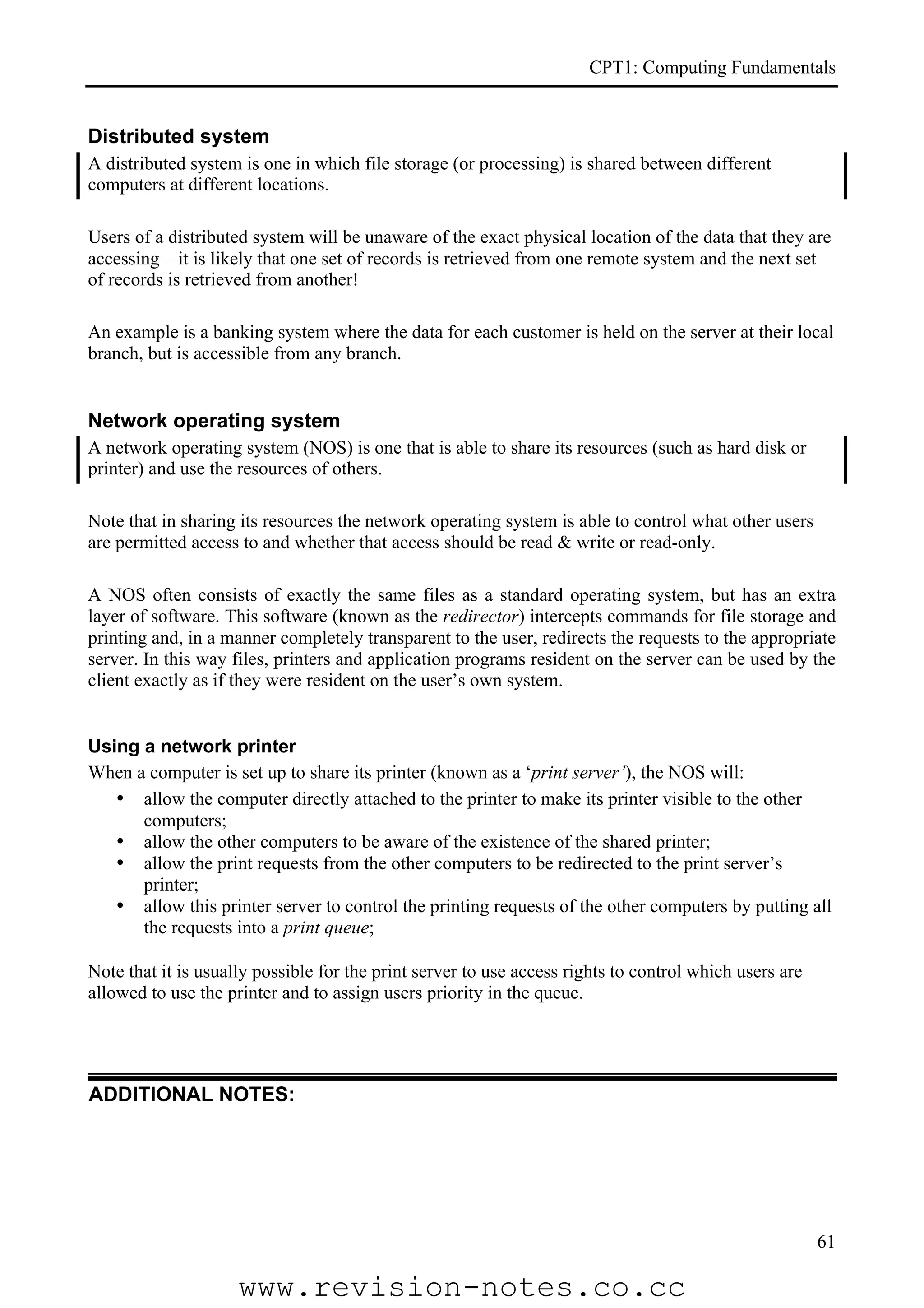 CPT1: Computing Fundamentals


Distributed system
A distributed system is one in which file storage (or processing) is shared between different
computers at different locations.

Users of a distributed system will be unaware of the exact physical location of the data that they are
accessing – it is likely that one set of records is retrieved from one remote system and the next set
of records is retrieved from another!

An example is a banking system where the data for each customer is held on the server at their local
branch, but is accessible from any branch.


Network operating system
A network operating system (NOS) is one that is able to share its resources (such as hard disk or
printer) and use the resources of others.

Note that in sharing its resources the network operating system is able to control what other users
are permitted access to and whether that access should be read & write or read-only.

A NOS often consists of exactly the same files as a standard operating system, but has an extra
layer of software. This software (known as the redirector) intercepts commands for file storage and
printing and, in a manner completely transparent to the user, redirects the requests to the appropriate
server. In this way files, printers and application programs resident on the server can be used by the
client exactly as if they were resident on the user’s own system.


Using a network printer
When a computer is set up to share its printer (known as a ‘print server’), the NOS will:
   • allow the computer directly attached to the printer to make its printer visible to the other
      computers;
   • allow the other computers to be aware of the existence of the shared printer;
   • allow the print requests from the other computers to be redirected to the print server’s
      printer;
   • allow this printer server to control the printing requests of the other computers by putting all
      the requests into a print queue;

Note that it is usually possible for the print server to use access rights to control which users are
allowed to use the printer and to assign users priority in the queue.




ADDITIONAL NOTES:




                                                                                                        61

                     www.revision-notes.co.cc
 