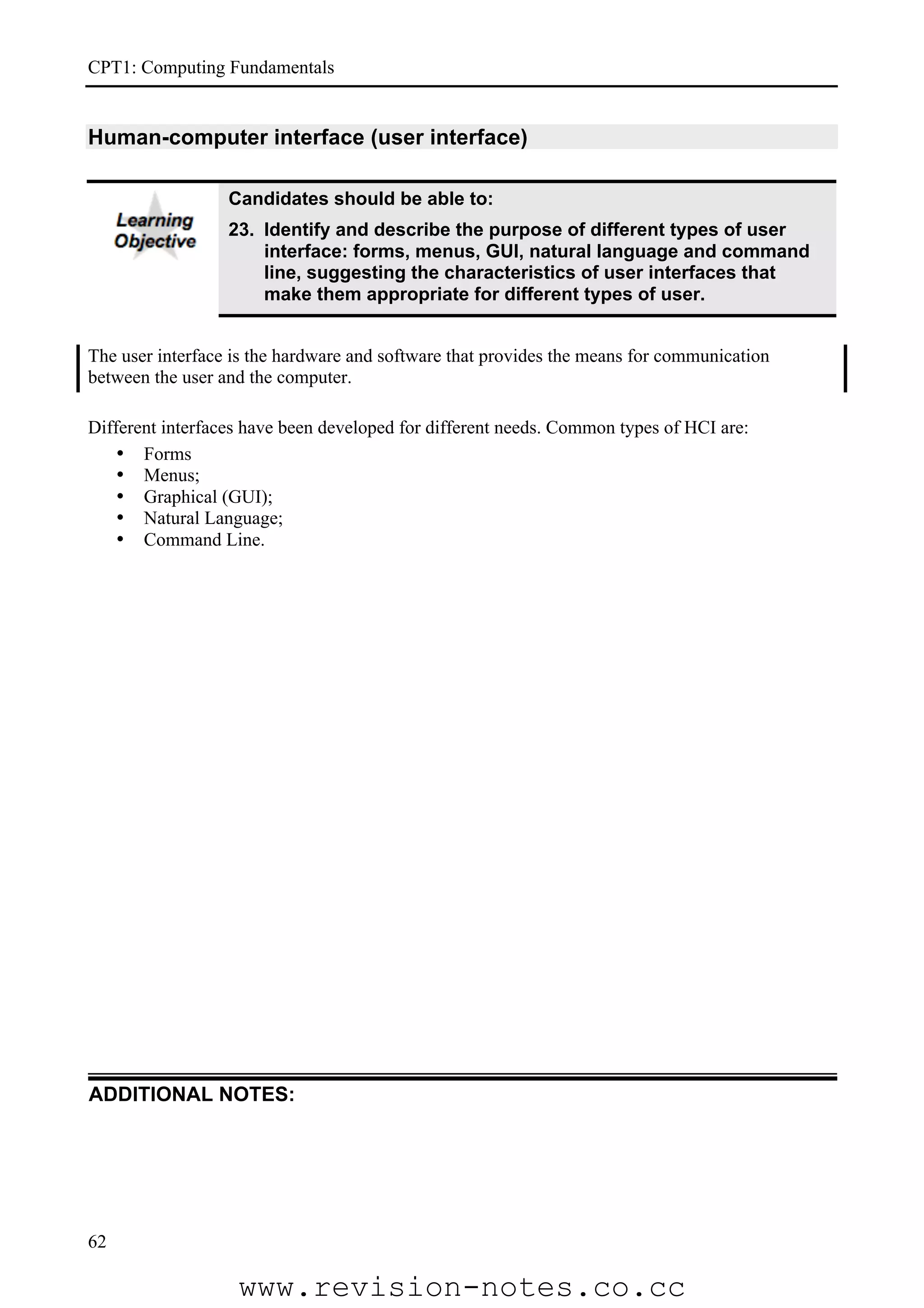 CPT1: Computing Fundamentals


Human-computer interface (user interface)

                  Candidates should be able to:
                  23. Identify and describe the purpose of different types of user
                      interface: forms, menus, GUI, natural language and command
                      line, suggesting the characteristics of user interfaces that
                      make them appropriate for different types of user.


The user interface is the hardware and software that provides the means for communication
between the user and the computer.

Different interfaces have been developed for different needs. Common types of HCI are:
    • Forms
    • Menus;
    • Graphical (GUI);
    • Natural Language;
    • Command Line.




ADDITIONAL NOTES:




62

                   www.revision-notes.co.cc
 