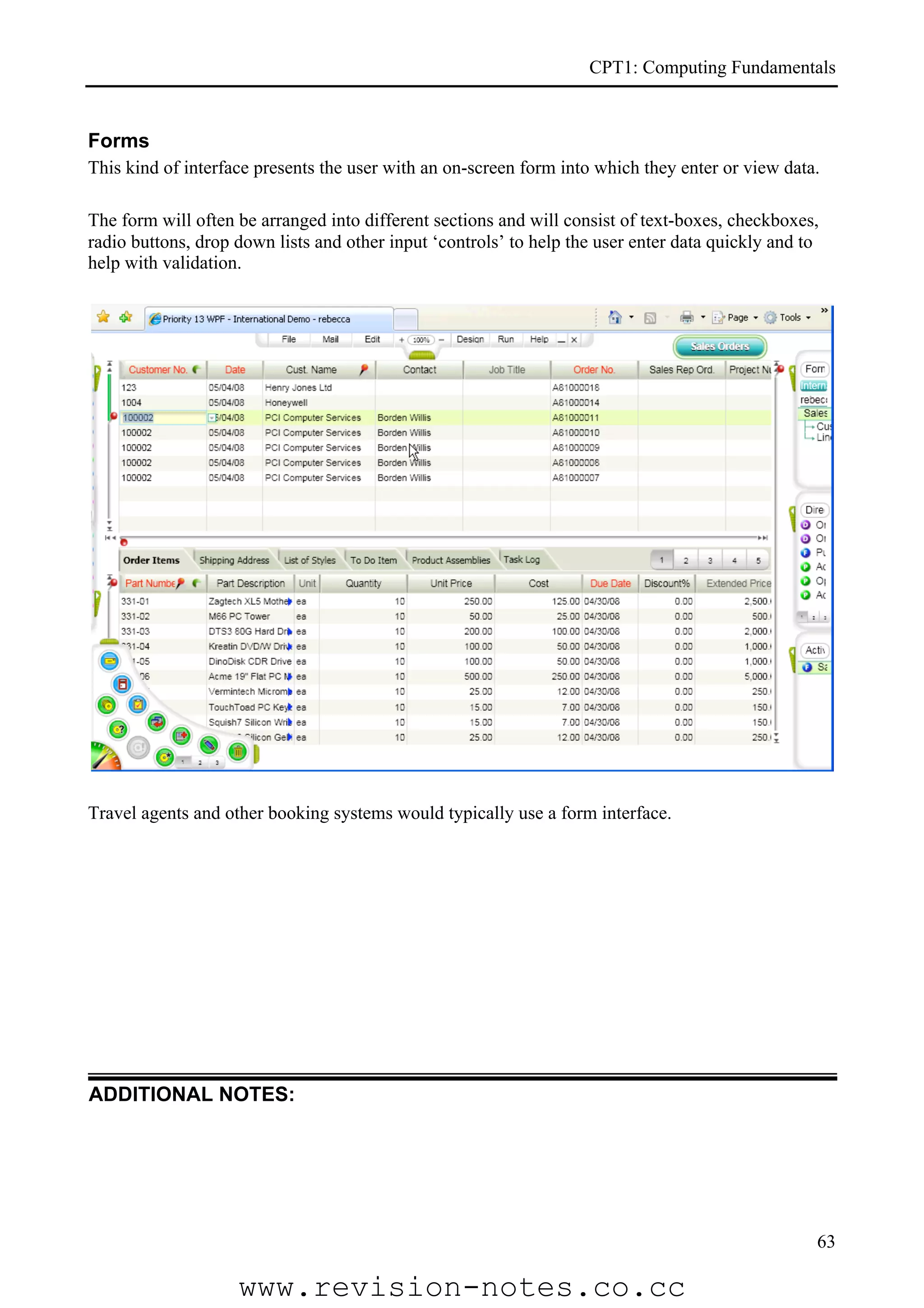 CPT1: Computing Fundamentals


Forms
This kind of interface presents the user with an on-screen form into which they enter or view data.

The form will often be arranged into different sections and will consist of text-boxes, checkboxes,
radio buttons, drop down lists and other input ‘controls’ to help the user enter data quickly and to
help with validation.




Travel agents and other booking systems would typically use a form interface.




ADDITIONAL NOTES:




                                                                                                   63

                    www.revision-notes.co.cc
 