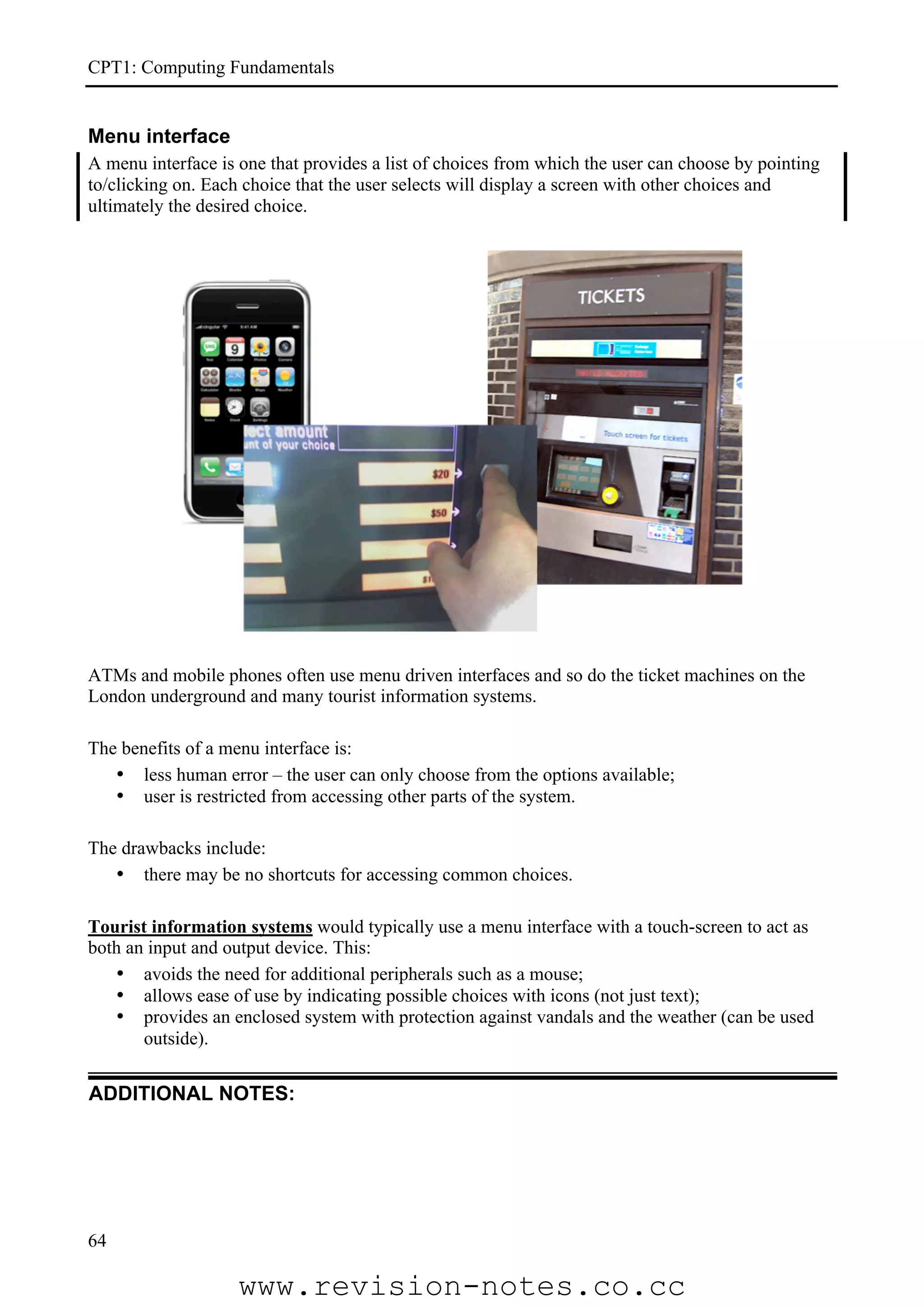 CPT1: Computing Fundamentals


Menu interface
A menu interface is one that provides a list of choices from which the user can choose by pointing
to/clicking on. Each choice that the user selects will display a screen with other choices and
ultimately the desired choice.




ATMs and mobile phones often use menu driven interfaces and so do the ticket machines on the
London underground and many tourist information systems.

The benefits of a menu interface is:
   • less human error – the user can only choose from the options available;
   • user is restricted from accessing other parts of the system.

The drawbacks include:
   • there may be no shortcuts for accessing common choices.

Tourist information systems would typically use a menu interface with a touch-screen to act as
both an input and output device. This:
   • avoids the need for additional peripherals such as a mouse;
   • allows ease of use by indicating possible choices with icons (not just text);
   • provides an enclosed system with protection against vandals and the weather (can be used
       outside).

ADDITIONAL NOTES:




64

                    www.revision-notes.co.cc
 