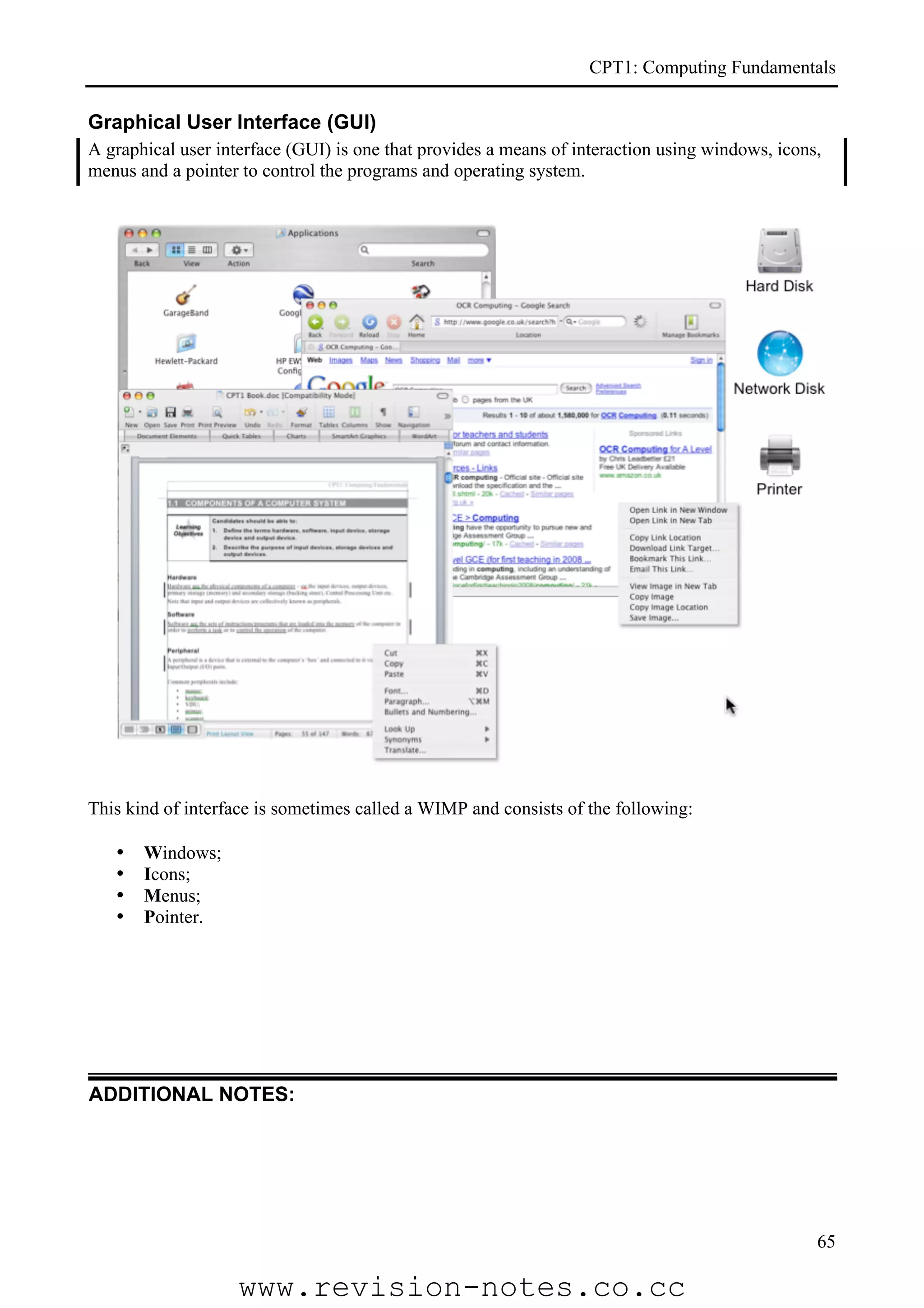 CPT1: Computing Fundamentals

Graphical User Interface (GUI)
A graphical user interface (GUI) is one that provides a means of interaction using windows, icons,
menus and a pointer to control the programs and operating system.




This kind of interface is sometimes called a WIMP and consists of the following:

   •   Windows;
   •   Icons;
   •   Menus;
   •   Pointer.




ADDITIONAL NOTES:




                                                                                                 65

                    www.revision-notes.co.cc
 