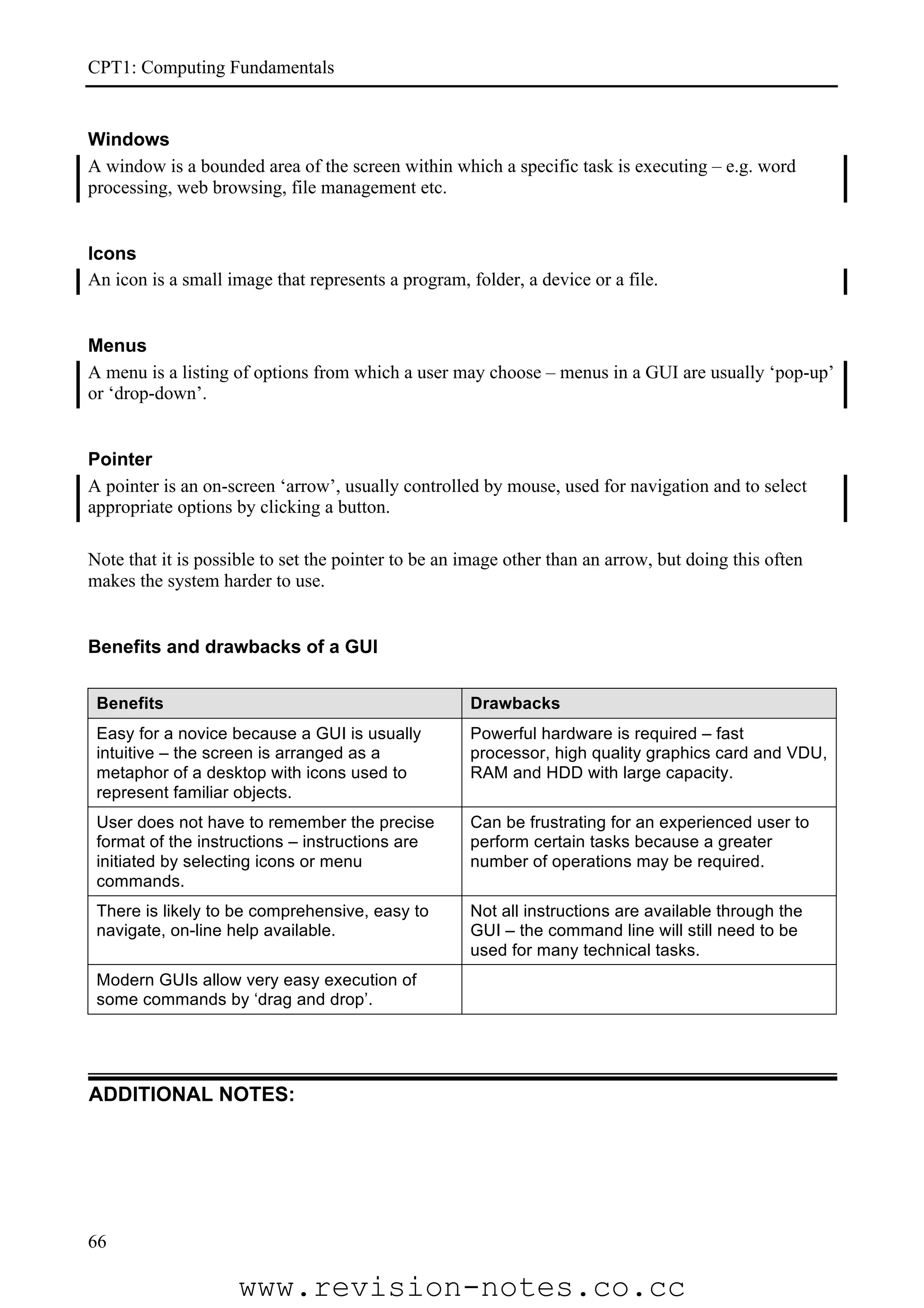 CPT1: Computing Fundamentals


Windows
A window is a bounded area of the screen within which a specific task is executing – e.g. word
processing, web browsing, file management etc.


Icons
An icon is a small image that represents a program, folder, a device or a file.


Menus
A menu is a listing of options from which a user may choose – menus in a GUI are usually ‘pop-up’
or ‘drop-down’.


Pointer
A pointer is an on-screen ‘arrow’, usually controlled by mouse, used for navigation and to select
appropriate options by clicking a button.

Note that it is possible to set the pointer to be an image other than an arrow, but doing this often
makes the system harder to use.


Benefits and drawbacks of a GUI

 Benefits                                            Drawbacks
 Easy for a novice because a GUI is usually          Powerful hardware is required – fast
 intuitive – the screen is arranged as a             processor, high quality graphics card and VDU,
 metaphor of a desktop with icons used to            RAM and HDD with large capacity.
 represent familiar objects.
 User does not have to remember the precise          Can be frustrating for an experienced user to
 format of the instructions – instructions are       perform certain tasks because a greater
 initiated by selecting icons or menu                number of operations may be required.
 commands.
 There is likely to be comprehensive, easy to        Not all instructions are available through the
 navigate, on-line help available.                   GUI – the command line will still need to be
                                                     used for many technical tasks.
 Modern GUIs allow very easy execution of
 some commands by ‘drag and drop’.




ADDITIONAL NOTES:




66

                     www.revision-notes.co.cc
 