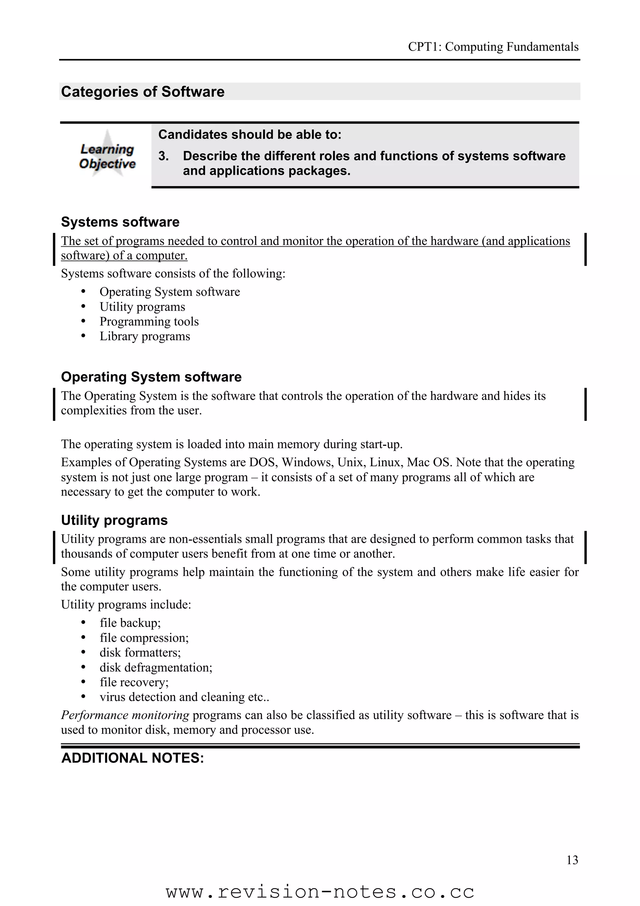 CPT1: Computing Fundamentals


Categories of Software

                  Candidates should be able to:
                  3.   Describe the different roles and functions of systems software
                       and applications packages.


Systems software
The set of programs needed to control and monitor the operation of the hardware (and applications
software) of a computer.
Systems software consists of the following:
    • Operating System software
    • Utility programs
    • Programming tools
    • Library programs


Operating System software
The Operating System is the software that controls the operation of the hardware and hides its
complexities from the user.

The operating system is loaded into main memory during start-up.
Examples of Operating Systems are DOS, Windows, Unix, Linux, Mac OS. Note that the operating
system is not just one large program – it consists of a set of many programs all of which are
necessary to get the computer to work.

Utility programs
Utility programs are non-essentials small programs that are designed to perform common tasks that
thousands of computer users benefit from at one time or another.
Some utility programs help maintain the functioning of the system and others make life easier for
the computer users.
Utility programs include:
    • file backup;
    • file compression;
    • disk formatters;
    • disk defragmentation;
    • file recovery;
    • virus detection and cleaning etc..
Performance monitoring programs can also be classified as utility software – this is software that is
used to monitor disk, memory and processor use.

ADDITIONAL NOTES:




                                                                                                  13

                    www.revision-notes.co.cc
 