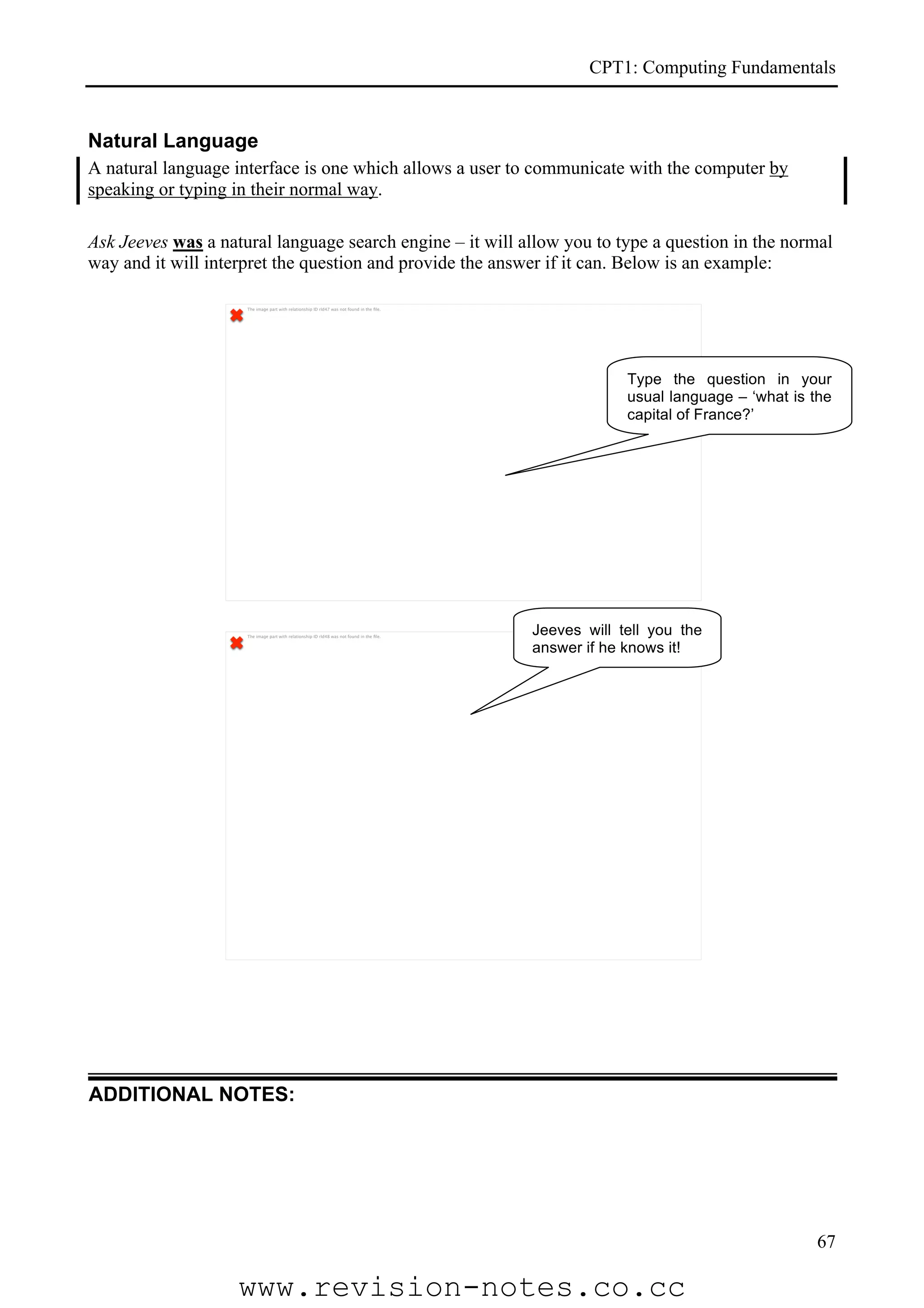 CPT1: Computing Fundamentals


Natural Language
A natural language interface is one which allows a user to communicate with the computer by
speaking or typing in their normal way.

Ask Jeeves was a natural language search engine – it will allow you to type a question in the normal
way and it will interpret the question and provide the answer if it can. Below is an example:

                     The image part with relationship ID rId47 was not found in the ﬁle.




                                                                                                        Type the question in your
                                                                                                        usual language – ‘what is the
                                                                                                        capital of France?’




                     The image part with relationship ID rId48 was not found in the ﬁle.
                                                                                           Jeeves will tell you the
                                                                                           answer if he knows it!




ADDITIONAL NOTES:




                                                                                                                                  67

                    www.revision-notes.co.cc
 