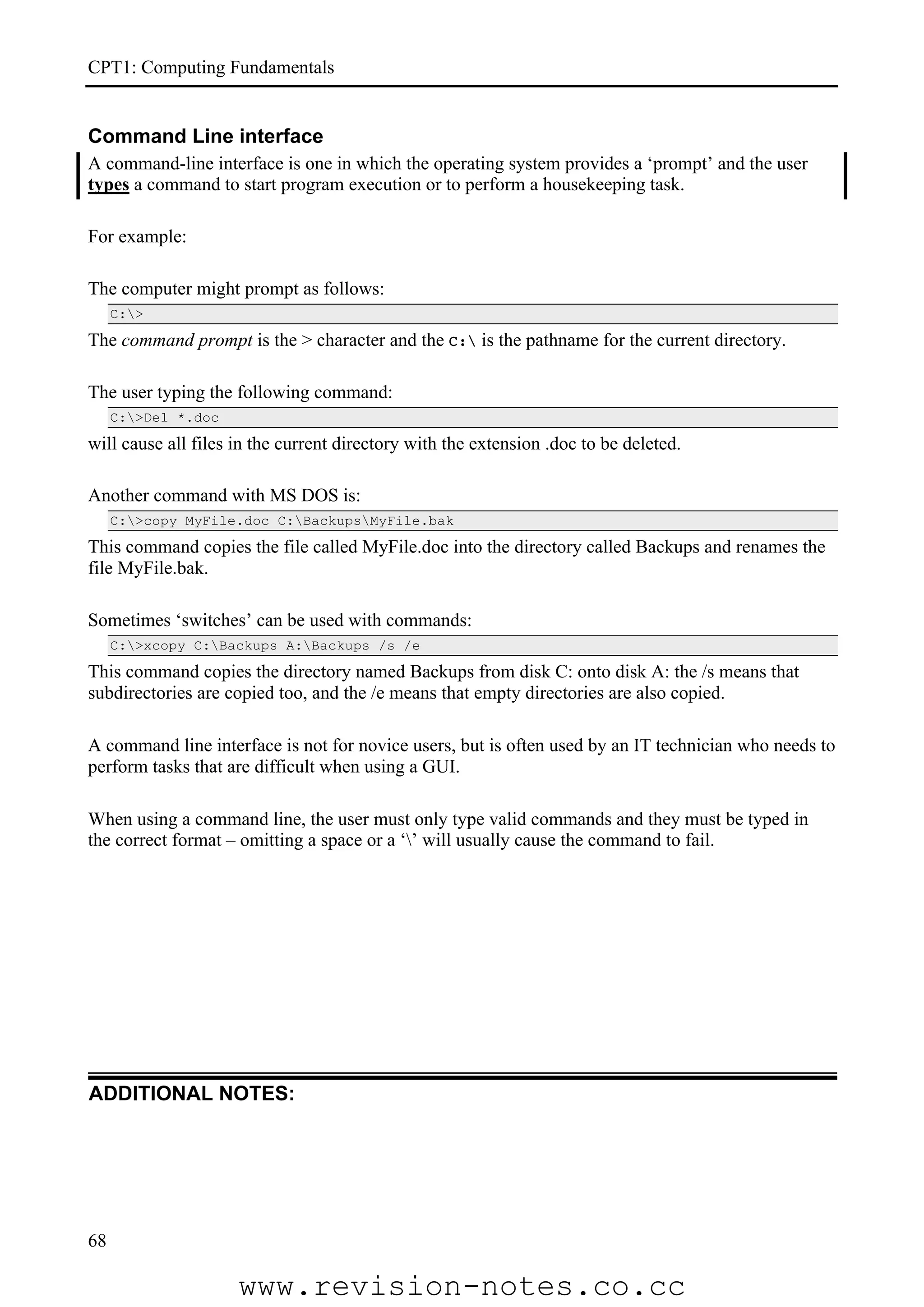 CPT1: Computing Fundamentals


Command Line interface
A command-line interface is one in which the operating system provides a ‘prompt’ and the user
types a command to start program execution or to perform a housekeeping task.

For example:

The computer might prompt as follows:
     C:>

The command prompt is the > character and the C: is the pathname for the current directory.

The user typing the following command:
     C:>Del *.doc

will cause all files in the current directory with the extension .doc to be deleted.

Another command with MS DOS is:
     C:>copy MyFile.doc C:BackupsMyFile.bak

This command copies the file called MyFile.doc into the directory called Backups and renames the
file MyFile.bak.

Sometimes ‘switches’ can be used with commands:
     C:>xcopy C:Backups A:Backups /s /e

This command copies the directory named Backups from disk C: onto disk A: the /s means that
subdirectories are copied too, and the /e means that empty directories are also copied.

A command line interface is not for novice users, but is often used by an IT technician who needs to
perform tasks that are difficult when using a GUI.

When using a command line, the user must only type valid commands and they must be typed in
the correct format – omitting a space or a ‘’ will usually cause the command to fail.




ADDITIONAL NOTES:




68

                     www.revision-notes.co.cc
 