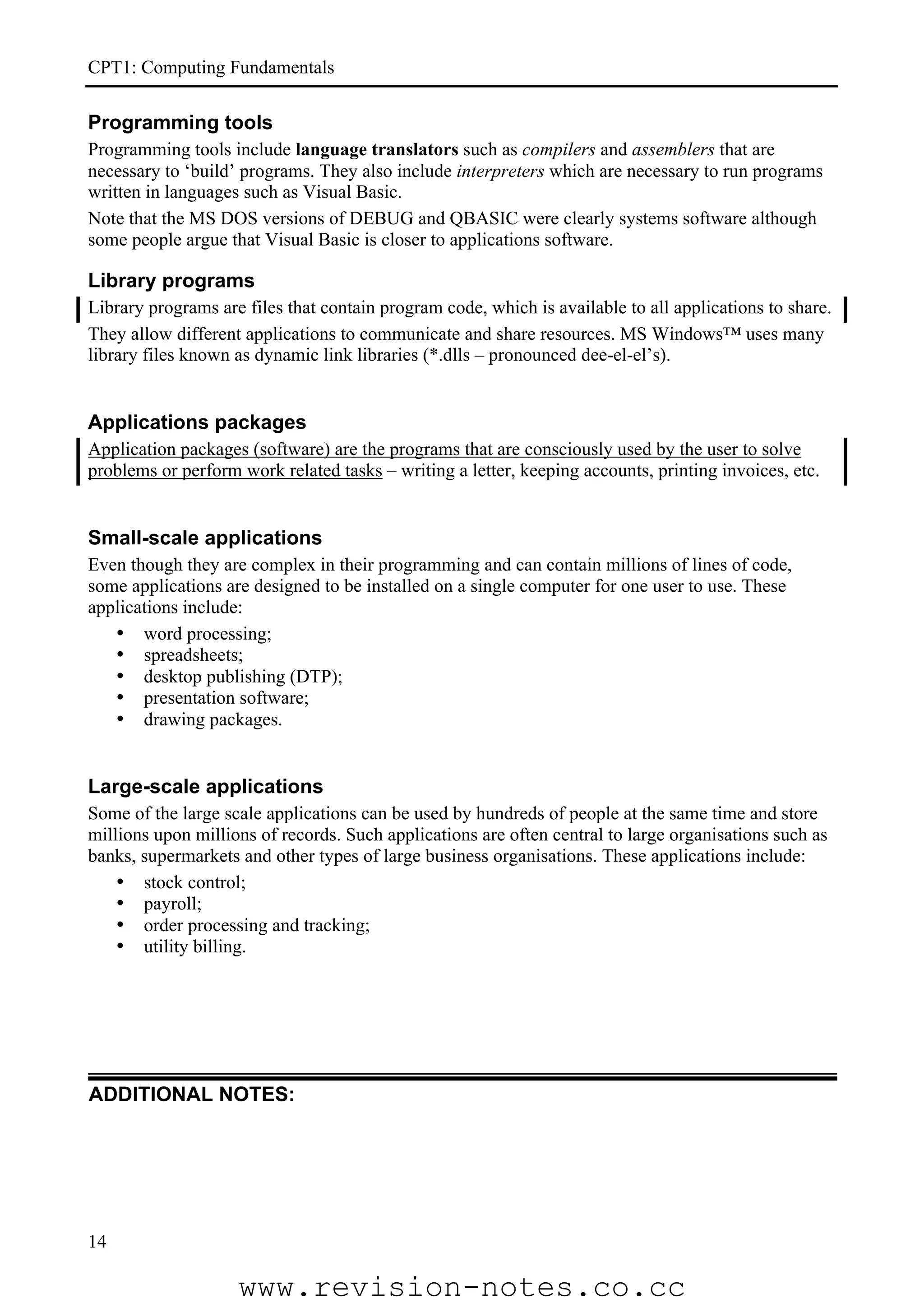 CPT1: Computing Fundamentals

Programming tools
Programming tools include language translators such as compilers and assemblers that are
necessary to ‘build’ programs. They also include interpreters which are necessary to run programs
written in languages such as Visual Basic.
Note that the MS DOS versions of DEBUG and QBASIC were clearly systems software although
some people argue that Visual Basic is closer to applications software.

Library programs
Library programs are files that contain program code, which is available to all applications to share.
They allow different applications to communicate and share resources. MS Windows™ uses many
library files known as dynamic link libraries (*.dlls – pronounced dee-el-el’s).


Applications packages
Application packages (software) are the programs that are consciously used by the user to solve
problems or perform work related tasks – writing a letter, keeping accounts, printing invoices, etc.


Small-scale applications
Even though they are complex in their programming and can contain millions of lines of code,
some applications are designed to be installed on a single computer for one user to use. These
applications include:
   • word processing;
   • spreadsheets;
   • desktop publishing (DTP);
   • presentation software;
   • drawing packages.


Large-scale applications
Some of the large scale applications can be used by hundreds of people at the same time and store
millions upon millions of records. Such applications are often central to large organisations such as
banks, supermarkets and other types of large business organisations. These applications include:
    • stock control;
    • payroll;
    • order processing and tracking;
    • utility billing.




ADDITIONAL NOTES:




14

                    www.revision-notes.co.cc
 
