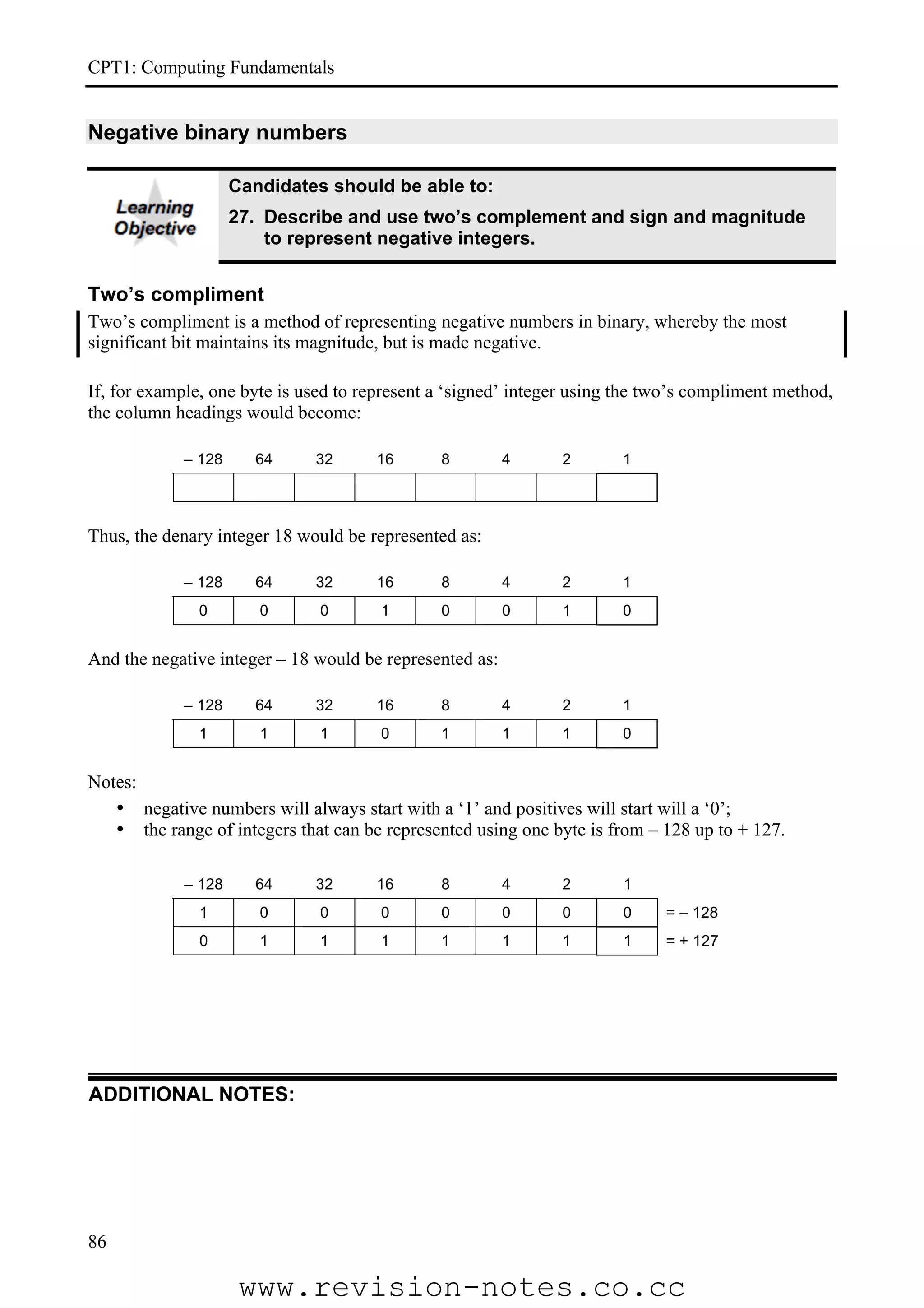 CPT1: Computing Fundamentals


Negative binary numbers

                    Candidates should be able to:
                    27. Describe and use two’s complement and sign and magnitude
                        to represent negative integers.


Two’s compliment
Two’s compliment is a method of representing negative numbers in binary, whereby the most
significant bit maintains its magnitude, but is made negative.

If, for example, one byte is used to represent a ‘signed’ integer using the two’s compliment method,
the column headings would become:

            – 128     64      32      16       8         4     2       1




Thus, the denary integer 18 would be represented as:

            – 128     64      32      16       8         4     2       1
              0        0       0       1       0         0     1       0


And the negative integer – 18 would be represented as:

            – 128     64      32      16       8         4     2       1
              1        1       1       0       1         1     1       0


Notes:
   • negative numbers will always start with a ‘1’ and positives will start will a ‘0’;
   • the range of integers that can be represented using one byte is from – 128 up to + 127.

            – 128     64      32      16       8         4     2       1
              1        0       0       0       0         0     0       0     = – 128
              0        1       1       1       1         1     1       1     = + 127




ADDITIONAL NOTES:




86

                     www.revision-notes.co.cc
 