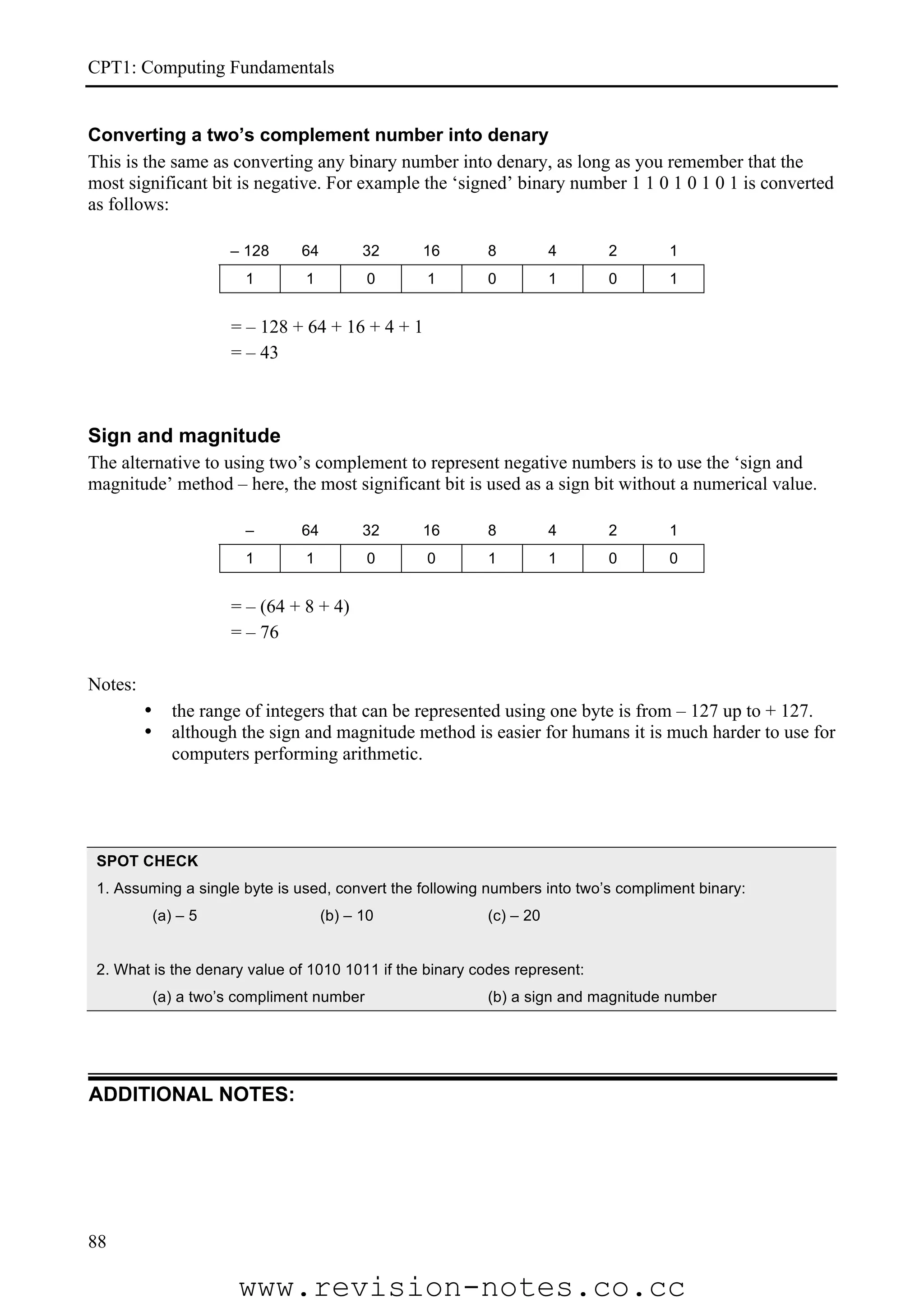 CPT1: Computing Fundamentals


Converting a two’s complement number into denary
This is the same as converting any binary number into denary, as long as you remember that the
most significant bit is negative. For example the ‘signed’ binary number 1 1 0 1 0 1 0 1 is converted
as follows:

                       – 128     64         32   16      8          4      2       1
                         1       1           0     1     0          1      0       1


                       = – 128 + 64 + 16 + 4 + 1
                       = – 43



Sign and magnitude
The alternative to using two’s complement to represent negative numbers is to use the ‘sign and
magnitude’ method – here, the most significant bit is used as a sign bit without a numerical value.

                         –       64         32   16      8          4      2       1
                         1       1           0     0     1          1      0       0


                       = – (64 + 8 + 4)
                       = – 76

Notes:
         •      the range of integers that can be represented using one byte is from – 127 up to + 127.
         •      although the sign and magnitude method is easier for humans it is much harder to use for
                computers performing arithmetic.




 SPOT CHECK
 1. Assuming a single byte is used, convert the following numbers into two’s compliment binary:
             (a) – 5                  (b) – 10           (c) – 20


 2. What is the denary value of 1010 1011 if the binary codes represent:
             (a) a two’s compliment number               (b) a sign and magnitude number




ADDITIONAL NOTES:




88

                        www.revision-notes.co.cc
 