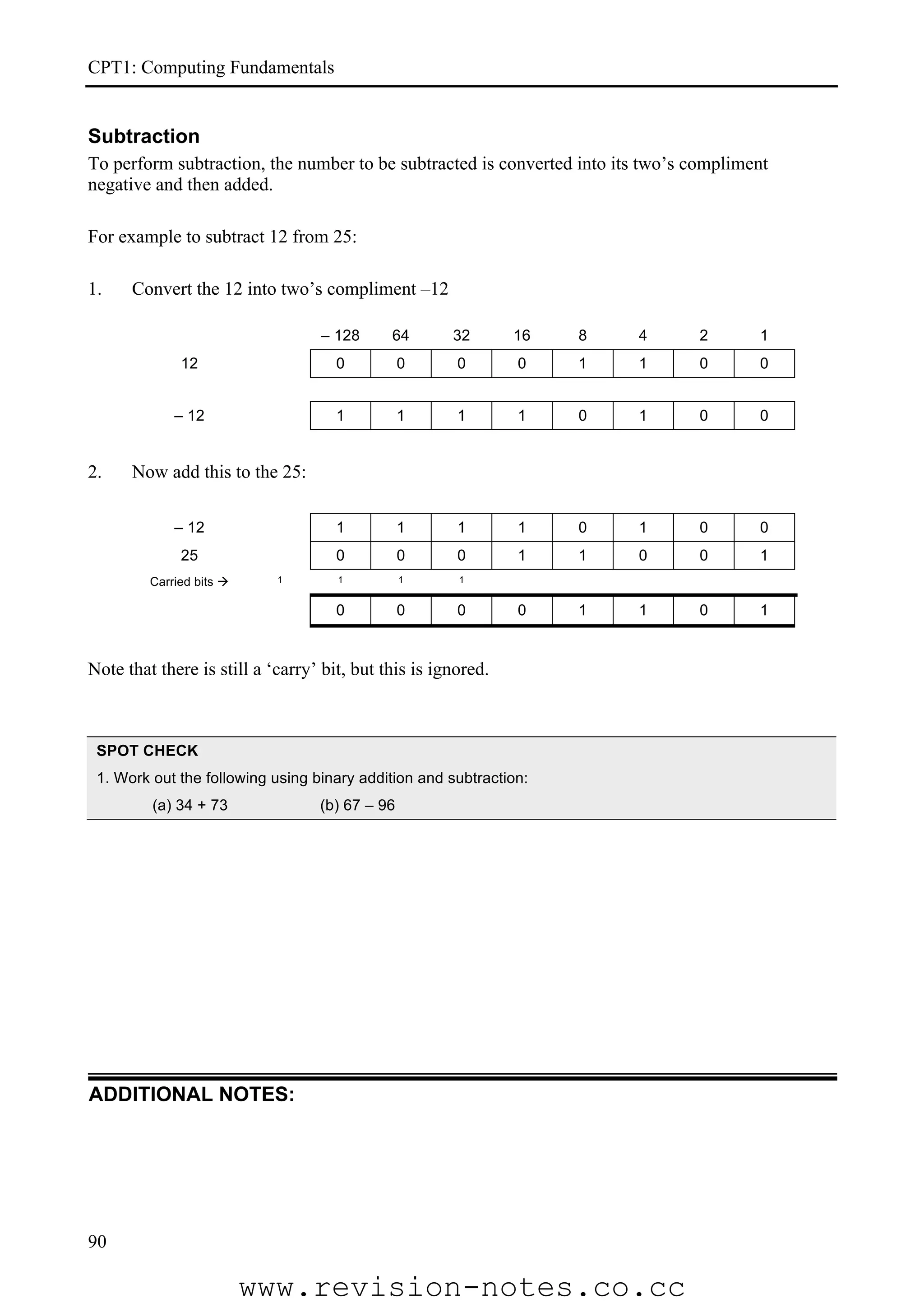CPT1: Computing Fundamentals


Subtraction
To perform subtraction, the number to be subtracted is converted into its two’s compliment
negative and then added.

For example to subtract 12 from 25:

1.    Convert the 12 into two’s compliment –12

                                  – 128      64       32       16   8   4       2       1
              12                     0          0      0       0    1   1       0       0


             – 12                    1          1      1       1    0   1       0       0


2.    Now add this to the 25:

             – 12                    1          1      1       1    0   1       0       0
              25                     0          0      0       1    1   0       0       1
         Carried bits      1        1          1      1


                                     0          0      0       0    1   1       0       1


Note that there is still a ‘carry’ bit, but this is ignored.



 SPOT CHECK
 1. Work out the following using binary addition and subtraction:
         (a) 34 + 73              (b) 67 – 96




ADDITIONAL NOTES:




90

                          www.revision-notes.co.cc
 