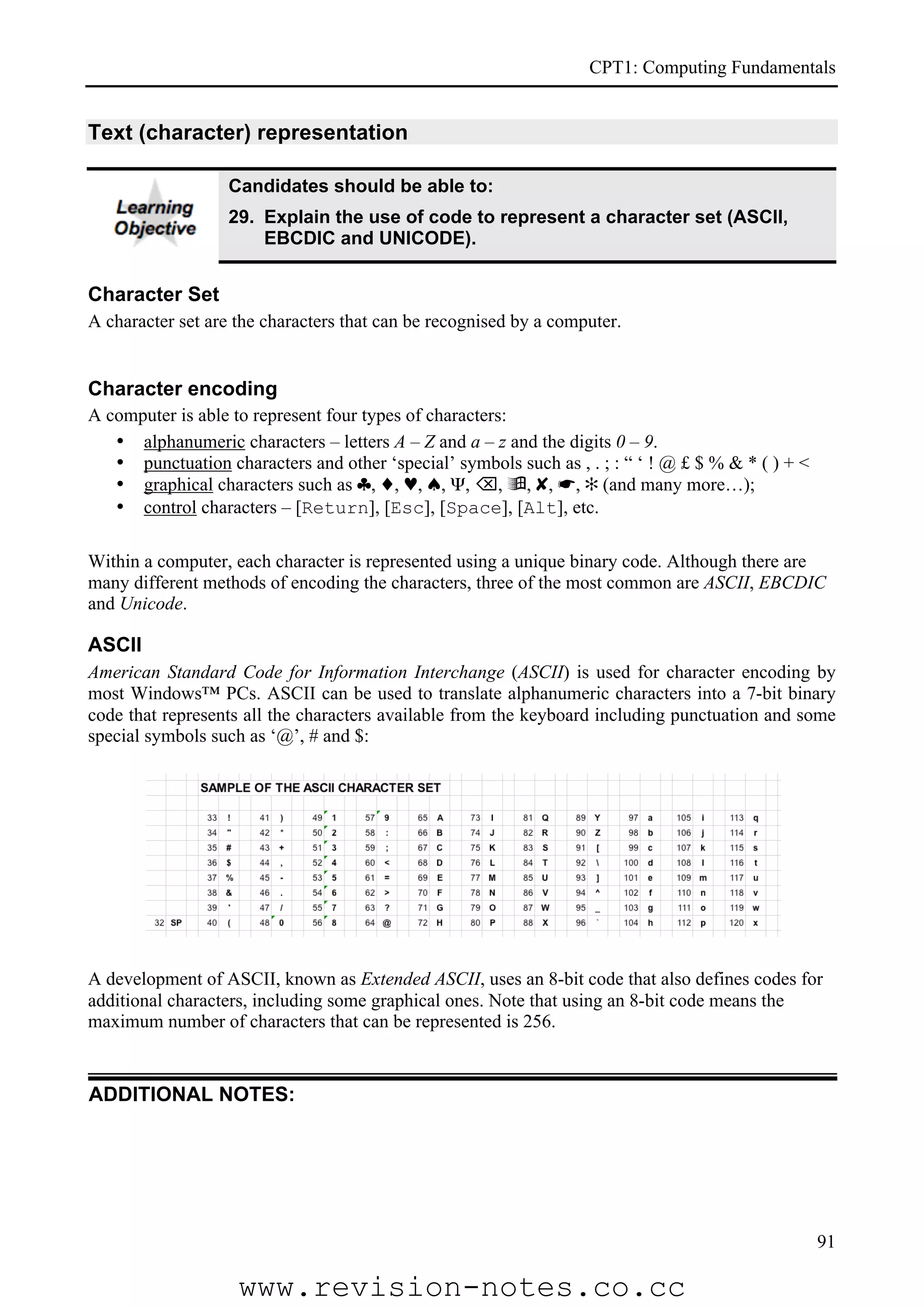 CPT1: Computing Fundamentals


Text (character) representation

                  Candidates should be able to:
                  29. Explain the use of code to represent a character set (ASCII,
                      EBCDIC and UNICODE).


Character Set
A character set are the characters that can be recognised by a computer.


Character encoding
A computer is able to represent four types of characters:
   • alphanumeric characters – letters A – Z and a – z and the digits 0 – 9.
   • punctuation characters and other ‘special’ symbols such as , . ; : “ ‘ ! @ £ $ % & * ( ) + <
   • graphical characters such as ♣, ♦, ♥, ♠, Ψ, , , ✘, ☛, ✻ (and many more…);
   • control characters – [Return], [Esc], [Space], [Alt], etc.

Within a computer, each character is represented using a unique binary code. Although there are
many different methods of encoding the characters, three of the most common are ASCII, EBCDIC
and Unicode.

ASCII
American Standard Code for Information Interchange (ASCII) is used for character encoding by
most Windows™ PCs. ASCII can be used to translate alphanumeric characters into a 7-bit binary
code that represents all the characters available from the keyboard including punctuation and some
special symbols such as ‘@’, # and $:




A development of ASCII, known as Extended ASCII, uses an 8-bit code that also defines codes for
additional characters, including some graphical ones. Note that using an 8-bit code means the
maximum number of characters that can be represented is 256.


ADDITIONAL NOTES:




                                                                                                    91

                    www.revision-notes.co.cc
 