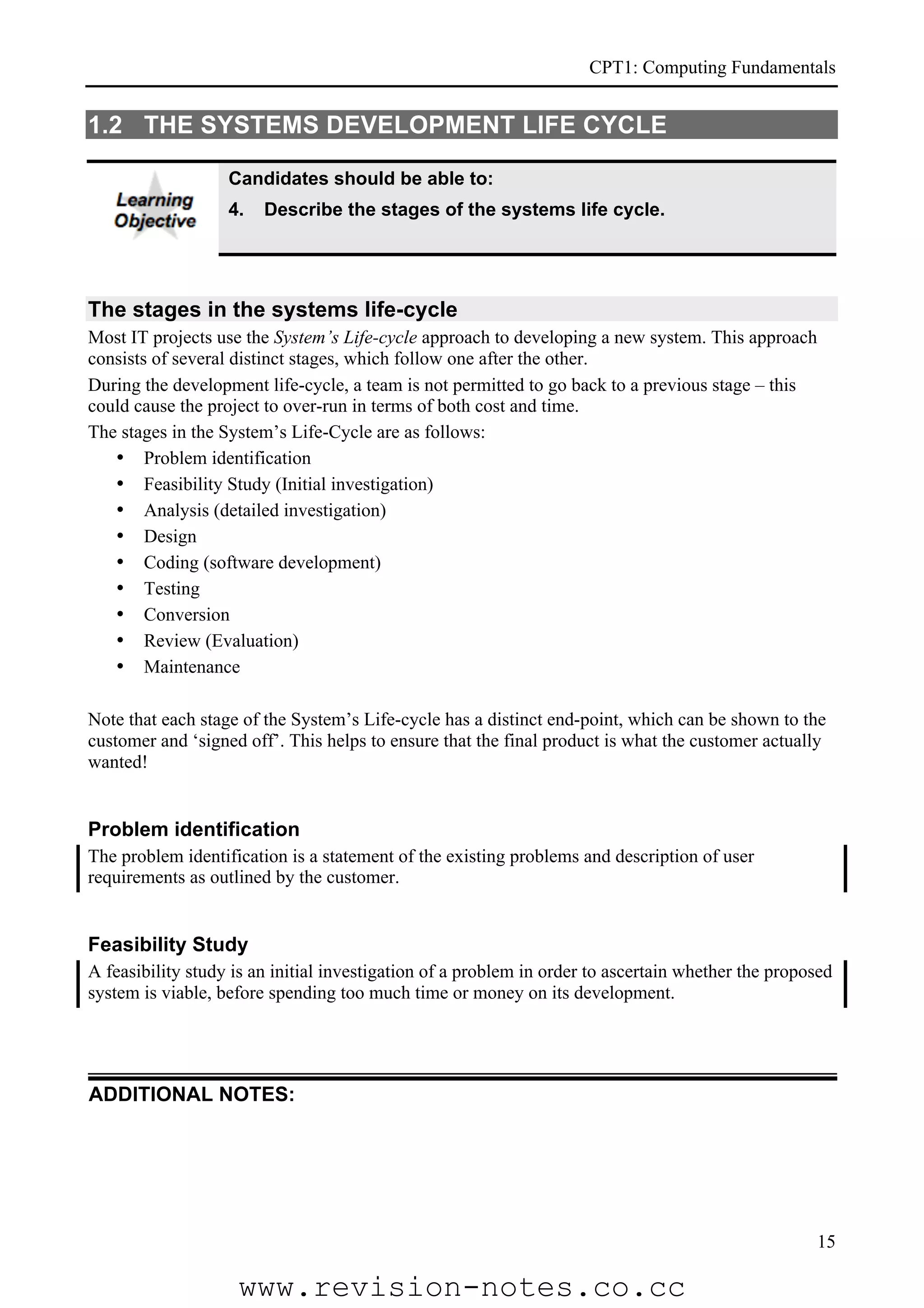 CPT1: Computing Fundamentals


1.2 THE SYSTEMS DEVELOPMENT LIFE CYCLE

                   Candidates should be able to:
                   4.   Describe the stages of the systems life cycle.




The stages in the systems life-cycle
Most IT projects use the System’s Life-cycle approach to developing a new system. This approach
consists of several distinct stages, which follow one after the other.
During the development life-cycle, a team is not permitted to go back to a previous stage – this
could cause the project to over-run in terms of both cost and time.
The stages in the System’s Life-Cycle are as follows:
   • Problem identification
   • Feasibility Study (Initial investigation)
   • Analysis (detailed investigation)
   • Design
   • Coding (software development)
   • Testing
   • Conversion
   • Review (Evaluation)
   • Maintenance

Note that each stage of the System’s Life-cycle has a distinct end-point, which can be shown to the
customer and ‘signed off’. This helps to ensure that the final product is what the customer actually
wanted!


Problem identification
The problem identification is a statement of the existing problems and description of user
requirements as outlined by the customer.


Feasibility Study
A feasibility study is an initial investigation of a problem in order to ascertain whether the proposed
system is viable, before spending too much time or money on its development.




ADDITIONAL NOTES:




                                                                                                    15

                    www.revision-notes.co.cc
 