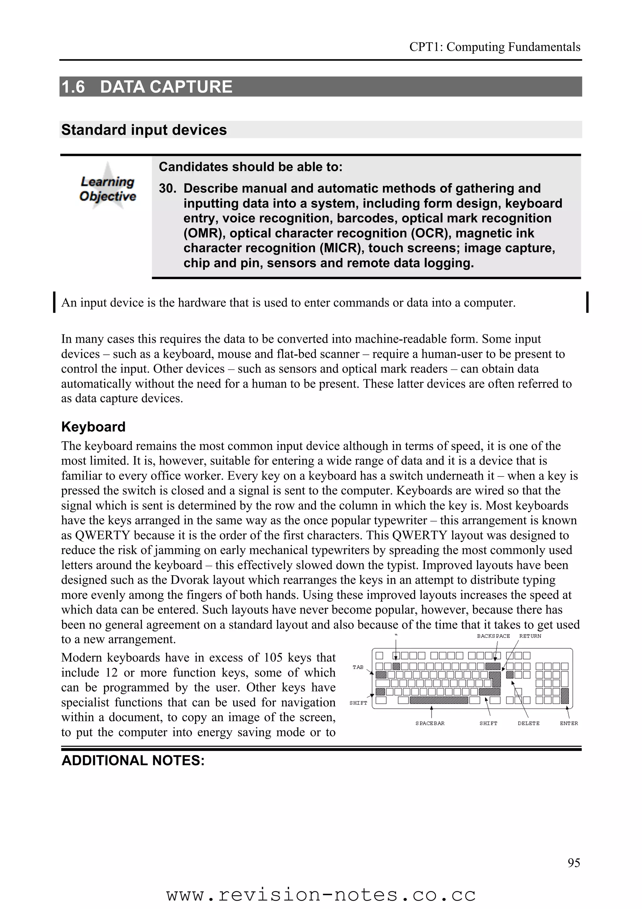 CPT1: Computing Fundamentals


1.6 DATA CAPTURE

Standard input devices

                   Candidates should be able to:
                   30. Describe manual and automatic methods of gathering and
                       inputting data into a system, including form design, keyboard
                       entry, voice recognition, barcodes, optical mark recognition
                       (OMR), optical character recognition (OCR), magnetic ink
                       character recognition (MICR), touch screens; image capture,
                       chip and pin, sensors and remote data logging.


An input device is the hardware that is used to enter commands or data into a computer.

In many cases this requires the data to be converted into machine-readable form. Some input
devices – such as a keyboard, mouse and flat-bed scanner – require a human-user to be present to
control the input. Other devices – such as sensors and optical mark readers – can obtain data
automatically without the need for a human to be present. These latter devices are often referred to
as data capture devices.

Keyboard
The keyboard remains the most common input device although in terms of speed, it is one of the
most limited. It is, however, suitable for entering a wide range of data and it is a device that is
familiar to every office worker. Every key on a keyboard has a switch underneath it – when a key is
pressed the switch is closed and a signal is sent to the computer. Keyboards are wired so that the
signal which is sent is determined by the row and the column in which the key is. Most keyboards
have the keys arranged in the same way as the once popular typewriter – this arrangement is known
as QWERTY because it is the order of the first characters. This QWERTY layout was designed to
reduce the risk of jamming on early mechanical typewriters by spreading the most commonly used
letters around the keyboard – this effectively slowed down the typist. Improved layouts have been
designed such as the Dvorak layout which rearranges the keys in an attempt to distribute typing
more evenly among the fingers of both hands. Using these improved layouts increases the speed at
which data can be entered. Such layouts have never become popular, however, because there has
been no general agreement on a standard layout and also because of the time that it takes to get used
to a new arrangement.
Modern keyboards have in excess of 105 keys that
include 12 or more function keys, some of which
can be programmed by the user. Other keys have
specialist functions that can be used for navigation
within a document, to copy an image of the screen,
to put the computer into energy saving mode or to

ADDITIONAL NOTES:




                                                                                                   95

                    www.revision-notes.co.cc
 
