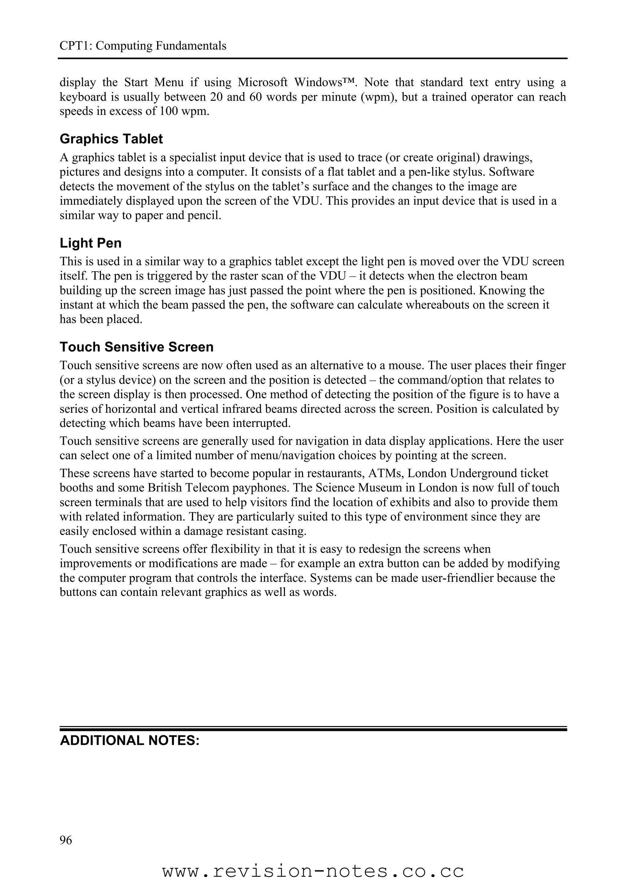 CPT1: Computing Fundamentals

display the Start Menu if using Microsoft Windows™. Note that standard text entry using a
keyboard is usually between 20 and 60 words per minute (wpm), but a trained operator can reach
speeds in excess of 100 wpm.

Graphics Tablet
A graphics tablet is a specialist input device that is used to trace (or create original) drawings,
pictures and designs into a computer. It consists of a flat tablet and a pen-like stylus. Software
detects the movement of the stylus on the tablet’s surface and the changes to the image are
immediately displayed upon the screen of the VDU. This provides an input device that is used in a
similar way to paper and pencil.

Light Pen
This is used in a similar way to a graphics tablet except the light pen is moved over the VDU screen
itself. The pen is triggered by the raster scan of the VDU – it detects when the electron beam
building up the screen image has just passed the point where the pen is positioned. Knowing the
instant at which the beam passed the pen, the software can calculate whereabouts on the screen it
has been placed.

Touch Sensitive Screen
Touch sensitive screens are now often used as an alternative to a mouse. The user places their finger
(or a stylus device) on the screen and the position is detected – the command/option that relates to
the screen display is then processed. One method of detecting the position of the figure is to have a
series of horizontal and vertical infrared beams directed across the screen. Position is calculated by
detecting which beams have been interrupted.
Touch sensitive screens are generally used for navigation in data display applications. Here the user
can select one of a limited number of menu/navigation choices by pointing at the screen.
These screens have started to become popular in restaurants, ATMs, London Underground ticket
booths and some British Telecom payphones. The Science Museum in London is now full of touch
screen terminals that are used to help visitors find the location of exhibits and also to provide them
with related information. They are particularly suited to this type of environment since they are
easily enclosed within a damage resistant casing.
Touch sensitive screens offer flexibility in that it is easy to redesign the screens when
improvements or modifications are made – for example an extra button can be added by modifying
the computer program that controls the interface. Systems can be made user-friendlier because the
buttons can contain relevant graphics as well as words.




ADDITIONAL NOTES:




96

                    www.revision-notes.co.cc
 