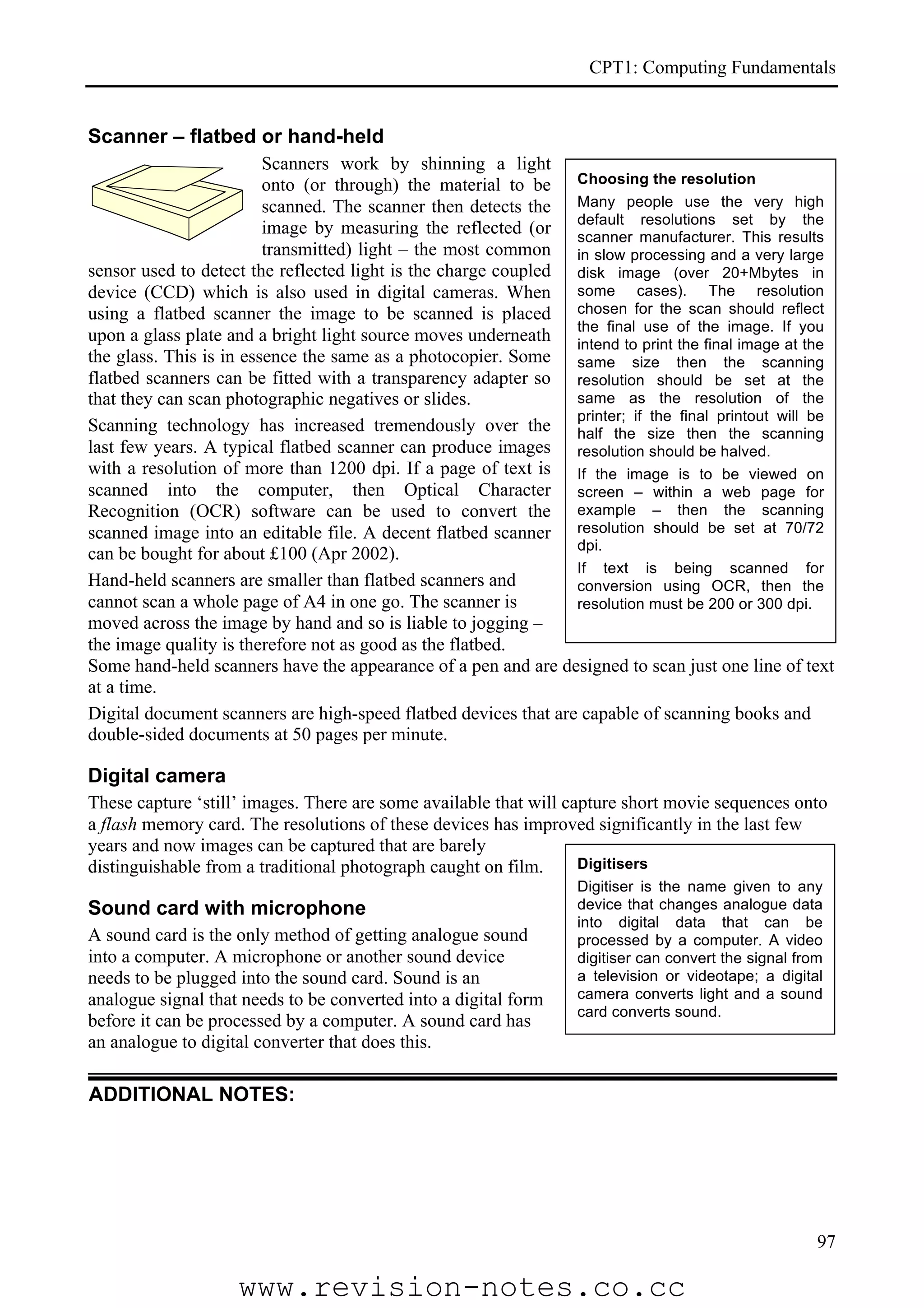 CPT1: Computing Fundamentals


Scanner – flatbed or hand-held
                         Scanners work by shinning a light
                         onto (or through) the material to be Choosing the resolution
                         scanned. The scanner then detects the Many people use the very high
                         image by measuring the reflected (or default manufacturer.set by the
                                                                 scanner
                                                                            resolutions
                                                                                            This results
                         transmitted) light – the most common in slow processing and a very large
sensor used to detect the reflected light is the charge coupled disk image (over 20+Mbytes in
device (CCD) which is also used in digital cameras. When some cases). The resolution
using a flatbed scanner the image to be scanned is placed chosen for the scan should reflect
upon a glass plate and a bright light source moves underneath the final print of the image. If you
                                                                 intend to
                                                                             use
                                                                                 the final image at the
the glass. This is in essence the same as a photocopier. Some same size then the scanning
flatbed scanners can be fitted with a transparency adapter so resolution should be set at the
that they can scan photographic negatives or slides.             same as the resolution of the
                                                                 printer; if the final printout will be
Scanning technology has increased tremendously over the half the size then the scanning
last few years. A typical flatbed scanner can produce images resolution should be halved.
with a resolution of more than 1200 dpi. If a page of text is If the image is to be viewed on
scanned into the computer, then Optical Character screen – within a web page for
Recognition (OCR) software can be used to convert the example – then the scanning
scanned image into an editable file. A decent flatbed scanner resolution should be set at 70/72
                                                                 dpi.
can be bought for about £100 (Apr 2002).
                                                                 If text is being scanned for
Hand-held scanners are smaller than flatbed scanners and         conversion using OCR, then the
cannot scan a whole page of A4 in one go. The scanner is         resolution must be 200 or 300 dpi.
moved across the image by hand and so is liable to jogging –
the image quality is therefore not as good as the flatbed.
Some hand-held scanners have the appearance of a pen and are designed to scan just one line of text
at a time.
Digital document scanners are high-speed flatbed devices that are capable of scanning books and
double-sided documents at 50 pages per minute.

Digital camera
These capture ‘still’ images. There are some available that will capture short movie sequences onto
a flash memory card. The resolutions of these devices has improved significantly in the last few
years and now images can be captured that are barely
distinguishable from a traditional photograph caught on film.      Digitisers
                                                                    Digitiser is the name given to any
Sound card with microphone                                          device that changes analogue data
                                                                    into digital data that can be
A sound card is the only method of getting analogue sound           processed by a computer. A video
into a computer. A microphone or another sound device               digitiser can convert the signal from
needs to be plugged into the sound card. Sound is an                a television or videotape; a digital
analogue signal that needs to be converted into a digital form      camera converts light and a sound
                                                                    card converts sound.
before it can be processed by a computer. A sound card has
an analogue to digital converter that does this.

ADDITIONAL NOTES:




                                                                                                        97

                    www.revision-notes.co.cc
 