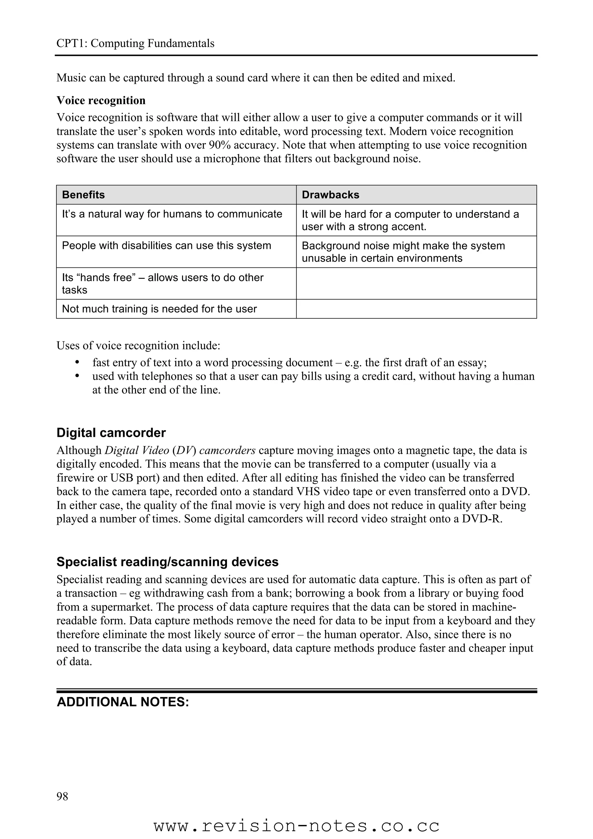 CPT1: Computing Fundamentals

Music can be captured through a sound card where it can then be edited and mixed.
Voice recognition
Voice recognition is software that will either allow a user to give a computer commands or it will
translate the user’s spoken words into editable, word processing text. Modern voice recognition
systems can translate with over 90% accuracy. Note that when attempting to use voice recognition
software the user should use a microphone that filters out background noise.


 Benefits                                           Drawbacks
 It’s a natural way for humans to communicate       It will be hard for a computer to understand a
                                                    user with a strong accent.
 People with disabilities can use this system       Background noise might make the system
                                                    unusable in certain environments
 Its “hands free” – allows users to do other
 tasks
 Not much training is needed for the user


Uses of voice recognition include:
   • fast entry of text into a word processing document – e.g. the first draft of an essay;
   • used with telephones so that a user can pay bills using a credit card, without having a human
       at the other end of the line.


Digital camcorder
Although Digital Video (DV) camcorders capture moving images onto a magnetic tape, the data is
digitally encoded. This means that the movie can be transferred to a computer (usually via a
firewire or USB port) and then edited. After all editing has finished the video can be transferred
back to the camera tape, recorded onto a standard VHS video tape or even transferred onto a DVD.
In either case, the quality of the final movie is very high and does not reduce in quality after being
played a number of times. Some digital camcorders will record video straight onto a DVD-R.


Specialist reading/scanning devices
Specialist reading and scanning devices are used for automatic data capture. This is often as part of
a transaction – eg withdrawing cash from a bank; borrowing a book from a library or buying food
from a supermarket. The process of data capture requires that the data can be stored in machine-
readable form. Data capture methods remove the need for data to be input from a keyboard and they
therefore eliminate the most likely source of error – the human operator. Also, since there is no
need to transcribe the data using a keyboard, data capture methods produce faster and cheaper input
of data.


ADDITIONAL NOTES:




98

                    www.revision-notes.co.cc
 