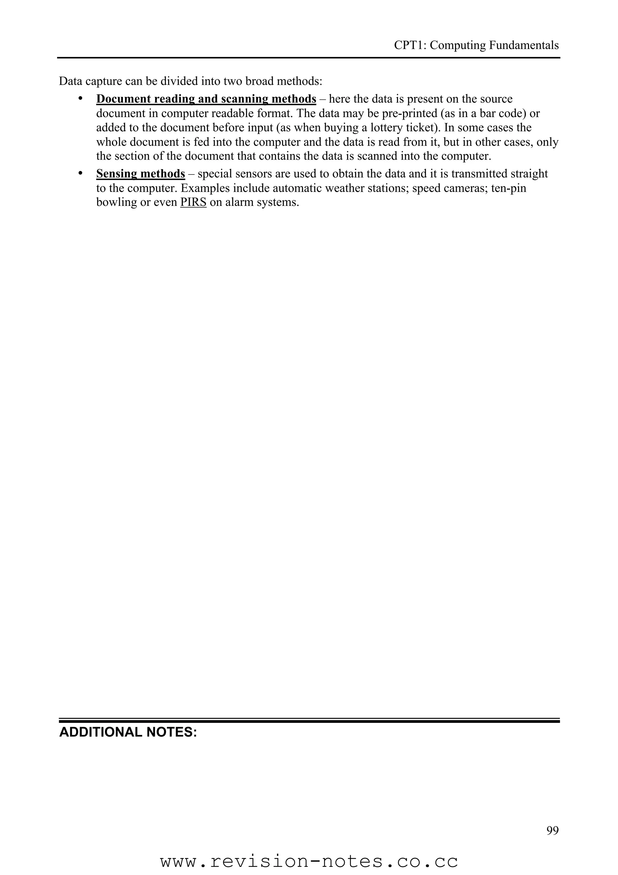 CPT1: Computing Fundamentals

Data capture can be divided into two broad methods:
   • Document reading and scanning methods – here the data is present on the source
       document in computer readable format. The data may be pre-printed (as in a bar code) or
       added to the document before input (as when buying a lottery ticket). In some cases the
       whole document is fed into the computer and the data is read from it, but in other cases, only
       the section of the document that contains the data is scanned into the computer.
   • Sensing methods – special sensors are used to obtain the data and it is transmitted straight
       to the computer. Examples include automatic weather stations; speed cameras; ten-pin
       bowling or even PIRS on alarm systems.




ADDITIONAL NOTES:




                                                                                                  99

                    www.revision-notes.co.cc
 