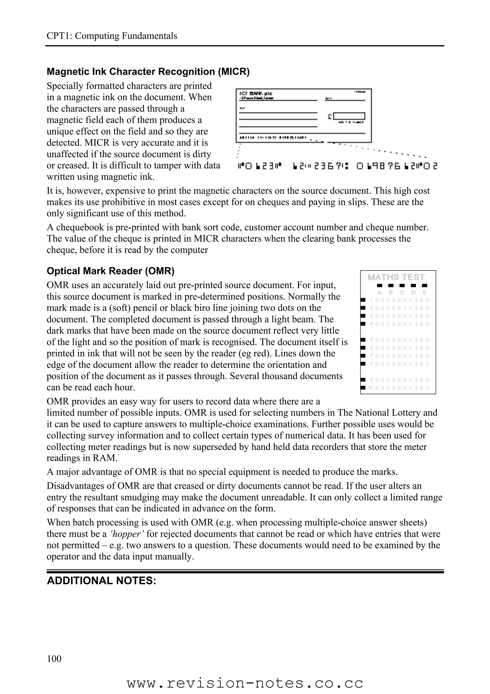 CPT1: Computing Fundamentals


Magnetic Ink Character Recognition (MICR)
Specially formatted characters are printed
in a magnetic ink on the document. When
the characters are passed through a
magnetic field each of them produces a
unique effect on the field and so they are
detected. MICR is very accurate and it is
unaffected if the source document is dirty
or creased. It is difficult to tamper with data
written using magnetic ink.
It is, however, expensive to print the magnetic characters on the source document. This high cost
makes its use prohibitive in most cases except for on cheques and paying in slips. These are the
only significant use of this method.
A chequebook is pre-printed with bank sort code, customer account number and cheque number.
The value of the cheque is printed in MICR characters when the clearing bank processes the
cheque, before it is read by the computer

Optical Mark Reader (OMR)
OMR uses an accurately laid out pre-printed source document. For input,
this source document is marked in pre-determined positions. Normally the
mark made is a (soft) pencil or black biro line joining two dots on the
document. The completed document is passed through a light beam. The
dark marks that have been made on the source document reflect very little
of the light and so the position of mark is recognised. The document itself is
printed in ink that will not be seen by the reader (eg red). Lines down the
edge of the document allow the reader to determine the orientation and
position of the document as it passes through. Several thousand documents
can be read each hour.
OMR provides an easy way for users to record data where there are a
limited number of possible inputs. OMR is used for selecting numbers in The National Lottery and
it can be used to capture answers to multiple-choice examinations. Further possible uses would be
collecting survey information and to collect certain types of numerical data. It has been used for
collecting meter readings but is now superseded by hand held data recorders that store the meter
readings in RAM.
A major advantage of OMR is that no special equipment is needed to produce the marks.
Disadvantages of OMR are that creased or dirty documents cannot be read. If the user alters an
entry the resultant smudging may make the document unreadable. It can only collect a limited range
of responses that can be indicated in advance on the form.
When batch processing is used with OMR (e.g. when processing multiple-choice answer sheets)
there must be a ‘hopper’ for rejected documents that cannot be read or which have entries that were
not permitted – e.g. two answers to a question. These documents would need to be examined by the
operator and the data input manually.

ADDITIONAL NOTES:




100

                    www.revision-notes.co.cc
 