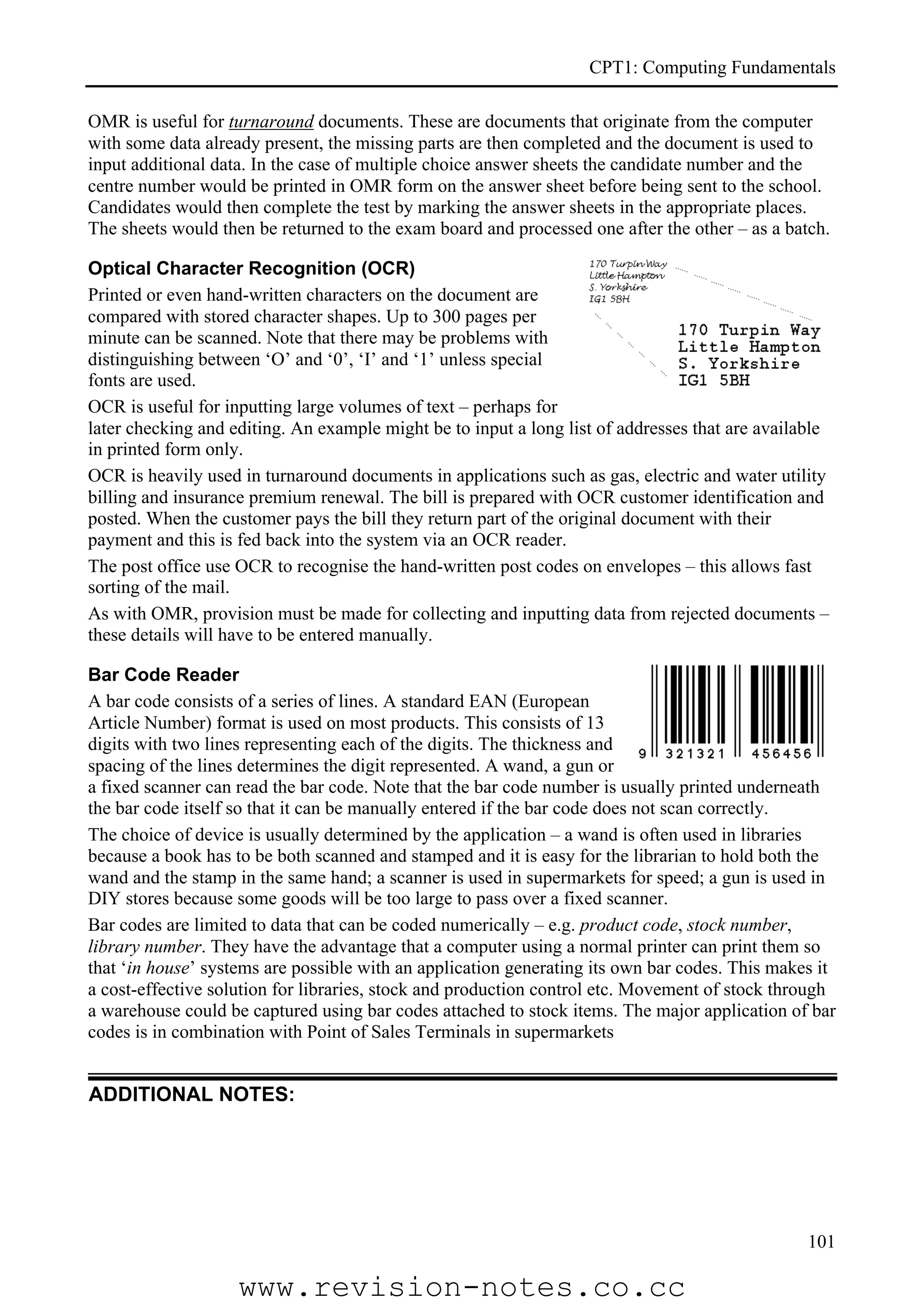 CPT1: Computing Fundamentals

OMR is useful for turnaround documents. These are documents that originate from the computer
with some data already present, the missing parts are then completed and the document is used to
input additional data. In the case of multiple choice answer sheets the candidate number and the
centre number would be printed in OMR form on the answer sheet before being sent to the school.
Candidates would then complete the test by marking the answer sheets in the appropriate places.
The sheets would then be returned to the exam board and processed one after the other – as a batch.

Optical Character Recognition (OCR)
Printed or even hand-written characters on the document are
compared with stored character shapes. Up to 300 pages per
minute can be scanned. Note that there may be problems with
distinguishing between ‘O’ and ‘0’, ‘I’ and ‘1’ unless special
fonts are used.
OCR is useful for inputting large volumes of text – perhaps for
later checking and editing. An example might be to input a long list of addresses that are available
in printed form only.
OCR is heavily used in turnaround documents in applications such as gas, electric and water utility
billing and insurance premium renewal. The bill is prepared with OCR customer identification and
posted. When the customer pays the bill they return part of the original document with their
payment and this is fed back into the system via an OCR reader.
The post office use OCR to recognise the hand-written post codes on envelopes – this allows fast
sorting of the mail.
As with OMR, provision must be made for collecting and inputting data from rejected documents –
these details will have to be entered manually.

Bar Code Reader
A bar code consists of a series of lines. A standard EAN (European
Article Number) format is used on most products. This consists of 13
digits with two lines representing each of the digits. The thickness and
spacing of the lines determines the digit represented. A wand, a gun or
a fixed scanner can read the bar code. Note that the bar code number is usually printed underneath
the bar code itself so that it can be manually entered if the bar code does not scan correctly.
The choice of device is usually determined by the application – a wand is often used in libraries
because a book has to be both scanned and stamped and it is easy for the librarian to hold both the
wand and the stamp in the same hand; a scanner is used in supermarkets for speed; a gun is used in
DIY stores because some goods will be too large to pass over a fixed scanner.
Bar codes are limited to data that can be coded numerically – e.g. product code, stock number,
library number. They have the advantage that a computer using a normal printer can print them so
that ‘in house’ systems are possible with an application generating its own bar codes. This makes it
a cost-effective solution for libraries, stock and production control etc. Movement of stock through
a warehouse could be captured using bar codes attached to stock items. The major application of bar
codes is in combination with Point of Sales Terminals in supermarkets


ADDITIONAL NOTES:




                                                                                                 101

                    www.revision-notes.co.cc
 