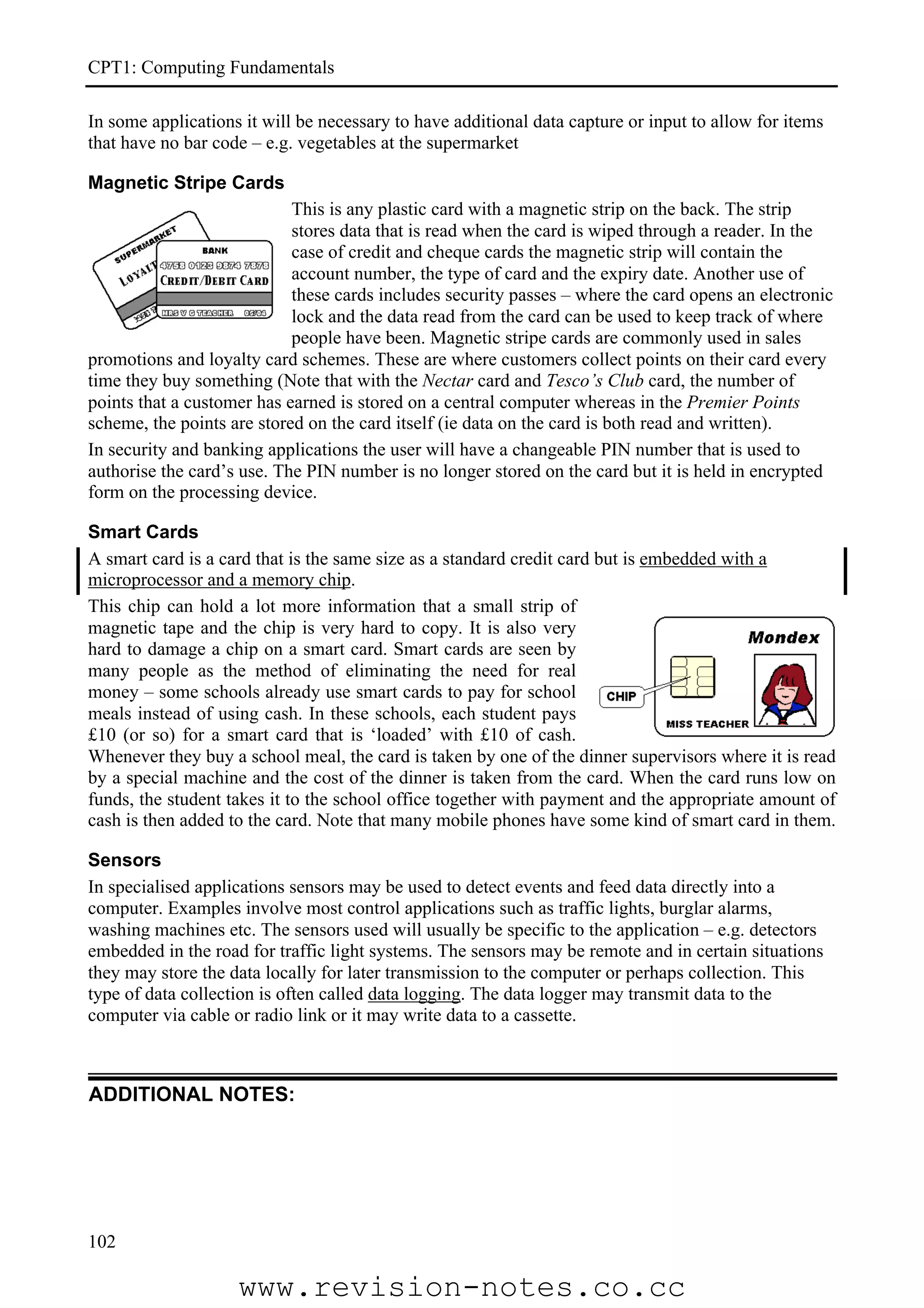 CPT1: Computing Fundamentals

In some applications it will be necessary to have additional data capture or input to allow for items
that have no bar code – e.g. vegetables at the supermarket

Magnetic Stripe Cards
                            This is any plastic card with a magnetic strip on the back. The strip
                            stores data that is read when the card is wiped through a reader. In the
                            case of credit and cheque cards the magnetic strip will contain the
                            account number, the type of card and the expiry date. Another use of
                            these cards includes security passes – where the card opens an electronic
                            lock and the data read from the card can be used to keep track of where
                            people have been. Magnetic stripe cards are commonly used in sales
promotions and loyalty card schemes. These are where customers collect points on their card every
time they buy something (Note that with the Nectar card and Tesco’s Club card, the number of
points that a customer has earned is stored on a central computer whereas in the Premier Points
scheme, the points are stored on the card itself (ie data on the card is both read and written).
In security and banking applications the user will have a changeable PIN number that is used to
authorise the card’s use. The PIN number is no longer stored on the card but it is held in encrypted
form on the processing device.

Smart Cards
A smart card is a card that is the same size as a standard credit card but is embedded with a
microprocessor and a memory chip.
This chip can hold a lot more information that a small strip of
magnetic tape and the chip is very hard to copy. It is also very
hard to damage a chip on a smart card. Smart cards are seen by
many people as the method of eliminating the need for real
money – some schools already use smart cards to pay for school
meals instead of using cash. In these schools, each student pays
£10 (or so) for a smart card that is ‘loaded’ with £10 of cash.
Whenever they buy a school meal, the card is taken by one of the dinner supervisors where it is read
by a special machine and the cost of the dinner is taken from the card. When the card runs low on
funds, the student takes it to the school office together with payment and the appropriate amount of
cash is then added to the card. Note that many mobile phones have some kind of smart card in them.

Sensors
In specialised applications sensors may be used to detect events and feed data directly into a
computer. Examples involve most control applications such as traffic lights, burglar alarms,
washing machines etc. The sensors used will usually be specific to the application – e.g. detectors
embedded in the road for traffic light systems. The sensors may be remote and in certain situations
they may store the data locally for later transmission to the computer or perhaps collection. This
type of data collection is often called data logging. The data logger may transmit data to the
computer via cable or radio link or it may write data to a cassette.



ADDITIONAL NOTES:




102

                    www.revision-notes.co.cc
 