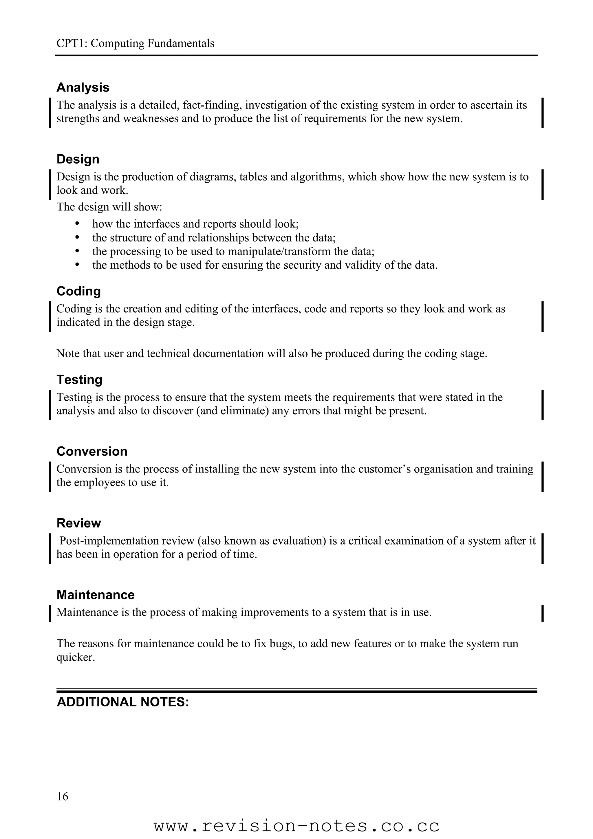 CPT1: Computing Fundamentals


Analysis
The analysis is a detailed, fact-finding, investigation of the existing system in order to ascertain its
strengths and weaknesses and to produce the list of requirements for the new system.


Design
Design is the production of diagrams, tables and algorithms, which show how the new system is to
look and work.
The design will show:
   • how the interfaces and reports should look;
   • the structure of and relationships between the data;
   • the processing to be used to manipulate/transform the data;
   • the methods to be used for ensuring the security and validity of the data.

Coding
Coding is the creation and editing of the interfaces, code and reports so they look and work as
indicated in the design stage.

Note that user and technical documentation will also be produced during the coding stage.

Testing
Testing is the process to ensure that the system meets the requirements that were stated in the
analysis and also to discover (and eliminate) any errors that might be present.


Conversion
Conversion is the process of installing the new system into the customer’s organisation and training
the employees to use it.


Review
 Post-implementation review (also known as evaluation) is a critical examination of a system after it
has been in operation for a period of time.


Maintenance
Maintenance is the process of making improvements to a system that is in use.

The reasons for maintenance could be to fix bugs, to add new features or to make the system run
quicker.


ADDITIONAL NOTES:




16

                     www.revision-notes.co.cc
 