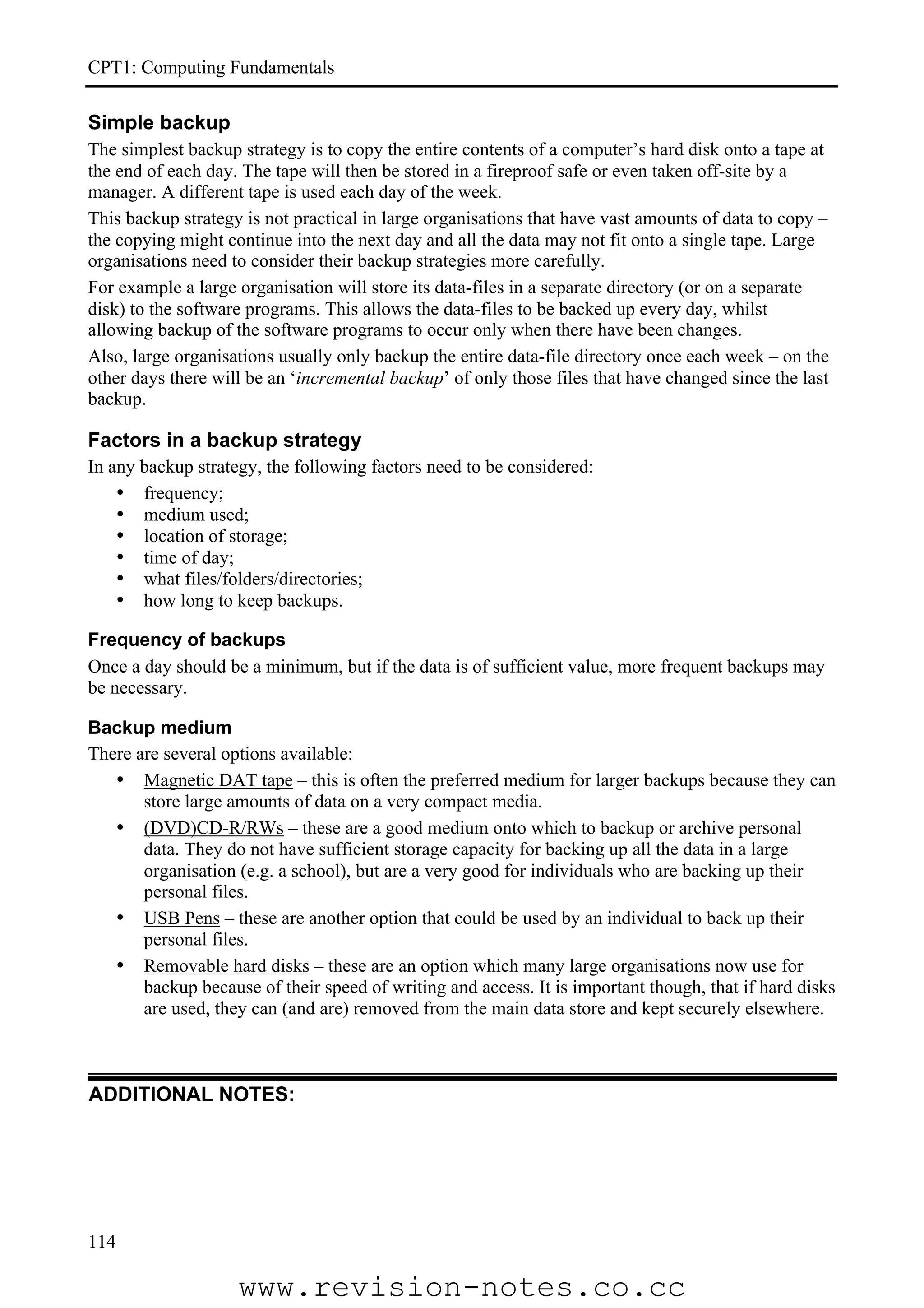 CPT1: Computing Fundamentals

Simple backup
The simplest backup strategy is to copy the entire contents of a computer’s hard disk onto a tape at
the end of each day. The tape will then be stored in a fireproof safe or even taken off-site by a
manager. A different tape is used each day of the week.
This backup strategy is not practical in large organisations that have vast amounts of data to copy –
the copying might continue into the next day and all the data may not fit onto a single tape. Large
organisations need to consider their backup strategies more carefully.
For example a large organisation will store its data-files in a separate directory (or on a separate
disk) to the software programs. This allows the data-files to be backed up every day, whilst
allowing backup of the software programs to occur only when there have been changes.
Also, large organisations usually only backup the entire data-file directory once each week – on the
other days there will be an ‘incremental backup’ of only those files that have changed since the last
backup.

Factors in a backup strategy
In any backup strategy, the following factors need to be considered:
    • frequency;
    • medium used;
    • location of storage;
    • time of day;
    • what files/folders/directories;
    • how long to keep backups.

Frequency of backups
Once a day should be a minimum, but if the data is of sufficient value, more frequent backups may
be necessary.

Backup medium
There are several options available:
   • Magnetic DAT tape – this is often the preferred medium for larger backups because they can
       store large amounts of data on a very compact media.
   • (DVD)CD-R/RWs – these are a good medium onto which to backup or archive personal
       data. They do not have sufficient storage capacity for backing up all the data in a large
       organisation (e.g. a school), but are a very good for individuals who are backing up their
       personal files.
   • USB Pens – these are another option that could be used by an individual to back up their
       personal files.
   • Removable hard disks – these are an option which many large organisations now use for
       backup because of their speed of writing and access. It is important though, that if hard disks
       are used, they can (and are) removed from the main data store and kept securely elsewhere.



ADDITIONAL NOTES:




114

                    www.revision-notes.co.cc
 