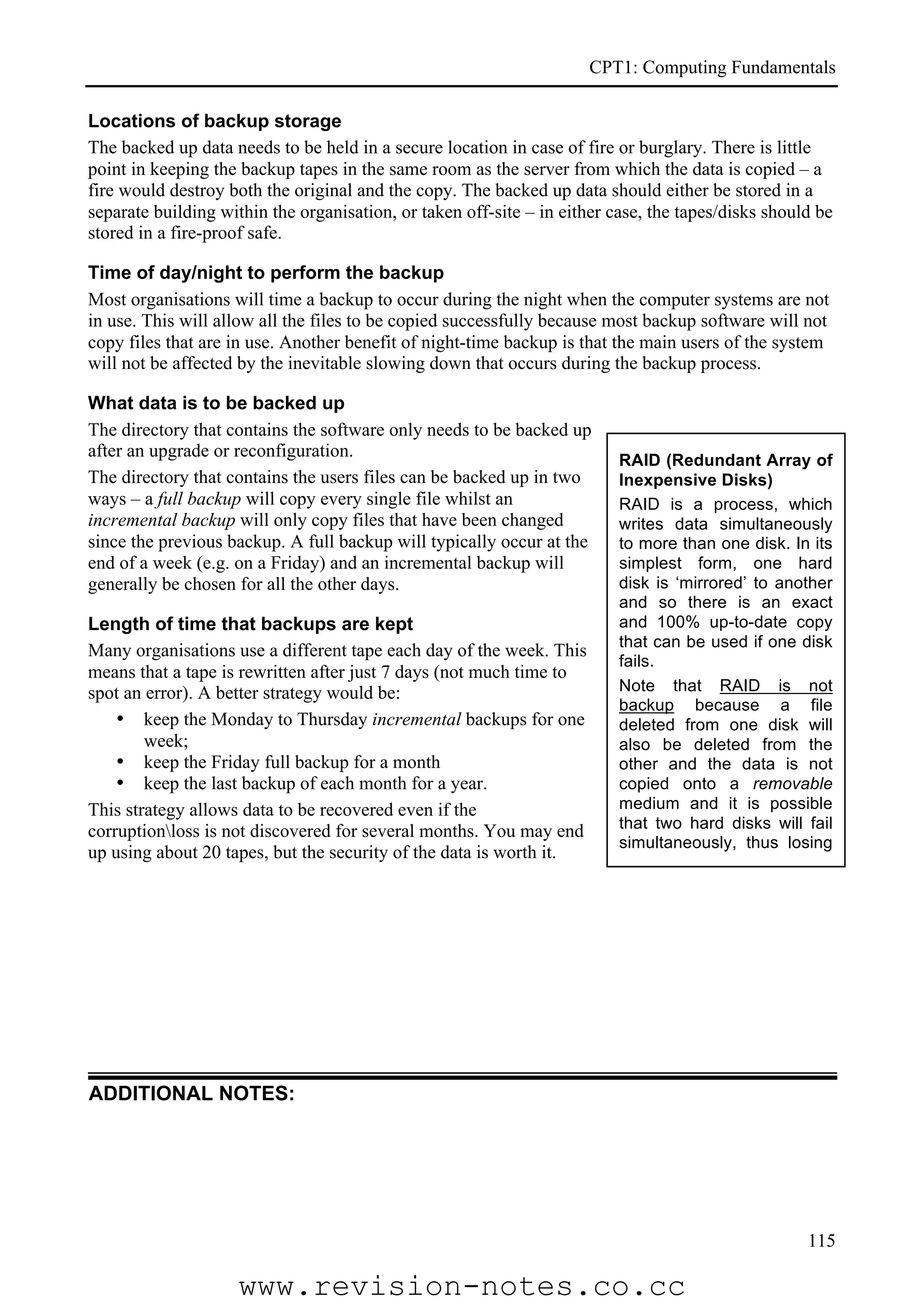 CPT1: Computing Fundamentals

Locations of backup storage
The backed up data needs to be held in a secure location in case of fire or burglary. There is little
point in keeping the backup tapes in the same room as the server from which the data is copied – a
fire would destroy both the original and the copy. The backed up data should either be stored in a
separate building within the organisation, or taken off-site – in either case, the tapes/disks should be
stored in a fire-proof safe.

Time of day/night to perform the backup
Most organisations will time a backup to occur during the night when the computer systems are not
in use. This will allow all the files to be copied successfully because most backup software will not
copy files that are in use. Another benefit of night-time backup is that the main users of the system
will not be affected by the inevitable slowing down that occurs during the backup process.

What data is to be backed up
The directory that contains the software only needs to be backed up
after an upgrade or reconfiguration.                                      RAID (Redundant Array of
The directory that contains the users files can be backed up in two       Inexpensive Disks)
ways – a full backup will copy every single file whilst an                RAID is a process, which
incremental backup will only copy files that have been changed            writes data simultaneously
since the previous backup. A full backup will typically occur at the      to more than one disk. In its
end of a week (e.g. on a Friday) and an incremental backup will           simplest form, one hard
generally be chosen for all the other days.                               disk is ‘mirrored’ to another
                                                                          and so there is an exact
Length of time that backups are kept                                      and 100% up-to-date copy
                                                                          that can be used if one disk
Many organisations use a different tape each day of the week. This
                                                                          fails.
means that a tape is rewritten after just 7 days (not much time to
spot an error). A better strategy would be:                               Note that RAID is not
                                                                          backup because a file
    • keep the Monday to Thursday incremental backups for one             deleted from one disk will
        week;                                                             also be deleted from the
    • keep the Friday full backup for a month                             other and the data is not
    • keep the last backup of each month for a year.                      copied onto a removable
This strategy allows data to be recovered even if the                     medium and it is possible
corruptionloss is not discovered for several months. You may end         that two hard disks will fail
                                                                          simultaneously, thus losing
up using about 20 tapes, but the security of the data is worth it.
                                                                          all the data.




ADDITIONAL NOTES:




                                                                                                    115

                     www.revision-notes.co.cc
 