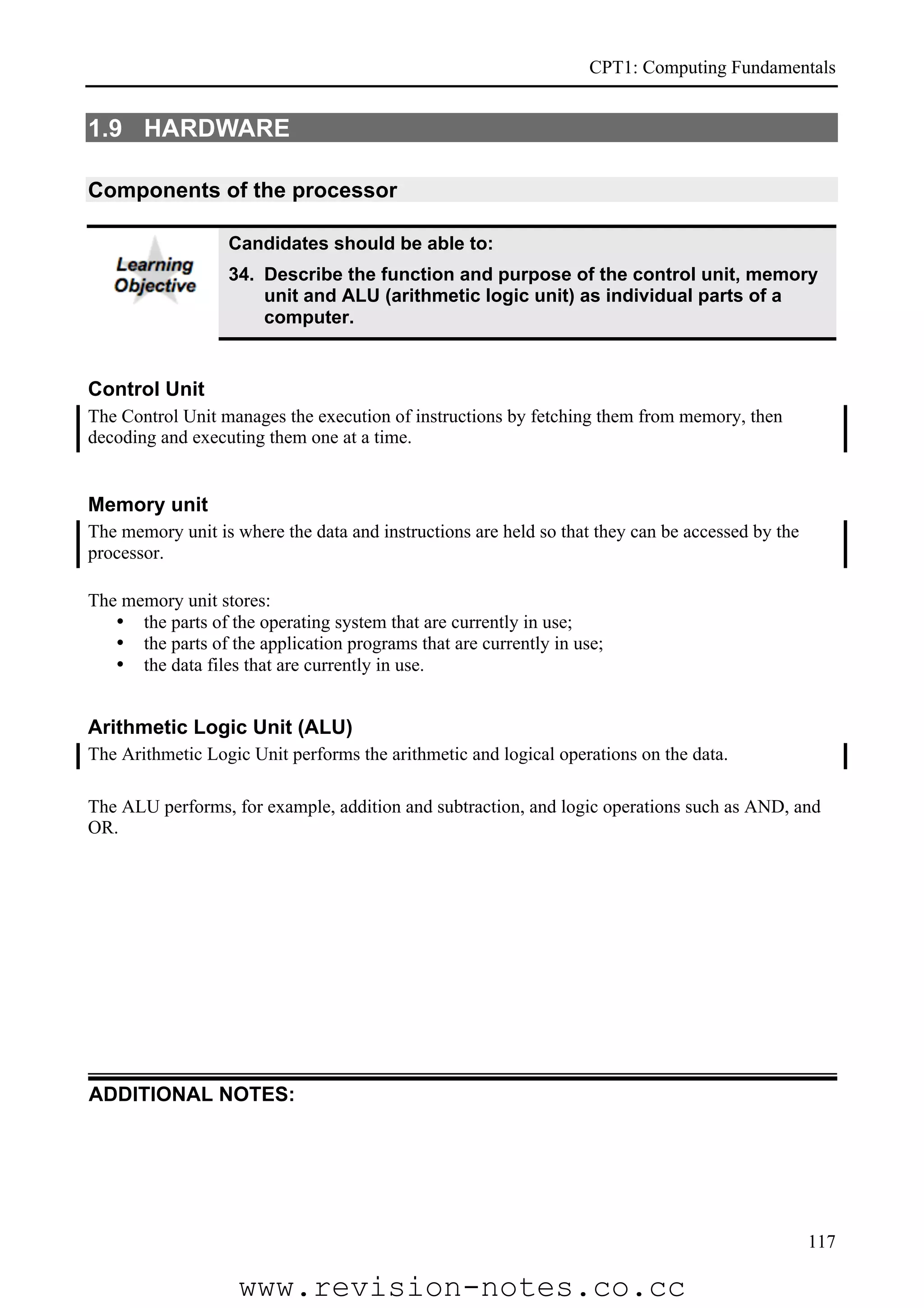 CPT1: Computing Fundamentals


1.9 HARDWARE

Components of the processor

                  Candidates should be able to:
                  34. Describe the function and purpose of the control unit, memory
                      unit and ALU (arithmetic logic unit) as individual parts of a
                      computer.


Control Unit
The Control Unit manages the execution of instructions by fetching them from memory, then
decoding and executing them one at a time.


Memory unit
The memory unit is where the data and instructions are held so that they can be accessed by the
processor.

The memory unit stores:
   • the parts of the operating system that are currently in use;
   • the parts of the application programs that are currently in use;
   • the data files that are currently in use.


Arithmetic Logic Unit (ALU)
The Arithmetic Logic Unit performs the arithmetic and logical operations on the data.

The ALU performs, for example, addition and subtraction, and logic operations such as AND, and
OR.




ADDITIONAL NOTES:




                                                                                                  117

                    www.revision-notes.co.cc
 
