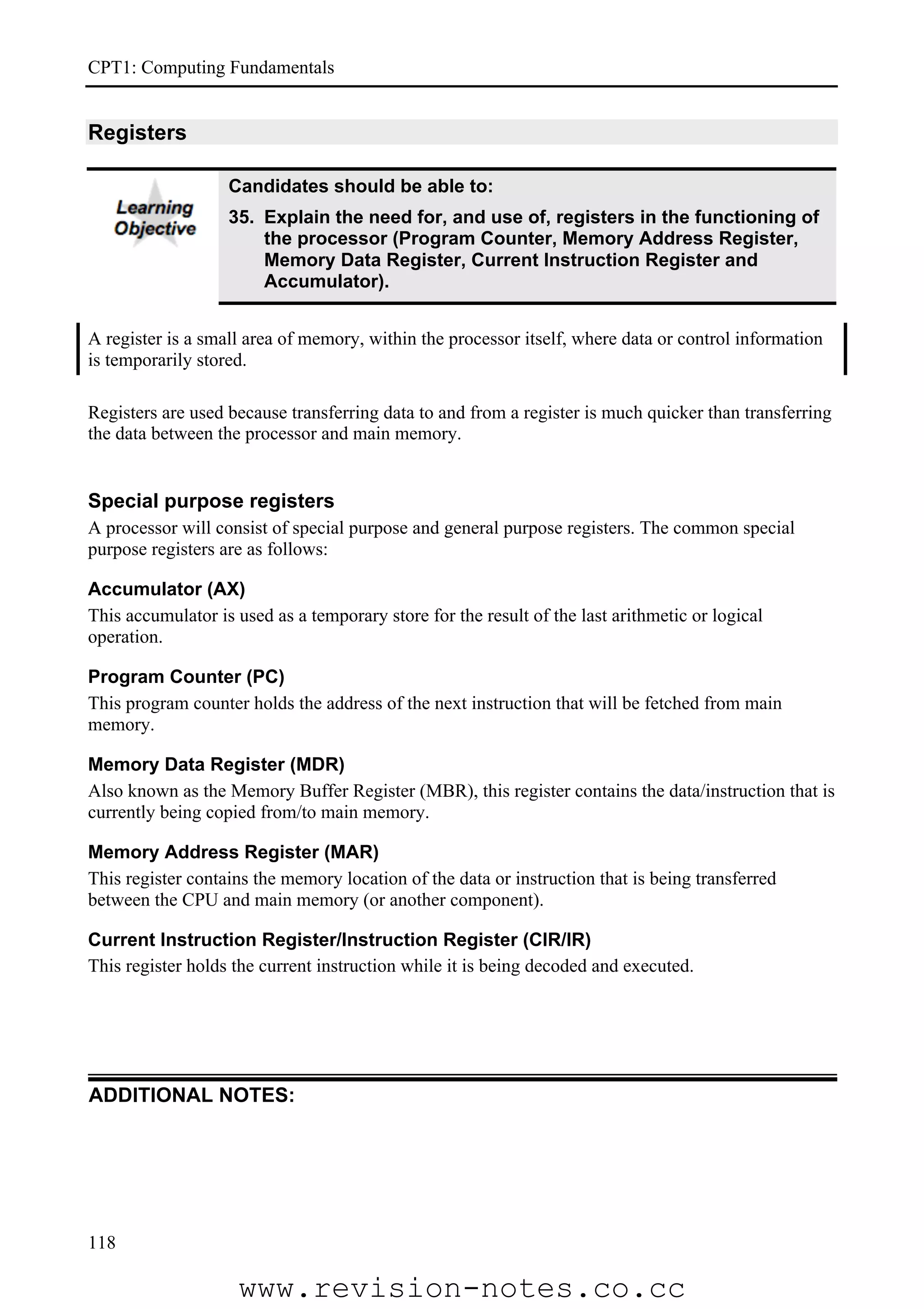 CPT1: Computing Fundamentals


Registers

                   Candidates should be able to:
                   35. Explain the need for, and use of, registers in the functioning of
                       the processor (Program Counter, Memory Address Register,
                       Memory Data Register, Current Instruction Register and
                       Accumulator).


A register is a small area of memory, within the processor itself, where data or control information
is temporarily stored.

Registers are used because transferring data to and from a register is much quicker than transferring
the data between the processor and main memory.


Special purpose registers
A processor will consist of special purpose and general purpose registers. The common special
purpose registers are as follows:

Accumulator (AX)
This accumulator is used as a temporary store for the result of the last arithmetic or logical
operation.

Program Counter (PC)
This program counter holds the address of the next instruction that will be fetched from main
memory.

Memory Data Register (MDR)
Also known as the Memory Buffer Register (MBR), this register contains the data/instruction that is
currently being copied from/to main memory.

Memory Address Register (MAR)
This register contains the memory location of the data or instruction that is being transferred
between the CPU and main memory (or another component).

Current Instruction Register/Instruction Register (CIR/IR)
This register holds the current instruction while it is being decoded and executed.




ADDITIONAL NOTES:




118

                    www.revision-notes.co.cc
 
