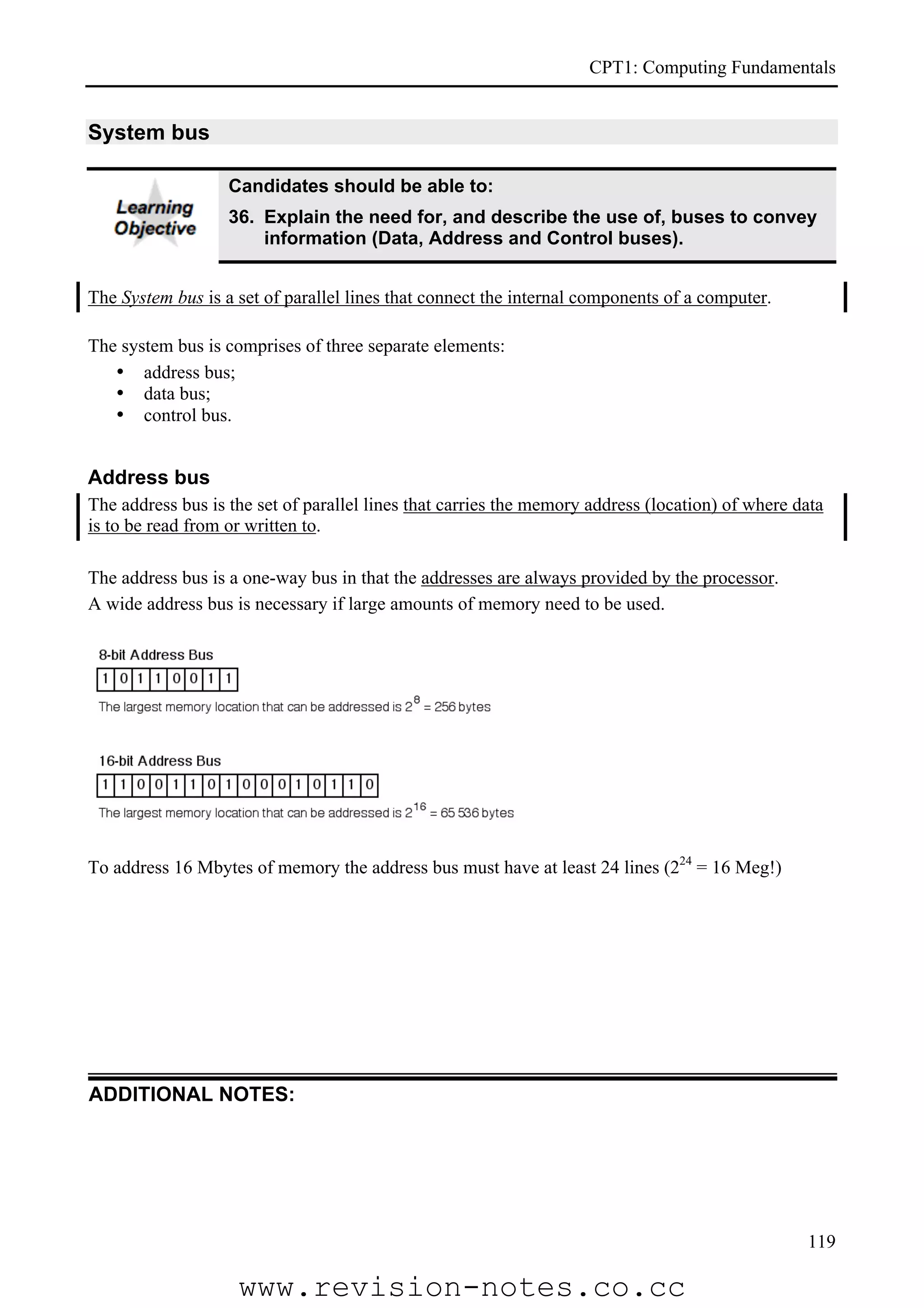CPT1: Computing Fundamentals


System bus

                   Candidates should be able to:
                   36. Explain the need for, and describe the use of, buses to convey
                       information (Data, Address and Control buses).


The System bus is a set of parallel lines that connect the internal components of a computer.

The system bus is comprises of three separate elements:
   • address bus;
   • data bus;
   • control bus.


Address bus
The address bus is the set of parallel lines that carries the memory address (location) of where data
is to be read from or written to.

The address bus is a one-way bus in that the addresses are always provided by the processor.
A wide address bus is necessary if large amounts of memory need to be used.




To address 16 Mbytes of memory the address bus must have at least 24 lines (224 = 16 Meg!)




ADDITIONAL NOTES:




                                                                                                  119

                    www.revision-notes.co.cc
 