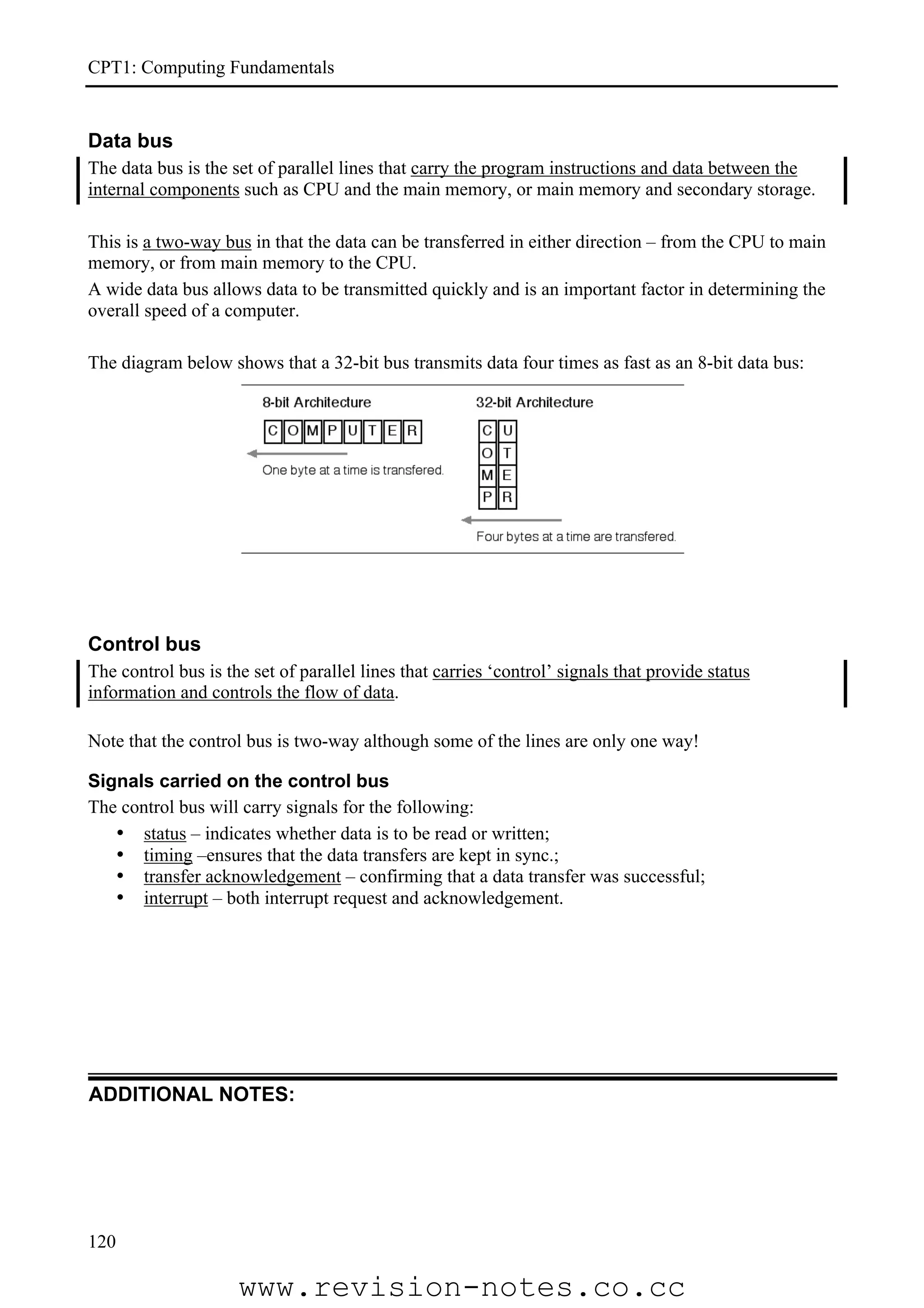 CPT1: Computing Fundamentals


Data bus
The data bus is the set of parallel lines that carry the program instructions and data between the
internal components such as CPU and the main memory, or main memory and secondary storage.

This is a two-way bus in that the data can be transferred in either direction – from the CPU to main
memory, or from main memory to the CPU.
A wide data bus allows data to be transmitted quickly and is an important factor in determining the
overall speed of a computer.

The diagram below shows that a 32-bit bus transmits data four times as fast as an 8-bit data bus:




Control bus
The control bus is the set of parallel lines that carries ‘control’ signals that provide status
information and controls the flow of data.

Note that the control bus is two-way although some of the lines are only one way!

Signals carried on the control bus
The control bus will carry signals for the following:
   • status – indicates whether data is to be read or written;
   • timing –ensures that the data transfers are kept in sync.;
   • transfer acknowledgement – confirming that a data transfer was successful;
   • interrupt – both interrupt request and acknowledgement.




ADDITIONAL NOTES:




120

                     www.revision-notes.co.cc
 