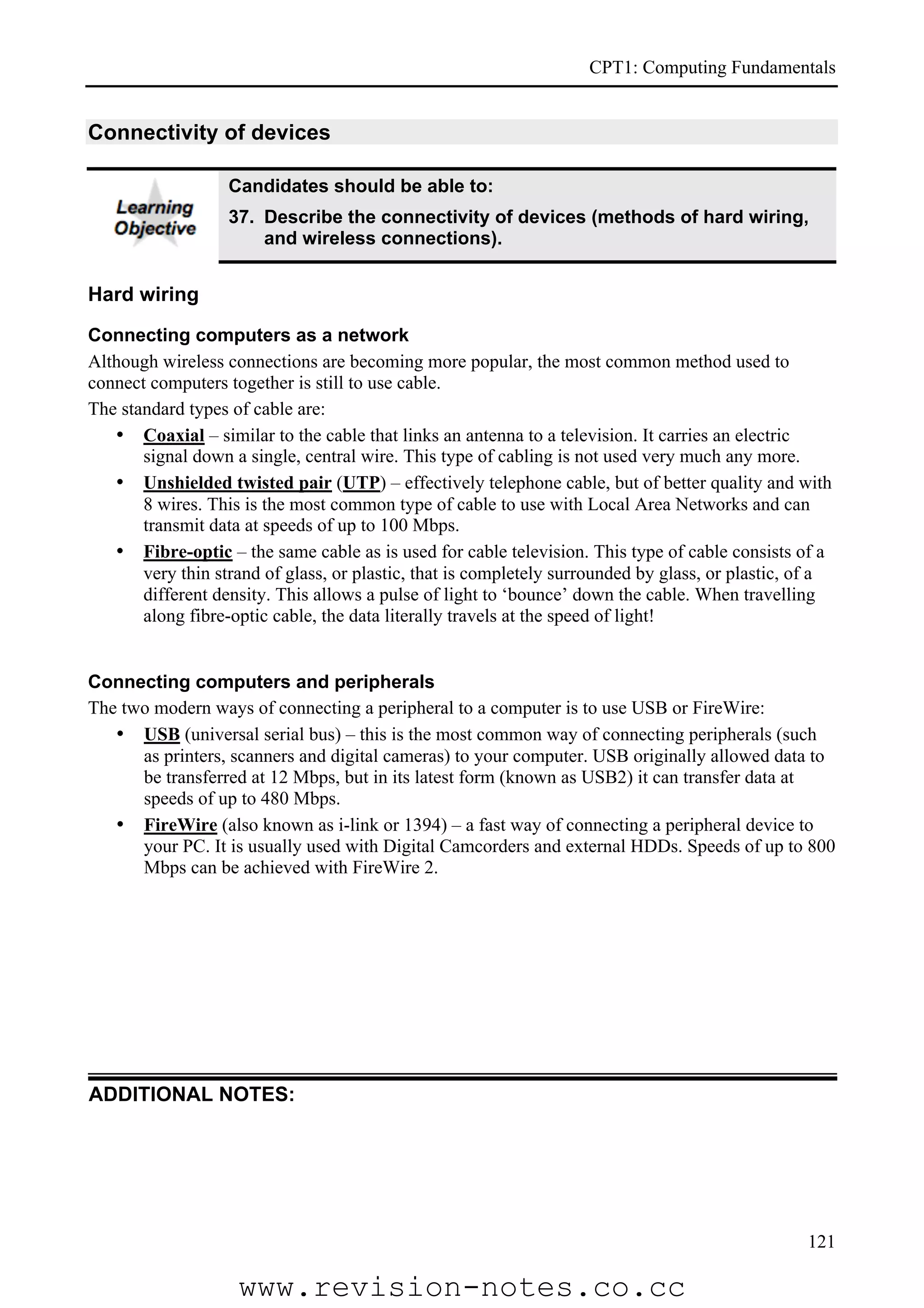CPT1: Computing Fundamentals


Connectivity of devices

                   Candidates should be able to:
                   37. Describe the connectivity of devices (methods of hard wiring,
                       and wireless connections).


Hard wiring

Connecting computers as a network
Although wireless connections are becoming more popular, the most common method used to
connect computers together is still to use cable.
The standard types of cable are:
   • Coaxial – similar to the cable that links an antenna to a television. It carries an electric
       signal down a single, central wire. This type of cabling is not used very much any more.
   • Unshielded twisted pair (UTP) – effectively telephone cable, but of better quality and with
       8 wires. This is the most common type of cable to use with Local Area Networks and can
       transmit data at speeds of up to 100 Mbps.
   • Fibre-optic – the same cable as is used for cable television. This type of cable consists of a
       very thin strand of glass, or plastic, that is completely surrounded by glass, or plastic, of a
       different density. This allows a pulse of light to ‘bounce’ down the cable. When travelling
       along fibre-optic cable, the data literally travels at the speed of light!


Connecting computers and peripherals
The two modern ways of connecting a peripheral to a computer is to use USB or FireWire:
   • USB (universal serial bus) – this is the most common way of connecting peripherals (such
      as printers, scanners and digital cameras) to your computer. USB originally allowed data to
      be transferred at 12 Mbps, but in its latest form (known as USB2) it can transfer data at
      speeds of up to 480 Mbps.
   • FireWire (also known as i-link or 1394) – a fast way of connecting a peripheral device to
      your PC. It is usually used with Digital Camcorders and external HDDs. Speeds of up to 800
      Mbps can be achieved with FireWire 2.




ADDITIONAL NOTES:




                                                                                                  121

                    www.revision-notes.co.cc
 