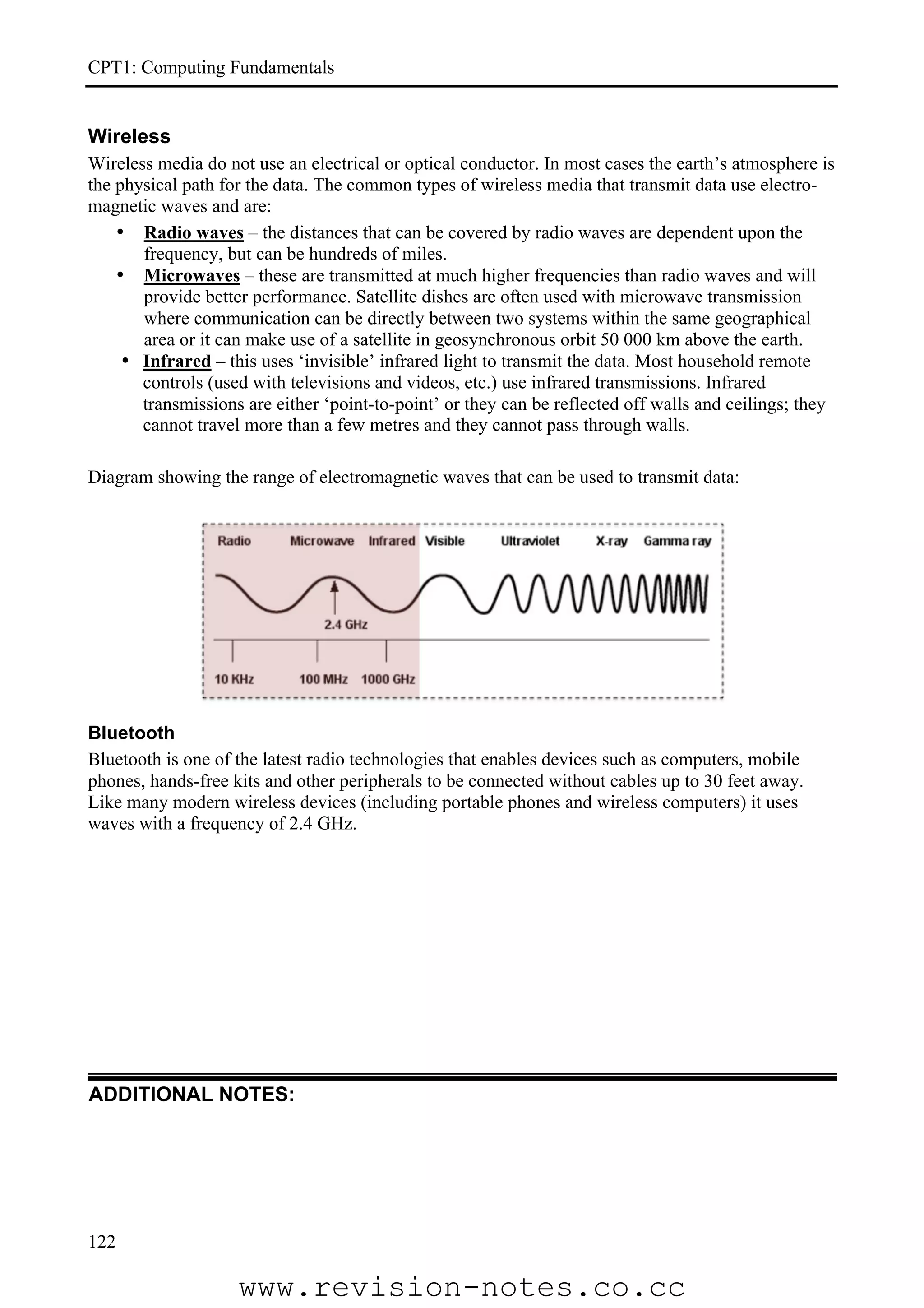 CPT1: Computing Fundamentals


Wireless
Wireless media do not use an electrical or optical conductor. In most cases the earth’s atmosphere is
the physical path for the data. The common types of wireless media that transmit data use electro-
magnetic waves and are:
    • Radio waves – the distances that can be covered by radio waves are dependent upon the
       frequency, but can be hundreds of miles.
    • Microwaves – these are transmitted at much higher frequencies than radio waves and will
       provide better performance. Satellite dishes are often used with microwave transmission
       where communication can be directly between two systems within the same geographical
       area or it can make use of a satellite in geosynchronous orbit 50 000 km above the earth.
     • Infrared – this uses ‘invisible’ infrared light to transmit the data. Most household remote
       controls (used with televisions and videos, etc.) use infrared transmissions. Infrared
       transmissions are either ‘point-to-point’ or they can be reflected off walls and ceilings; they
       cannot travel more than a few metres and they cannot pass through walls.

Diagram showing the range of electromagnetic waves that can be used to transmit data:




Bluetooth
Bluetooth is one of the latest radio technologies that enables devices such as computers, mobile
phones, hands-free kits and other peripherals to be connected without cables up to 30 feet away.
Like many modern wireless devices (including portable phones and wireless computers) it uses
waves with a frequency of 2.4 GHz.




ADDITIONAL NOTES:




122

                    www.revision-notes.co.cc
 