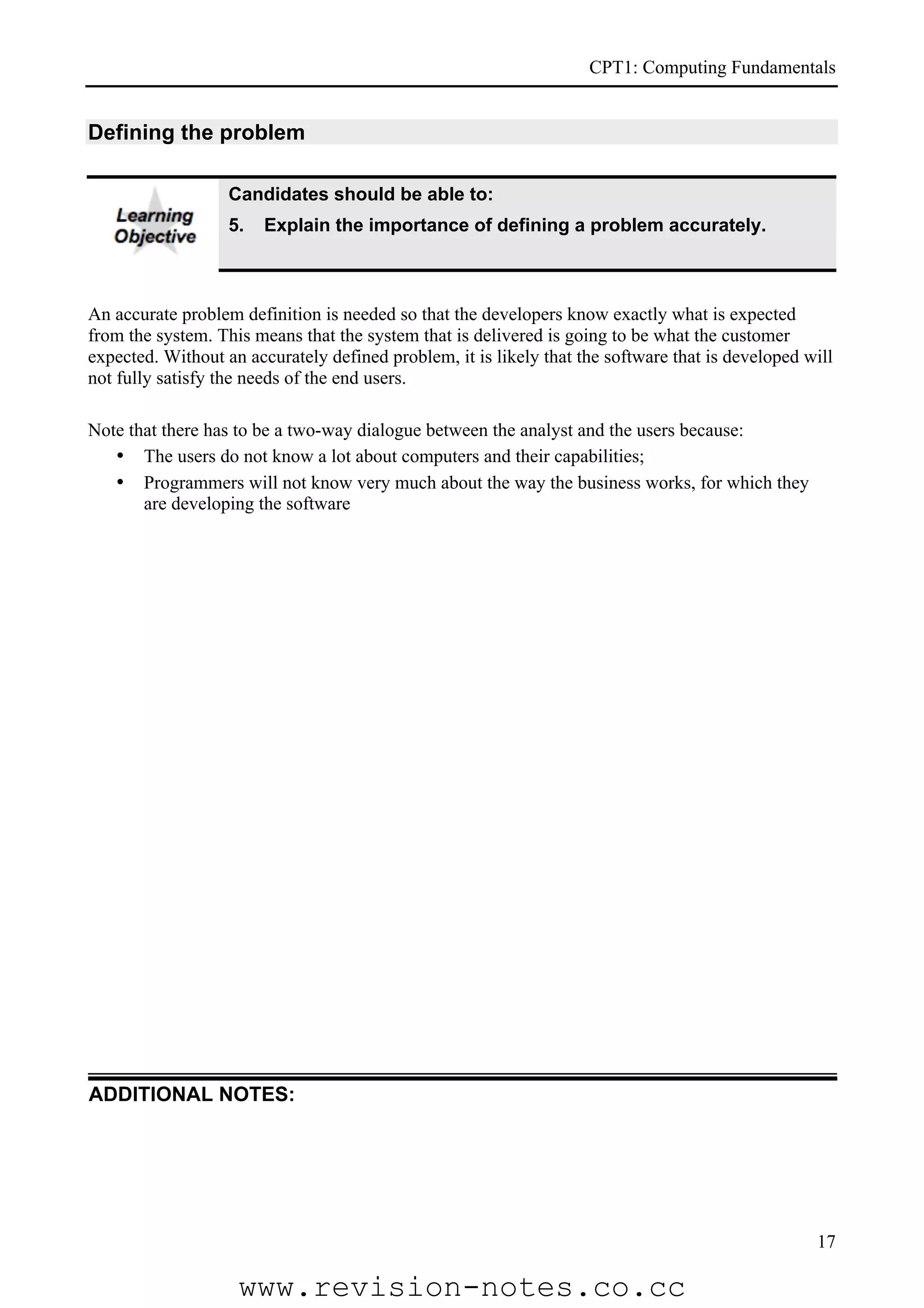 CPT1: Computing Fundamentals


Defining the problem

                   Candidates should be able to:
                   5.   Explain the importance of defining a problem accurately.



An accurate problem definition is needed so that the developers know exactly what is expected
from the system. This means that the system that is delivered is going to be what the customer
expected. Without an accurately defined problem, it is likely that the software that is developed will
not fully satisfy the needs of the end users.

Note that there has to be a two-way dialogue between the analyst and the users because:
   • The users do not know a lot about computers and their capabilities;
   • Programmers will not know very much about the way the business works, for which they
       are developing the software




ADDITIONAL NOTES:




                                                                                                   17

                    www.revision-notes.co.cc
 