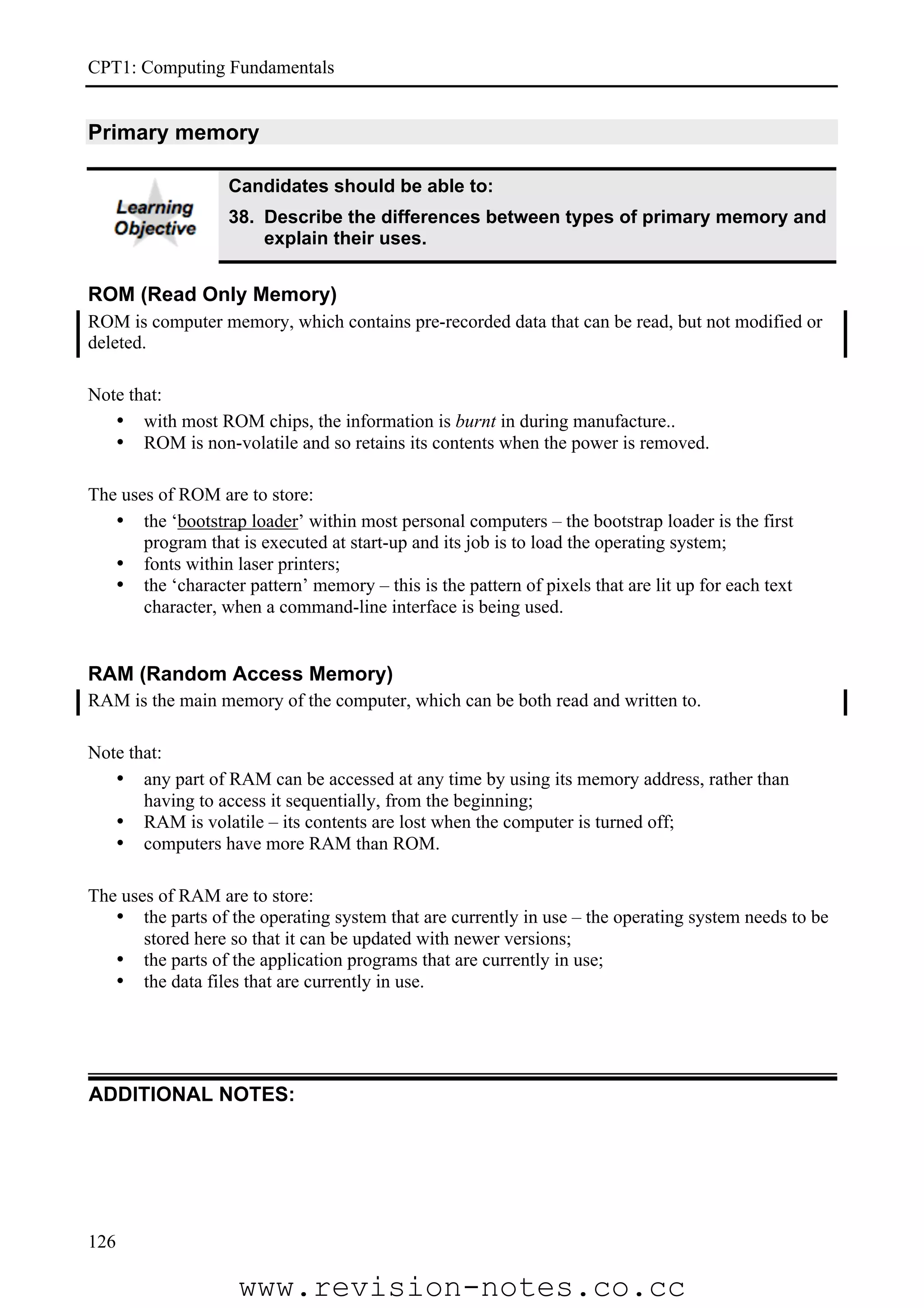 CPT1: Computing Fundamentals


Primary memory

                   Candidates should be able to:
                   38. Describe the differences between types of primary memory and
                       explain their uses.


ROM (Read Only Memory)
ROM is computer memory, which contains pre-recorded data that can be read, but not modified or
deleted.

Note that:
   • with most ROM chips, the information is burnt in during manufacture..
   • ROM is non-volatile and so retains its contents when the power is removed.

The uses of ROM are to store:
   • the ‘bootstrap loader’ within most personal computers – the bootstrap loader is the first
       program that is executed at start-up and its job is to load the operating system;
   • fonts within laser printers;
   • the ‘character pattern’ memory – this is the pattern of pixels that are lit up for each text
       character, when a command-line interface is being used.


RAM (Random Access Memory)
RAM is the main memory of the computer, which can be both read and written to.

Note that:
   • any part of RAM can be accessed at any time by using its memory address, rather than
       having to access it sequentially, from the beginning;
   • RAM is volatile – its contents are lost when the computer is turned off;
   • computers have more RAM than ROM.

The uses of RAM are to store:
   • the parts of the operating system that are currently in use – the operating system needs to be
       stored here so that it can be updated with newer versions;
   • the parts of the application programs that are currently in use;
   • the data files that are currently in use.




ADDITIONAL NOTES:




126

                    www.revision-notes.co.cc
 