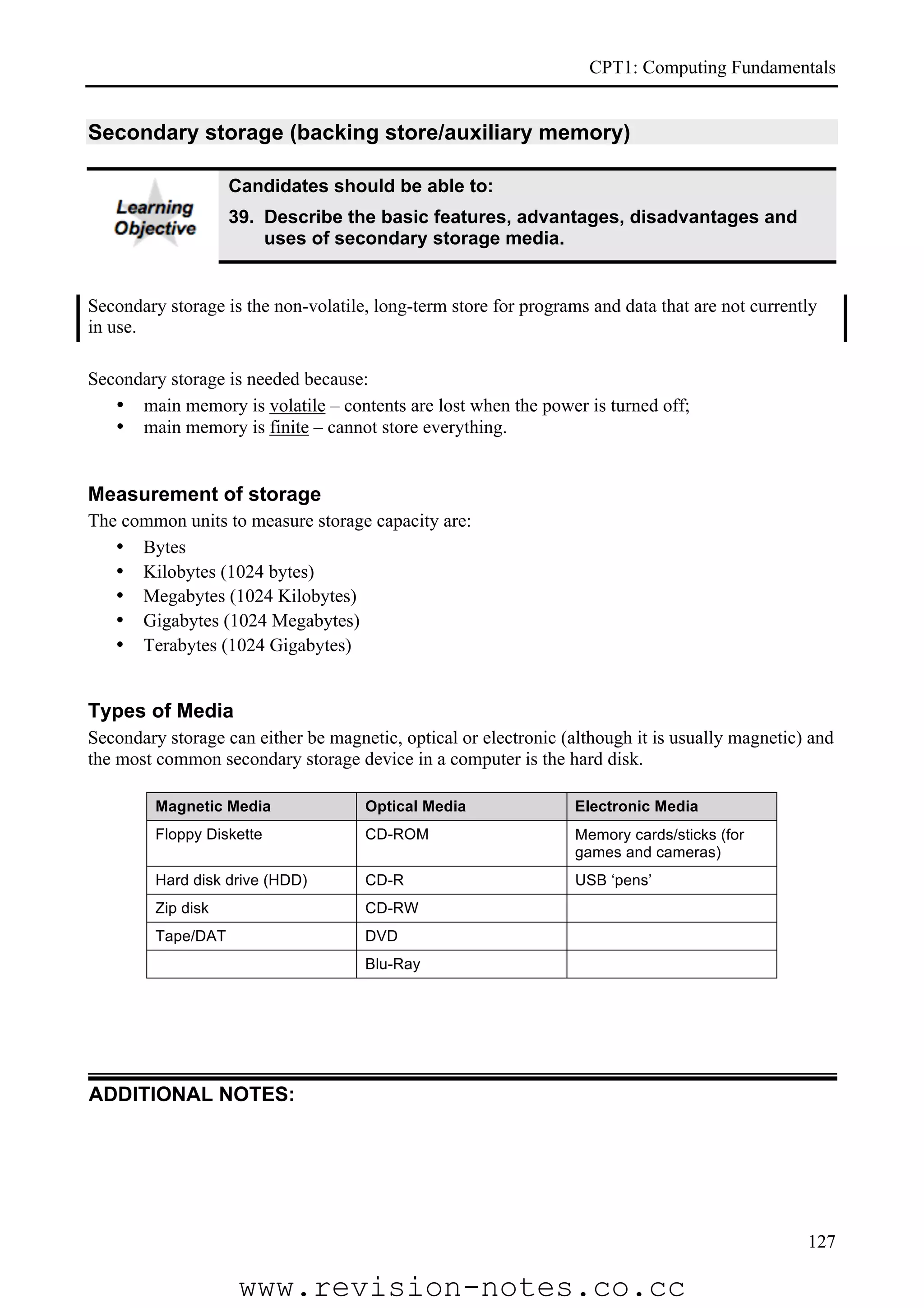 CPT1: Computing Fundamentals


Secondary storage (backing store/auxiliary memory)

                    Candidates should be able to:
                    39. Describe the basic features, advantages, disadvantages and
                        uses of secondary storage media.


Secondary storage is the non-volatile, long-term store for programs and data that are not currently
in use.

Secondary storage is needed because:
   • main memory is volatile – contents are lost when the power is turned off;
   • main memory is finite – cannot store everything.


Measurement of storage
The common units to measure storage capacity are:
   • Bytes
   • Kilobytes (1024 bytes)
   • Megabytes (1024 Kilobytes)
   • Gigabytes (1024 Megabytes)
   • Terabytes (1024 Gigabytes)


Types of Media
Secondary storage can either be magnetic, optical or electronic (although it is usually magnetic) and
the most common secondary storage device in a computer is the hard disk.

         Magnetic Media              Optical Media                Electronic Media
         Floppy Diskette             CD-ROM                       Memory cards/sticks (for
                                                                  games and cameras)
         Hard disk drive (HDD)       CD-R                         USB ‘pens’
         Zip disk                    CD-RW
         Tape/DAT                    DVD
                                     Blu-Ray




ADDITIONAL NOTES:




                                                                                                 127

                     www.revision-notes.co.cc
 