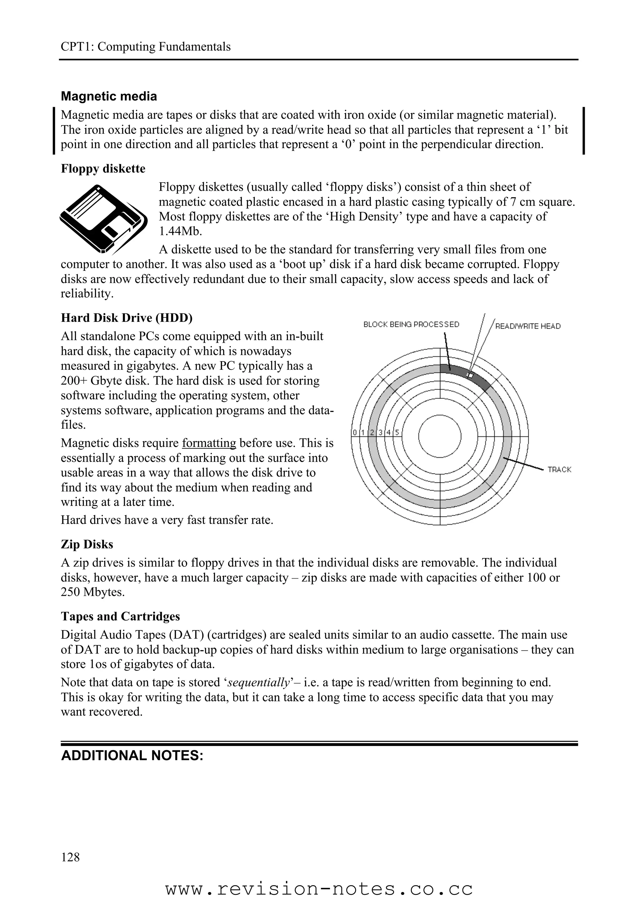 CPT1: Computing Fundamentals


Magnetic media
Magnetic media are tapes or disks that are coated with iron oxide (or similar magnetic material).
The iron oxide particles are aligned by a read/write head so that all particles that represent a ‘1’ bit
point in one direction and all particles that represent a ‘0’ point in the perpendicular direction.
Floppy diskette
                   Floppy diskettes (usually called ‘floppy disks’) consist of a thin sheet of
                   magnetic coated plastic encased in a hard plastic casing typically of 7 cm square.
                   Most floppy diskettes are of the ‘High Density’ type and have a capacity of
                   1.44Mb.
                   A diskette used to be the standard for transferring very small files from one
computer to another. It was also used as a ‘boot up’ disk if a hard disk became corrupted. Floppy
disks are now effectively redundant due to their small capacity, slow access speeds and lack of
reliability.
Hard Disk Drive (HDD)
All standalone PCs come equipped with an in-built
hard disk, the capacity of which is nowadays
measured in gigabytes. A new PC typically has a
200+ Gbyte disk. The hard disk is used for storing
software including the operating system, other
systems software, application programs and the data-
files.
Magnetic disks require formatting before use. This is
essentially a process of marking out the surface into
usable areas in a way that allows the disk drive to
find its way about the medium when reading and
writing at a later time.
Hard drives have a very fast transfer rate.
Zip Disks
A zip drives is similar to floppy drives in that the individual disks are removable. The individual
disks, however, have a much larger capacity – zip disks are made with capacities of either 100 or
250 Mbytes.
Tapes and Cartridges
Digital Audio Tapes (DAT) (cartridges) are sealed units similar to an audio cassette. The main use
of DAT are to hold backup-up copies of hard disks within medium to large organisations – they can
store 1os of gigabytes of data.
Note that data on tape is stored ‘sequentially’– i.e. a tape is read/written from beginning to end.
This is okay for writing the data, but it can take a long time to access specific data that you may
want recovered.


ADDITIONAL NOTES:




128

                     www.revision-notes.co.cc
 